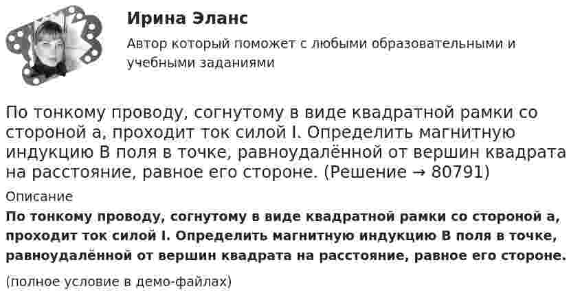     
            Описание
            По тонкому проводу, согнутому в виде квадратной рамки со стороной a, проходит ток силой I. Определить магнитную индукцию B поля в точке, равноудалённой от вершин квадрата на расстояние, равное его стороне.(полное условие в демо-файлах)   
            
            
            По тонкому проводу, изогнутому в виде прямоугольника, течет ток силой I = 60 А. Длины сторон прямоугольника равны а = 30 см и b = 40 см. Определить магнитную индукцию B в точке пересечения диагоналей.По тонкому проводу, согнутому в виде квадратной рамки со стороной a, проходит ток силой I. Определить магнитную индукцию B поля в точке, равноудалённой от вершин квадрата на расстояние, равное его стороне.По тонкому проводящему кольцу диаметром 20 см течёт ток 5 А. Определите магнитную индукцию в точке, равноудалённой от всех точек кольца на расстояние 15 см.По тонкому проводящему кольцу радиусом R = 10 см течёт ток силой I = 80 A. Найти магнитную индукцию B в точке, равноудалённой от всех точек кольца на расстоянии r = 20 см.По тонкому проводящему кольцу радиусом R = 10 см течет ток. Чему равна сила тока в кольце, если магнитная индукция в точке, равноудаленной от всех точек кольца на расстоянии r = 20 см равна 62,8 мкТл.По тонкому проволочному кольцу радиусом R = 10 см течет ток I = 10 А. Не меняя силы тока в проводнике, ему придали форму квадрата. Определить: 1) магнитную индукцию B1 в центре кольца; 2) магнитную индукцию B2 в центре квадрата;3) отношение B2/B1.По тонкому проволочному кольцу радиусом R течёт ток I. Не изменяя силы тока в проводнике, ему придали форму равностороннего треугольника. Во сколько раз изменилась индукция магнитного поля B0 в центре контура?По тонкому кольцу течёт ток I = 80 А. Определите магнитную индукцию B в точке A, равноудалённой от точек кольца на расстояние r = 10 см (рис. 2.11). Угол a = p/6.По тонкому кольцу течет ток I = 80 А. Определить магнитную индукцию В в точке А, равноудаленной от точек кольца на расстояние r = 10 см. Угол  = /6.По тонкому полукольцу равномерно распределён заряд Q = 20 мкКл с линейной плотностью t = 0,1 мкКл/м. Определить напряжённость E электрического поля, создаваемого распределённым зарядом в точке O, совпадающей с центром кольца.По тонкому полукольцу равномерно распределён заряд q = 20 мкКл с линейной плотностью t = 0,1 мкКл/м. Определить напряжённость E электрического поля, создаваемого распределённым зарядом в точке, совпадающей с центром кольца.По тонкому полукольцу равномерно распределён заряд Q = 30 мкКл с линейной плотностью t = 0,5 мкКл/м. Определить напряжённость E электрического поля, воздаваемого распределённым зарядом в точке O, совпадающей с центром кольца.По тонкому полукольцу радиуса R = 10 см равномерно распределен заряд с линейной плотностью  = 1 мкКл/м. Определить напряженность Е электрического поля, создаваемого распределенным зарядом в точке О, совпадающей с центром кольца.По тонкому проводнику, изогнутому в виде правильного шестиугольника со стороной a = 10 см, идёт ток I = 20 А. Определить магнитную индукцию B в центре шестиугольника.