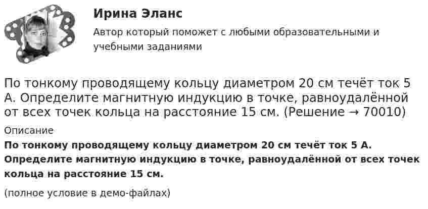    
            Описание
            По тонкому проводящему кольцу диаметром 20 см течёт ток 5 А. Определите магнитную индукцию в точке, равноудалённой от всех точек кольца на расстояние 15 см.(полное условие в демо-файлах)   
            
            
            По тонкому проводу, согнутому в виде квадратной рамки со стороной a, проходит ток силой I. Определить магнитную индукцию B поля в точке, равноудалённой от вершин квадрата на расстояние, равное его стороне.По тонкому проводящему кольцу диаметром 20 см течёт ток 5 А. Определите магнитную индукцию в точке, равноудалённой от всех точек кольца на расстояние 15 см.По тонкому проводящему кольцу радиусом R = 10 см течёт ток силой I = 80 A. Найти магнитную индукцию B в точке, равноудалённой от всех точек кольца на расстоянии r = 20 см.По тонкому проводящему кольцу радиусом R = 10 см течет ток. Чему равна сила тока в кольце, если магнитная индукция в точке, равноудаленной от всех точек кольца на расстоянии r = 20 см равна 62,8 мкТл.По тонкому проволочному кольцу радиусом R = 10 см течет ток I = 10 А. Не меняя силы тока в проводнике, ему придали форму квадрата. Определить: 1) магнитную индукцию B1 в центре кольца; 2) магнитную индукцию B2 в центре квадрата;3) отношение B2/B1.По тонкому проволочному кольцу радиусом R течёт ток I. Не изменяя силы тока в проводнике, ему придали форму равностороннего треугольника. Во сколько раз изменилась индукция магнитного поля B0 в центре контура?По тонкому проволочному кольцу течёт ток. Не изменяя силы тока в проводнике, ему придали форму квадрата. Во сколько раз изменилась магнитная индукция в центре контура?По тонкому кольцу течет ток I = 80 А. Определить магнитную индукцию В в точке А, равноудаленной от точек кольца на расстояние r = 10 см. Угол  = /6.По тонкому полукольцу равномерно распределён заряд Q = 20 мкКл с линейной плотностью t = 0,1 мкКл/м. Определить напряжённость E электрического поля, создаваемого распределённым зарядом в точке O, совпадающей с центром кольца.По тонкому полукольцу равномерно распределён заряд q = 20 мкКл с линейной плотностью t = 0,1 мкКл/м. Определить напряжённость E электрического поля, создаваемого распределённым зарядом в точке, совпадающей с центром кольца.По тонкому полукольцу равномерно распределён заряд Q = 30 мкКл с линейной плотностью t = 0,5 мкКл/м. Определить напряжённость E электрического поля, воздаваемого распределённым зарядом в точке O, совпадающей с центром кольца.По тонкому полукольцу радиуса R = 10 см равномерно распределен заряд с линейной плотностью  = 1 мкКл/м. Определить напряженность Е электрического поля, создаваемого распределенным зарядом в точке О, совпадающей с центром кольца.По тонкому проводнику, изогнутому в виде правильного шестиугольника со стороной a = 10 см, идёт ток I = 20 А. Определить магнитную индукцию B в центре шестиугольника.По тонкому проводу, изогнутому в виде прямоугольника, течёт ток I = 60 А. Длины сторон прямоугольника равны a = 30 см и b = 40 см. Определить магнитную индукцию в точке пересечения диагоналей.