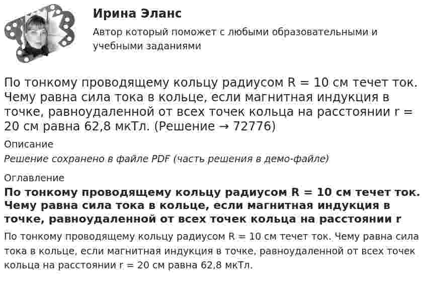     
            Описание
            Решение сохранено в файле PDF (часть решения в демо-файле) 
            Оглавление
            По тонкому проводящему кольцу радиусом R = 10 см течет ток. Чему равна сила тока в кольце, если магнитная индукция в точке, равноудаленной от всех точек кольца на расстоянии r = 20 см равна 62,8 мкТл.  
            
            
            По тонкому проводящему кольцу радиусом R = 10 см течёт ток силой I = 80 A. Найти магнитную индукцию B в точке, равноудалённой от всех точек кольца на расстоянии r = 20 см.По тонкому проводящему кольцу радиусом R = 10 см течет ток. Чему равна сила тока в кольце, если магнитная индукция в точке, равноудаленной от всех точек кольца на расстоянии r = 20 см равна 62,8 мкТл.По тонкому проволочному кольцу радиусом R = 10 см течет ток I = 10 А. Не меняя силы тока в проводнике, ему придали форму квадрата. Определить: 1) магнитную индукцию B1 в центре кольца; 2) магнитную индукцию B2 в центре квадрата;3) отношение B2/B1.По тонкому проволочному кольцу радиусом R течёт ток I. Не изменяя силы тока в проводнике, ему придали форму равностороннего треугольника. Во сколько раз изменилась индукция магнитного поля B0 в центре контура?По тонкому проволочному кольцу течёт ток. Не изменяя силы тока в проводнике, ему придали форму квадрата. Во сколько раз изменилась магнитная индукция в центре контура?По тонкому проволочному полукольцу радиуса R = 50 см течёт ток I = 1 А. Перпендикулярно плоскости полукольца возбуждено однородное магнитное поле с индукцией B = 10 мТл. Найти силу F, растягивающую полукольцо.По тонкому проволочному полукольцу радиусом R = 50 см течёт ток I = 1 А. Перпендикулярно плоскости полукольца возбуждено однородное магнитное поле с индукцией B = 0,01 Тл. Найдите силу, растягивающую полукольцо.По тонкому полукольцу равномерно распределён заряд q = 20 мкКл с линейной плотностью t = 0,1 мкКл/м. Определить напряжённость E электрического поля, создаваемого распределённым зарядом в точке, совпадающей с центром кольца.По тонкому полукольцу равномерно распределён заряд Q = 30 мкКл с линейной плотностью t = 0,5 мкКл/м. Определить напряжённость E электрического поля, воздаваемого распределённым зарядом в точке O, совпадающей с центром кольца.По тонкому полукольцу радиуса R = 10 см равномерно распределен заряд с линейной плотностью  = 1 мкКл/м. Определить напряженность Е электрического поля, создаваемого распределенным зарядом в точке О, совпадающей с центром кольца.По тонкому проводнику, изогнутому в виде правильного шестиугольника со стороной a = 10 см, идёт ток I = 20 А. Определить магнитную индукцию B в центре шестиугольника.По тонкому проводу, изогнутому в виде прямоугольника, течёт ток I = 60 А. Длины сторон прямоугольника равны a = 30 см и b = 40 см. Определить магнитную индукцию в точке пересечения диагоналей.По тонкому проводу, изогнутому в виде прямоугольника, течет ток силой I = 60 А. Длины сторон прямоугольника равны а = 30 см и b = 40 см. Определить магнитную индукцию B в точке пересечения диагоналей.По тонкому проводу, согнутому в виде квадратной рамки со стороной a, проходит ток силой I. Определить магнитную индукцию B поля в точке, равноудалённой от вершин квадрата на расстояние, равное его стороне.