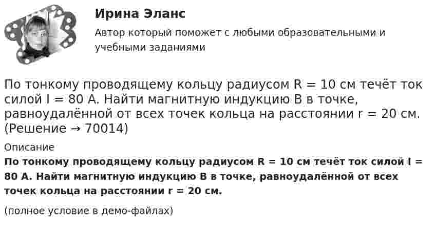     
            Описание
            По тонкому проводящему кольцу радиусом R = 10 см течёт ток силой I = 80 A. Найти магнитную индукцию B в точке, равноудалённой от всех точек кольца на расстоянии r = 20 см.(полное условие в демо-файлах)   
            
            
            По тонкому проводящему кольцу диаметром 20 см течёт ток 5 А. Определите магнитную индукцию в точке, равноудалённой от всех точек кольца на расстояние 15 см.По тонкому проводящему кольцу радиусом R = 10 см течёт ток силой I = 80 A. Найти магнитную индукцию B в точке, равноудалённой от всех точек кольца на расстоянии r = 20 см.По тонкому проводящему кольцу радиусом R = 10 см течет ток. Чему равна сила тока в кольце, если магнитная индукция в точке, равноудаленной от всех точек кольца на расстоянии r = 20 см равна 62,8 мкТл.По тонкому проволочному кольцу радиусом R = 10 см течет ток I = 10 А. Не меняя силы тока в проводнике, ему придали форму квадрата. Определить: 1) магнитную индукцию B1 в центре кольца; 2) магнитную индукцию B2 в центре квадрата;3) отношение B2/B1.По тонкому проволочному кольцу радиусом R течёт ток I. Не изменяя силы тока в проводнике, ему придали форму равностороннего треугольника. Во сколько раз изменилась индукция магнитного поля B0 в центре контура?По тонкому проволочному кольцу течёт ток. Не изменяя силы тока в проводнике, ему придали форму квадрата. Во сколько раз изменилась магнитная индукция в центре контура?По тонкому проволочному полукольцу радиуса R = 50 см течёт ток I = 1 А. Перпендикулярно плоскости полукольца возбуждено однородное магнитное поле с индукцией B = 10 мТл. Найти силу F, растягивающую полукольцо.По тонкому полукольцу равномерно распределён заряд Q = 20 мкКл с линейной плотностью t = 0,1 мкКл/м. Определить напряжённость E электрического поля, создаваемого распределённым зарядом в точке O, совпадающей с центром кольца.По тонкому полукольцу равномерно распределён заряд q = 20 мкКл с линейной плотностью t = 0,1 мкКл/м. Определить напряжённость E электрического поля, создаваемого распределённым зарядом в точке, совпадающей с центром кольца.По тонкому полукольцу равномерно распределён заряд Q = 30 мкКл с линейной плотностью t = 0,5 мкКл/м. Определить напряжённость E электрического поля, воздаваемого распределённым зарядом в точке O, совпадающей с центром кольца.По тонкому полукольцу радиуса R = 10 см равномерно распределен заряд с линейной плотностью  = 1 мкКл/м. Определить напряженность Е электрического поля, создаваемого распределенным зарядом в точке О, совпадающей с центром кольца.По тонкому проводнику, изогнутому в виде правильного шестиугольника со стороной a = 10 см, идёт ток I = 20 А. Определить магнитную индукцию B в центре шестиугольника.По тонкому проводу, изогнутому в виде прямоугольника, течёт ток I = 60 А. Длины сторон прямоугольника равны a = 30 см и b = 40 см. Определить магнитную индукцию в точке пересечения диагоналей.По тонкому проводу, изогнутому в виде прямоугольника, течет ток силой I = 60 А. Длины сторон прямоугольника равны а = 30 см и b = 40 см. Определить магнитную индукцию B в точке пересечения диагоналей.