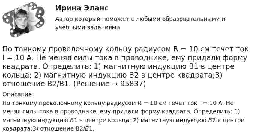      
            Описание
            По тонкому проволочному кольцу радиусом R = 10 см течет ток I = 10 А. Не меняя силы тока в проводнике, ему придали форму квадрата. Определить: 1) магнитную индукцию B1 в центре кольца; 2) магнитную индукцию B2 в центре квадрата;3) отношение B2/B1.   
            
            
            По тонкому проводящему кольцу радиусом R = 10 см течет ток. Чему равна сила тока в кольце, если магнитная индукция в точке, равноудаленной от всех точек кольца на расстоянии r = 20 см равна 62,8 мкТл.По тонкому проволочному кольцу радиусом R = 10 см течет ток I = 10 А. Не меняя силы тока в проводнике, ему придали форму квадрата. Определить: 1) магнитную индукцию B1 в центре кольца; 2) магнитную индукцию B2 в центре квадрата;3) отношение B2/B1.По тонкому проволочному кольцу радиусом R течёт ток I. Не изменяя силы тока в проводнике, ему придали форму равностороннего треугольника. Во сколько раз изменилась индукция магнитного поля B0 в центре контура?По тонкому проволочному кольцу течёт ток. Не изменяя силы тока в проводнике, ему придали форму квадрата. Во сколько раз изменилась магнитная индукция в центре контура?По тонкому проволочному полукольцу радиуса R = 50 см течёт ток I = 1 А. Перпендикулярно плоскости полукольца возбуждено однородное магнитное поле с индукцией B = 10 мТл. Найти силу F, растягивающую полукольцо.По тонкому проволочному полукольцу радиусом R = 50 см течёт ток I = 1 А. Перпендикулярно плоскости полукольца возбуждено однородное магнитное поле с индукцией B = 0,01 Тл. Найдите силу, растягивающую полукольцо.По тонкому стержню длиной 20 см равномерно распределен заряд 240 нКл. Стержень вращается с постоянной угловой скоростью 10 рад/с относительно оси проходящей через его середину. Определить магнитный момент, обусловленный вращением заряженного стержня.По тонкому полукольцу равномерно распределён заряд Q = 30 мкКл с линейной плотностью t = 0,5 мкКл/м. Определить напряжённость E электрического поля, воздаваемого распределённым зарядом в точке O, совпадающей с центром кольца.По тонкому полукольцу радиуса R = 10 см равномерно распределен заряд с линейной плотностью  = 1 мкКл/м. Определить напряженность Е электрического поля, создаваемого распределенным зарядом в точке О, совпадающей с центром кольца.По тонкому проводнику, изогнутому в виде правильного шестиугольника со стороной a = 10 см, идёт ток I = 20 А. Определить магнитную индукцию B в центре шестиугольника.По тонкому проводу, изогнутому в виде прямоугольника, течёт ток I = 60 А. Длины сторон прямоугольника равны a = 30 см и b = 40 см. Определить магнитную индукцию в точке пересечения диагоналей.По тонкому проводу, изогнутому в виде прямоугольника, течет ток силой I = 60 А. Длины сторон прямоугольника равны а = 30 см и b = 40 см. Определить магнитную индукцию B в точке пересечения диагоналей.По тонкому проводу, согнутому в виде квадратной рамки со стороной a, проходит ток силой I. Определить магнитную индукцию B поля в точке, равноудалённой от вершин квадрата на расстояние, равное его стороне.По тонкому проводящему кольцу диаметром 20 см течёт ток 5 А. Определите магнитную индукцию в точке, равноудалённой от всех точек кольца на расстояние 15 см.