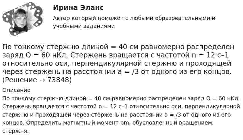      
            Описание
            По тонкому стержню длиной = 40 см равномерно распределен заряд Q = 60 нКл. Стержень вращается с частотой n = 12 с–1 относительно оси, перпендикулярной стержню и проходящей через стержень на расстоянии а = /3 от одного из его концов. Определить магнитный момент рm, обусловленный вращением, стержня.   
            
            
            По тонкому стержню длиной 20 см равномерно распределен заряд 240 нКл. Стержень вращается с постоянной угловой скоростью 10 рад/с относительно оси проходящей через его середину. Определить магнитный момент, обусловленный вращением заряженного стержня.По тонкому стержню длиной = 40 см равномерно распределен заряд Q = 60 нКл. Стержень вращается с частотой n = 12 с–1 относительно оси, перпендикулярной стержню и проходящей через стержень на расстоянии а = /3 от одного из его концов.По тонкому стержню длиной l = 20 см равномерно распределён заряд q = 240 нКл. Стержень приведён во вращение с постоянной угловой скоростью w = 10 рад/с относительно оси, перпендикулярной стержню и проходящей через его конец.По тонкому стержню длиной l = 20 см равномерно распределён заряд q = 240 нКл. Стержень приведён во вращение с постоянной угловой скоростью w = 10 рад/с относительно оси, перпендикулярной стержню и проходящей через его середину.По тонкому стержню длиной l = 40 см равномерно распределён заряд Q = 500 нКл. Стержень приведён во вращение с постоянной угловой скоростью w = 20 рад/с относительно оси, перпендикулярной стержню По тонкому стержню длиной L = 40 см равномерно распределён заряд Q = 60 нКл. Стержень вращается с частотой n = 12 с-1 относительно оси, перпендикулярной стержню и проходящей через стержень на расстоянии a = L/3 от одного из его концов💯 Потребители и источники производства теплоты (1).ти (ответы на тест Синергия / МОИ / МТИ / МосАП, ноябрь 2023)По тонкому проводящему кольцу диаметром 20 см течёт ток 5 А. Определите магнитную индукцию в точке, равноудалённой от всех точек кольца на расстояние 15 см.По тонкому проводящему кольцу радиусом R = 10 см течёт ток силой I = 80 A. Найти магнитную индукцию B в точке, равноудалённой от всех точек кольца на расстоянии r = 20 см.По тонкому проводящему кольцу радиусом R = 10 см течет ток. Чему равна сила тока в кольце, если магнитная индукция в точке, равноудаленной от всех точек кольца на расстоянии r = 20 см равна 62,8 мкТл.По тонкому проволочному кольцу радиусом R = 10 см течет ток I = 10 А. Не меняя силы тока в проводнике, ему придали форму квадрата. Определить: 1) магнитную индукцию B1 в центре кольца; 2) магнитную индукцию B2 в центре квадрата;3) отношение B2/B1.По тонкому проволочному кольцу радиусом R течёт ток I. Не изменяя силы тока в проводнике, ему придали форму равностороннего треугольника. Во сколько раз изменилась индукция магнитного поля B0 в центре контура?По тонкому проволочному кольцу течёт ток. Не изменяя силы тока в проводнике, ему придали форму квадрата. Во сколько раз изменилась магнитная индукция в центре контура?По тонкому проволочному полукольцу радиуса R = 50 см течёт ток I = 1 А. Перпендикулярно плоскости полукольца возбуждено однородное магнитное поле с индукцией B = 10 мТл. Найти силу F, растягивающую полукольцо.