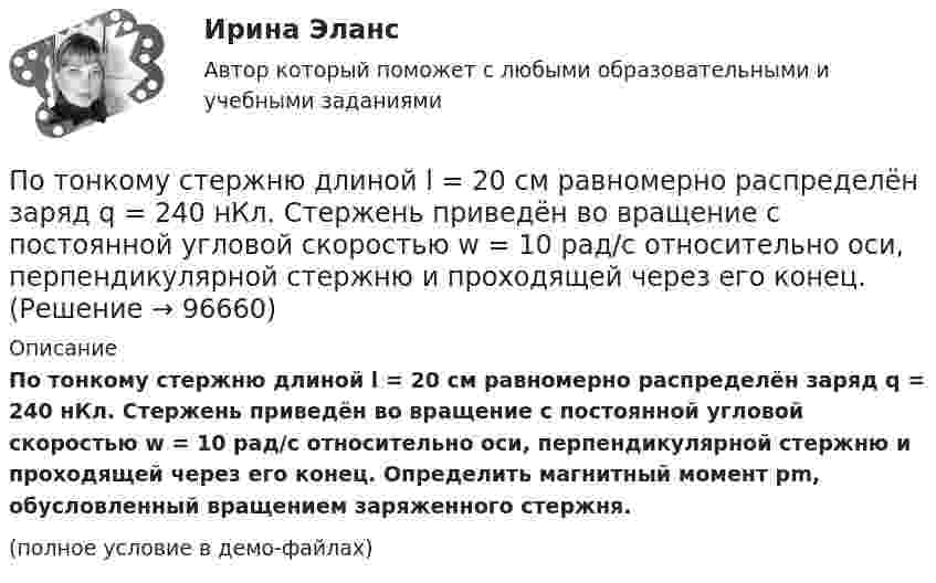     
            Описание
            По тонкому стержню длиной l = 20 см равномерно распределён заряд q = 240 нКл. Стержень приведён во вращение с постоянной угловой скоростью w = 10 рад/с относительно оси, перпендикулярной стержню и проходящей через его конец. Определить магнитный момент pm, обусловленный вращением заряженного стержня.(полное условие в демо-файлах)   
            
            
            По тонкому стержню длиной = 40 см равномерно распределен заряд Q = 60 нКл. Стержень вращается с частотой n = 12 с–1 относительно оси, перпендикулярной стержню и проходящей через стержень на расстоянии а = /3 от одного из его концов.По тонкому стержню длиной l = 20 см равномерно распределён заряд q = 240 нКл. Стержень приведён во вращение с постоянной угловой скоростью w = 10 рад/с относительно оси, перпендикулярной стержню и проходящей через его конец.По тонкому стержню длиной l = 20 см равномерно распределён заряд q = 240 нКл. Стержень приведён во вращение с постоянной угловой скоростью w = 10 рад/с относительно оси, перпендикулярной стержню и проходящей через его середину.По тонкому стержню длиной l = 40 см равномерно распределён заряд Q = 500 нКл. Стержень приведён во вращение с постоянной угловой скоростью w = 20 рад/с относительно оси, перпендикулярной стержню По тонкому стержню длиной L = 40 см равномерно распределён заряд Q = 60 нКл. Стержень вращается с частотой n = 12 с-1 относительно оси, перпендикулярной стержню и проходящей через стержень на расстоянии a = L/3 от одного из его концов💯 Потребители и источники производства теплоты (1).ти (ответы на тест Синергия / МОИ / МТИ / МосАП, ноябрь 2023)💯 Потребители и источники производства теплоты (1).ти (правильные ответы на тест Синергия / МОИ / МТИ / МосАП)По тонкому проводящему кольцу радиусом R = 10 см течёт ток силой I = 80 A. Найти магнитную индукцию B в точке, равноудалённой от всех точек кольца на расстоянии r = 20 см.По тонкому проводящему кольцу радиусом R = 10 см течет ток. Чему равна сила тока в кольце, если магнитная индукция в точке, равноудаленной от всех точек кольца на расстоянии r = 20 см равна 62,8 мкТл.По тонкому проволочному кольцу радиусом R = 10 см течет ток I = 10 А. Не меняя силы тока в проводнике, ему придали форму квадрата. Определить: 1) магнитную индукцию B1 в центре кольца; 2) магнитную индукцию B2 в центре квадрата;3) отношение B2/B1.По тонкому проволочному кольцу радиусом R течёт ток I. Не изменяя силы тока в проводнике, ему придали форму равностороннего треугольника. Во сколько раз изменилась индукция магнитного поля B0 в центре контура?По тонкому проволочному кольцу течёт ток. Не изменяя силы тока в проводнике, ему придали форму квадрата. Во сколько раз изменилась магнитная индукция в центре контура?По тонкому проволочному полукольцу радиуса R = 50 см течёт ток I = 1 А. Перпендикулярно плоскости полукольца возбуждено однородное магнитное поле с индукцией B = 10 мТл. Найти силу F, растягивающую полукольцо.По тонкому проволочному полукольцу радиусом R = 50 см течёт ток I = 1 А. Перпендикулярно плоскости полукольца возбуждено однородное магнитное поле с индукцией B = 0,01 Тл. Найдите силу, растягивающую полукольцо.