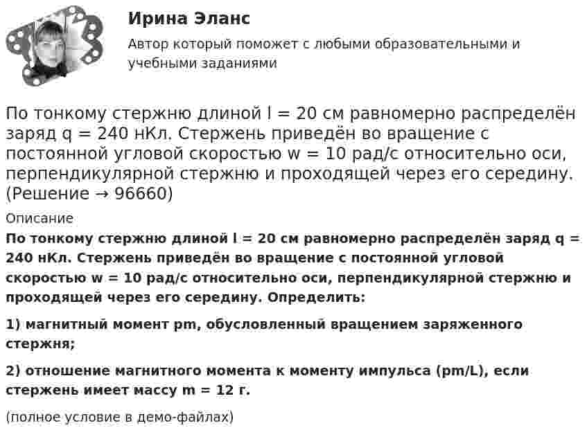    
            Описание
            По тонкому стержню длиной l = 20 см равномерно распределён заряд q = 240 нКл. Стержень приведён во вращение с постоянной угловой скоростью w = 10 рад/с относительно оси, перпендикулярной стержню и проходящей через его середину. Определить:1) магнитный момент pm, обусловленный вращением заряженного стержня;2) отношение магнитного момента к моменту импульса (pm/L), если стержень имеет массу m = 12 г.(полное условие в демо-файлах)   
            
            
            По тонкому стержню длиной l = 20 см равномерно распределён заряд q = 240 нКл. Стержень приведён во вращение с постоянной угловой скоростью w = 10 рад/с относительно оси, перпендикулярной стержню и проходящей через его конец.По тонкому стержню длиной l = 20 см равномерно распределён заряд q = 240 нКл. Стержень приведён во вращение с постоянной угловой скоростью w = 10 рад/с относительно оси, перпендикулярной стержню и проходящей через его середину.По тонкому стержню длиной l = 40 см равномерно распределён заряд Q = 500 нКл. Стержень приведён во вращение с постоянной угловой скоростью w = 20 рад/с относительно оси, перпендикулярной стержню По тонкому стержню длиной L = 40 см равномерно распределён заряд Q = 60 нКл. Стержень вращается с частотой n = 12 с-1 относительно оси, перпендикулярной стержню и проходящей через стержень на расстоянии a = L/3 от одного из его концов💯 Потребители и источники производства теплоты (1).ти (ответы на тест Синергия / МОИ / МТИ / МосАП, ноябрь 2023)💯 Потребители и источники производства теплоты (1).ти (правильные ответы на тест Синергия / МОИ / МТИ / МосАП)ПОТРЕБИТЕЛИ И ИСТОЧНИКИ ПРОИЗВОДСТВА ТЕПЛОТЫ КРПо тонкому проводящему кольцу радиусом R = 10 см течет ток. Чему равна сила тока в кольце, если магнитная индукция в точке, равноудаленной от всех точек кольца на расстоянии r = 20 см равна 62,8 мкТл.По тонкому проволочному кольцу радиусом R = 10 см течет ток I = 10 А. Не меняя силы тока в проводнике, ему придали форму квадрата. Определить: 1) магнитную индукцию B1 в центре кольца; 2) магнитную индукцию B2 в центре квадрата;3) отношение B2/B1.По тонкому проволочному кольцу радиусом R течёт ток I. Не изменяя силы тока в проводнике, ему придали форму равностороннего треугольника. Во сколько раз изменилась индукция магнитного поля B0 в центре контура?По тонкому проволочному кольцу течёт ток. Не изменяя силы тока в проводнике, ему придали форму квадрата. Во сколько раз изменилась магнитная индукция в центре контура?По тонкому проволочному полукольцу радиуса R = 50 см течёт ток I = 1 А. Перпендикулярно плоскости полукольца возбуждено однородное магнитное поле с индукцией B = 10 мТл. Найти силу F, растягивающую полукольцо.По тонкому проволочному полукольцу радиусом R = 50 см течёт ток I = 1 А. Перпендикулярно плоскости полукольца возбуждено однородное магнитное поле с индукцией B = 0,01 Тл. Найдите силу, растягивающую полукольцо.По тонкому стержню длиной 20 см равномерно распределен заряд 240 нКл. Стержень вращается с постоянной угловой скоростью 10 рад/с относительно оси проходящей через его середину. Определить магнитный момент, обусловленный вращением заряженного стержня.