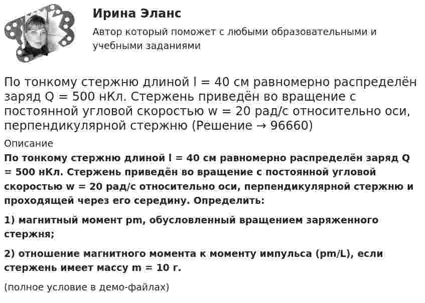     
            Описание
            По тонкому стержню длиной l = 40 см равномерно распределён заряд Q = 500 нКл. Стержень приведён во вращение с постоянной угловой скоростью w = 20 рад/с относительно оси, перпендикулярной стержню и проходящей через его середину. Определить:1) магнитный момент pm, обусловленный вращением заряженного стержня;2) отношение магнитного момента к моменту импульса (pm/L), если стержень имеет массу m = 10 г.(полное условие в демо-файлах)   
            
            
            По тонкому стержню длиной l = 20 см равномерно распределён заряд q = 240 нКл. Стержень приведён во вращение с постоянной угловой скоростью w = 10 рад/с относительно оси, перпендикулярной стержню и проходящей через его середину.По тонкому стержню длиной l = 40 см равномерно распределён заряд Q = 500 нКл. Стержень приведён во вращение с постоянной угловой скоростью w = 20 рад/с относительно оси, перпендикулярной стержню По тонкому стержню длиной L = 40 см равномерно распределён заряд Q = 60 нКл. Стержень вращается с частотой n = 12 с-1 относительно оси, перпендикулярной стержню и проходящей через стержень на расстоянии a = L/3 от одного из его концов💯 Потребители и источники производства теплоты (1).ти (ответы на тест Синергия / МОИ / МТИ / МосАП, ноябрь 2023)💯 Потребители и источники производства теплоты (1).ти (правильные ответы на тест Синергия / МОИ / МТИ / МосАП)ПОТРЕБИТЕЛИ И ИСТОЧНИКИ ПРОИЗВОДСТВА ТЕПЛОТЫ КРПотребители и источники производства теплоты (ответы на тест Синергия / МТИ / МОИ / МосАП)По тонкому проволочному кольцу радиусом R = 10 см течет ток I = 10 А. Не меняя силы тока в проводнике, ему придали форму квадрата. Определить: 1) магнитную индукцию B1 в центре кольца; 2) магнитную индукцию B2 в центре квадрата;3) отношение B2/B1.По тонкому проволочному кольцу радиусом R течёт ток I. Не изменяя силы тока в проводнике, ему придали форму равностороннего треугольника. Во сколько раз изменилась индукция магнитного поля B0 в центре контура?По тонкому проволочному кольцу течёт ток. Не изменяя силы тока в проводнике, ему придали форму квадрата. Во сколько раз изменилась магнитная индукция в центре контура?По тонкому проволочному полукольцу радиуса R = 50 см течёт ток I = 1 А. Перпендикулярно плоскости полукольца возбуждено однородное магнитное поле с индукцией B = 10 мТл. Найти силу F, растягивающую полукольцо.По тонкому проволочному полукольцу радиусом R = 50 см течёт ток I = 1 А. Перпендикулярно плоскости полукольца возбуждено однородное магнитное поле с индукцией B = 0,01 Тл. Найдите силу, растягивающую полукольцо.По тонкому стержню длиной 20 см равномерно распределен заряд 240 нКл. Стержень вращается с постоянной угловой скоростью 10 рад/с относительно оси проходящей через его середину. Определить магнитный момент, обусловленный вращением заряженного стержня.По тонкому стержню длиной = 40 см равномерно распределен заряд Q = 60 нКл. Стержень вращается с частотой n = 12 с–1 относительно оси, перпендикулярной стержню и проходящей через стержень на расстоянии а = /3 от одного из его концов.