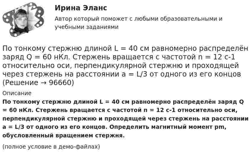     
            Описание
            По тонкому стержню длиной L = 40 см равномерно распределён заряд Q = 60 нКл. Стержень вращается с частотой n = 12 с-1 относительно оси, перпендикулярной стержню и проходящей через стержень на расстоянии a = L/3 от одного из его концов. Определить магнитный момент pm, обусловленный вращением стержня.(полное условие в демо-файлах)   
            
            
            По тонкому стержню длиной l = 40 см равномерно распределён заряд Q = 500 нКл. Стержень приведён во вращение с постоянной угловой скоростью w = 20 рад/с относительно оси, перпендикулярной стержню По тонкому стержню длиной L = 40 см равномерно распределён заряд Q = 60 нКл. Стержень вращается с частотой n = 12 с-1 относительно оси, перпендикулярной стержню и проходящей через стержень на расстоянии a = L/3 от одного из его концов💯 Потребители и источники производства теплоты (1).ти (ответы на тест Синергия / МОИ / МТИ / МосАП, ноябрь 2023)💯 Потребители и источники производства теплоты (1).ти (правильные ответы на тест Синергия / МОИ / МТИ / МосАП)ПОТРЕБИТЕЛИ И ИСТОЧНИКИ ПРОИЗВОДСТВА ТЕПЛОТЫ КРПотребители и источники производства теплоты (ответы на тест Синергия / МТИ / МОИ / МосАП)💯 Потребители и источники производства теплоты.ти(2) (ответы на тест Синергия / МОИ / МТИ / МосАП, сентябрь 2023)По тонкому проволочному кольцу радиусом R течёт ток I. Не изменяя силы тока в проводнике, ему придали форму равностороннего треугольника. Во сколько раз изменилась индукция магнитного поля B0 в центре контура?По тонкому проволочному кольцу течёт ток. Не изменяя силы тока в проводнике, ему придали форму квадрата. Во сколько раз изменилась магнитная индукция в центре контура?По тонкому проволочному полукольцу радиуса R = 50 см течёт ток I = 1 А. Перпендикулярно плоскости полукольца возбуждено однородное магнитное поле с индукцией B = 10 мТл. Найти силу F, растягивающую полукольцо.По тонкому проволочному полукольцу радиусом R = 50 см течёт ток I = 1 А. Перпендикулярно плоскости полукольца возбуждено однородное магнитное поле с индукцией B = 0,01 Тл. Найдите силу, растягивающую полукольцо.По тонкому стержню длиной 20 см равномерно распределен заряд 240 нКл. Стержень вращается с постоянной угловой скоростью 10 рад/с относительно оси проходящей через его середину. Определить магнитный момент, обусловленный вращением заряженного стержня.По тонкому стержню длиной = 40 см равномерно распределен заряд Q = 60 нКл. Стержень вращается с частотой n = 12 с–1 относительно оси, перпендикулярной стержню и проходящей через стержень на расстоянии а = /3 от одного из его концов.По тонкому стержню длиной l = 20 см равномерно распределён заряд q = 240 нКл. Стержень приведён во вращение с постоянной угловой скоростью w = 10 рад/с относительно оси, перпендикулярной стержню и проходящей через его конец.