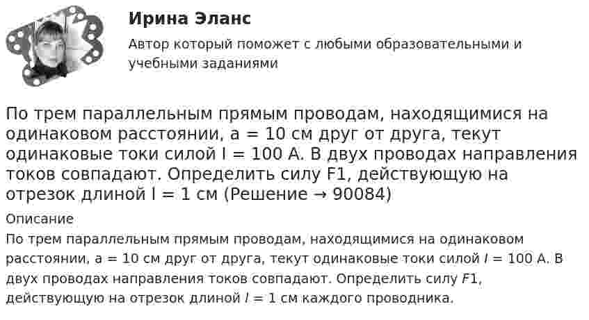     
            Описание
            По трем параллельным прямым проводам, находящимися на одинаковом расстоянии, а = 10 см друг от друга, текут одинаковые токи силой I = 100 А. В двух проводах направления токов совпадают. Определить силу F1, действующую на отрезок длиной l = 1 см каждого проводника.   
            
            
            По трём параллельным проводникам, находящимся на расстоянии d = 20 см друг от друга, текут токи одинаковой силы I = 400 А. В двух проводниках направление токов совпадает. Вычислить для каждого из проводников отношение силы, По трем параллельным прямым проводам, находящимися на одинаковом расстоянии, а = 10 см друг от друга, текут одинаковые токи силой I = 100 А. В двух проводах направления токов совпадают. Определить силу F1, действующую на отрезок длиной l = 1 смПо трём параллельным прямым проводам, находящимся на одинаковом расстоянии 10 см друг от друга, текут одинаковые токи 40 А. В двух проводах направления токов совпадают. Вычислить для каждого из проводов отношение силы,По трём параллельным прямым проводам, находящимся на одинаковом расстоянии a = 10 см друг от друга, текут одинаковые токи I = 100 А. В двух проводах направления токов совпадают. Вычислить силу F, действующую на единицу длины каждого провода.По трём параллельным прямым проводам, находящимся на одинаковом расстоянии a = 10 см друг от друга, текут одинаковые токи силой I = 100 А. В двух проводах направления токов совпадают. Определить силу F, По трём параллельным прямым проводам, находящимся на одинаковом расстоянии d = 20 см друг от друга, текут одинаковые токи I = 400 А. В двух проводах направления токов совпадают. Вычислите для каждого из проводов отношение силыПо трем параллельным прямым проводам, находящимся на одинаковом расстоянии d = 20 см друг от друга, текут одинаковые токи I = 400 А. В двух проводах направления токов совпадают. Вычислить для каждого из проводов отношениеПотребность в работе в составе объединенного едиными целями коллектива в соответствии с иерархией А. Маслоу относится к уровню удовлетворения потребностей …Потребность организации в кадрах - это установление необходимых количественных и качественных характеристик кадрового состава, соответствующих выбранной стратегии:... организацииПотребность, подкрепленная покупательской способностью, называется … (укажите 2 варианта ответа)Потребность – это …Потребовать сдавать отчетность не по российским стандартам бухгалтерского учета и отчетности, а по международным стандартам, контрагенты …По трём бесконечно длинным параллельным проводникам текут токи I1 = I2 = I и I3 = 2I. Токи I1 и I2 текут в одном направлении, а ток I3 – в противоположном (рис.). На рис. изображено сечение трёх проводников с током плоскостью чертежа.По трём параллельным проводам, находящимся на расстоянии d = 20 см друг от друга, текут токи одинаковой силы I = 400 А. В двух проводах направление токов совпадает. Вычислить для каждого из проводов отношение силы, действующей на него, к его длине.