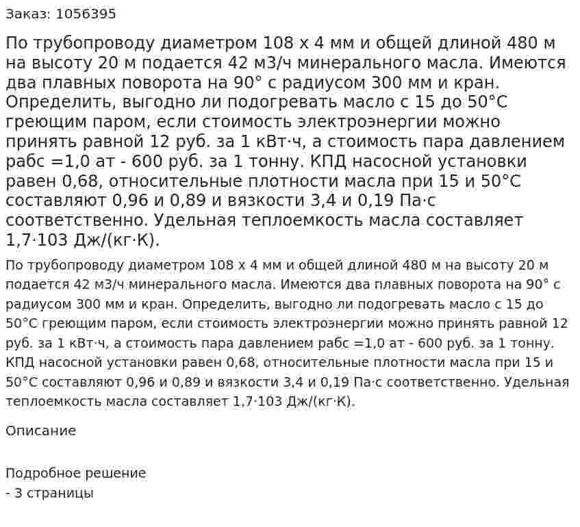 По трубопроводу диаметром 108 x 4 мм и общей длиной 480 м на высоту 20 м подается 42 м3/ч минерального масла. Имеются два плавных поворота на 90° с радиусом 300 мм и кран. Определить, выгодно ли подогревать масло с 15 до 50°С греющим па­ром, если стоимость электроэнергии можно принять равной 12 руб. за 1 кВт·ч, а стоимость пара давлением рабс =1,0 ат - 600 руб. за 1 тонну. КПД насосной установки равен 0,68, относительные плот­ности масла при 15 и 50°С составляют 0,96 и 0,89 и вязкости 3,4 и 0,19 Па·с соответственно. Удельная теплоемкость масла состав­ляет 1,7·103 Дж/(кг·К). 