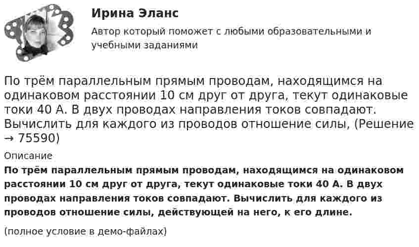     
            Описание
            По трём параллельным прямым проводам, находящимся на одинаковом расстоянии 10 см друг от друга, текут одинаковые токи 40 А. В двух проводах направления токов совпадают. Вычислить для каждого из проводов отношение силы, действующей на него, к его длине.(полное условие в демо-файлах)   
            
            
            По трем параллельным прямым проводам, находящимися на одинаковом расстоянии, а = 10 см друг от друга, текут одинаковые токи силой I = 100 А. В двух проводах направления токов совпадают. Определить силу F1, действующую на отрезок длиной l = 1 смПо трём параллельным прямым проводам, находящимся на одинаковом расстоянии 10 см друг от друга, текут одинаковые токи 40 А. В двух проводах направления токов совпадают. Вычислить для каждого из проводов отношение силы,По трём параллельным прямым проводам, находящимся на одинаковом расстоянии a = 10 см друг от друга, текут одинаковые токи I = 100 А. В двух проводах направления токов совпадают. Вычислить силу F, действующую на единицу длины каждого провода.По трём параллельным прямым проводам, находящимся на одинаковом расстоянии a = 10 см друг от друга, текут одинаковые токи силой I = 100 А. В двух проводах направления токов совпадают. Определить силу F, По трём параллельным прямым проводам, находящимся на одинаковом расстоянии d = 20 см друг от друга, текут одинаковые токи I = 400 А. В двух проводах направления токов совпадают. Вычислите для каждого из проводов отношение силыПо трем параллельным прямым проводам, находящимся на одинаковом расстоянии d = 20 см друг от друга, текут одинаковые токи I = 400 А. В двух проводах направления токов совпадают. Вычислить для каждого из проводов отношениеПо трём параллельным, прямым проводам, находящимся на одинаковом расстоянии d = 20 см друг от друга, текут одинаковые токи по 80 А. В двух проводах направления тока совпадают. Вычислить силу, действующую на единицу длины каждого провода.Потребность организации в кадрах - это установление необходимых количественных и качественных характеристик кадрового состава, соответствующих выбранной стратегии:... организацииПотребность, подкрепленная покупательской способностью, называется … (укажите 2 варианта ответа)Потребность – это …Потребовать сдавать отчетность не по российским стандартам бухгалтерского учета и отчетности, а по международным стандартам, контрагенты …По трём бесконечно длинным параллельным проводникам текут токи I1 = I2 = I и I3 = 2I. Токи I1 и I2 текут в одном направлении, а ток I3 – в противоположном (рис.). На рис. изображено сечение трёх проводников с током плоскостью чертежа.По трём параллельным проводам, находящимся на расстоянии d = 20 см друг от друга, текут токи одинаковой силы I = 400 А. В двух проводах направление токов совпадает. Вычислить для каждого из проводов отношение силы, действующей на него, к его длине.По трём параллельным проводникам, находящимся на одинаковом расстоянии d = 10 см друг от друга, текут одинаковые токи силой I = 100 А. Во всех проводах направления токов совпадают. Вычислить для каждого из проводов отношение силы