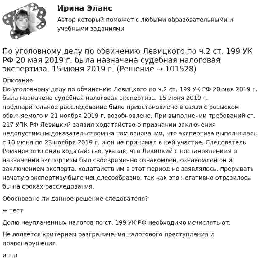       
            Описание
            	По уголовному делу по обвинению Левицкого по ч.2 ст. 199 УК РФ 20 мая 2019 г. была назначена судебная налоговая экспертиза. 15 июня 2019 г. предварительное расследование было приостановлено в связи с розыском обвиняемого и 21 ноября 2019 г. возобновлено. При выполнении требований ст. 217 УПК РФ Левицкий заявил ходатайство о признании заключения недопустимым доказательством на том основании, что экспертиза выполнялась с 10 июня по 23 ноября 2019 г. и он не принимал в ней участие. Следователь Романов отклонил ходатайство, указав, что Левицкий с постановлением о назначении экспертизы был своевременно ознакомлен, ознакомлен он и заключением эксперта, ходатайств им в этот период не заявлялось, прерывать начатую экспертизу было нецелесообразно, так как это негативно отразилось бы на сроках расследования.	Обосновано ли данное решение следователя?+  тест Долю неуплаченных налогов по ст. 199 УК РФ необходимо исчислять от: Не является критерием разграничения налогового преступления и правонарушения: и т.д    
