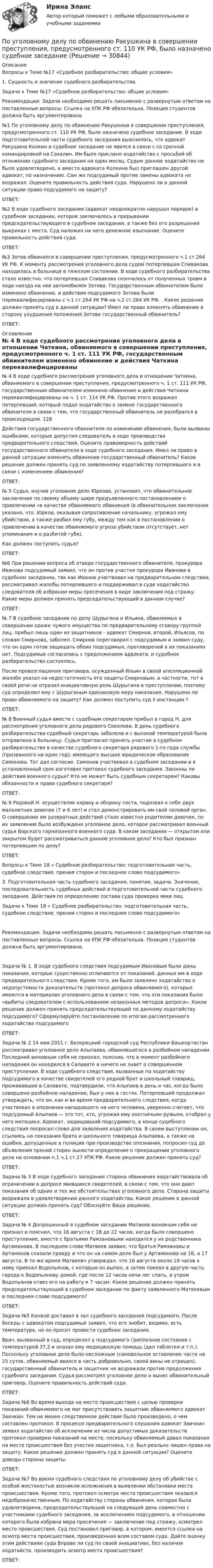      
          Описание
          Вопросы к Теме №17 «Судебное разбирательство: общие условия»1. Сущность и значение судебного разбирательства. Задачи к Теме №17 «Судебное разбирательство: общие условия» Рекомендации: Задачи необходимо решать письменно с развернутым ответом на поставленные вопросы. Ссылка на УПК РФ обязательна. Позиция студентов должна быть аргументирована. №1 По уголовному делу по обвинению Ракушкина в совершении преступления, предусмотренного ст. 110 УК РФ, было назначено судебное заседание. В ходе подготовительной части судебного заседания выяснилось, что адвокат Ракушина Колкин в судебное заседание не явился в связи с со срочной командировкой на Сахалин. Им было прислано ходатайство с просьбой об отложении судебного заседания на один месяц. Судом данное ходатайство не было удовлетворено, а вместо адвоката Колкина был приглашен другой адвокат, по назначению. Сам же подсудимый против замены адвоката не возражал. Оцените правильность действия суда. Нарушено ли в данной ситуации право подсудимого на защиту? ОТВЕТ:№2 В ходе судебного заседания (адвокат неоднократно нарушал порядок) в судебном заседании, которое заключалось в прерывании председательствующего в судебном заседании, а также без его разрешения выкриках с места. Суд наложил на него денежное взыскание. Оцените правильность действия суда. ОТВЕТ:№3 Зотов обвинялся в совершении преступления, предусмотренного ч.1 ст.264 УК РФ. К моменту рассмотрения уголовного дела судом потерпевшая Спивакова находилась в больнице в тяжелом состоянии. В ходе судебного разбирательства стало известно, что потерпевшая Спивакова скончалось от полученных травм в ходе наезда на нее автомобилем Зотова. Государственным обвинителем было изменено обвинение, и действия подсудимого Зотова были переквалифицированы с ч.1 ст.264 УК РФ на ч.2 ст.264 УК РФ. . Какое решение должен принять суд в данной ситуации? Имел ли право изменять обвинение в сторону ухудшения положения Зотова государственный обвинитель? ОТВЕТ: 
          Оглавление
          № 4 В ходе судебного рассмотрения уголовного дела в отношении Чаткина, обвиняемого в совершении преступления, предусмотренного ч. 1 ст. 111 УК РФ, государственным обвинителем изменено обвинение и действия Чаткина переквалифицированы на ч. 1 ст. 114 УК РФ. Против этого возражал потерпевший, который подал ходатайство о замене государственного обвинителя в связи с тем, что государственный обвинитель не разобрался в происходящем. 128 Действия государственного обвинителя по изменению обвинения, были вызваны ошибками, которые допустил следователь в ходе производства предварительного следствия. Оцените правомерность действий государственного обвинителя в ходе судебного заседания. Имел ли право в данной ситуации изменять обвинение государственный обвинитель? Какое решение должен принять суд по заявленному ходатайству потерпевшего и в связи с изменением обвинения? ОТВЕТ:№ 5 Судья, изучив уголовное дело Юркова, установил, что обвинительное заключение по своему объему шире предъявленного постановлением о привлечении «в качестве обвиняемого обвинения (в обвинительном заключении указано, что .Юрков, оказывая сопротивление начальнику, угрожал ему убийством, а также разбил ему губу, между тем как в постановлении о привлечении в качестве обвиняемого угроза убийством отсутствует, нет упоминания и о разбитой губе). Как должен поступить судья? ОТВЕТ:№6 При решении вопроса об отводе государственного обвинителя, прокурора Иванова подсудимый заявил, что он против участия прокурора Иванова в судебном заседании, так как Иванов участвовал на предварительном следствии, рассматривал жалобы потерпевшего и поддерживал в суде ходатайство следователя об избрании меры пресечения в виде заключения под стражу. Какие меры должен принять председательствующий в данном случае? ОТВЕТ:№ 7 В судебное заседание по делу Шурыгина и Ильина, обвиняемых в совершении кражи чужого имущества по предварительному сговору группой лиц, прибыл лишь один из защитников - адвокат Смирнов, второй, Ильясов, по словам Смирнова, заболел. Смирнов переговорил с подсудимым и заявил суду, что он один готов защищать обоих подсудимых, противоречий в их показаниях нет. Подсудимые согласились с предложением адвоката, и судебное разбирательство состоялось. После провозглашения приговора, осужденный Ильин в своей апелляционной жалобе указал на недостаточность его защиты Смирновым, в частности, тот в своей речи не отразил инициативную роль Шурыгина в преступлении, поэтому суд определил ему с Шурыгиным одинаковую меру наказания. Нарушено ли право обвиняемого на защиту? Как должен поступить суд II инстанции ? ОТВЕТ:№ 8 Военный судья вместе с судебным секретарем прибыл в город Н. для рассмотрения уголовного дела рядового Соколова. В день судебного разбирательства судебный секретарь заболела и с высокой температурой была отправлена в больницу. Судья пригласил принять участие в судебном разбирательстве в качестве судебного секретаря рядового 1-го года службы (призванного на один год), имеющего высшее юридическое образование Симонова. Тот дал согласие. Симонов участвовал в судебном заседании и в установленный срок изготовил протокол судебного заседания. Законны ли действия военного судьи? Кто не может быть судебным секретарем? Каковы обязанности и права судебного секретаря? ОТВЕТ:№ 9 Рядовой Н. осуществляя охрану и оборону поста, подозвал к себе двух малолетних девочек (7 и 6 лет) и стал демонстрировать им свой половой орган. О совершении им развратных действий стало известно родителям девочек, по их заявлению было возбуждено уголовное дело, которое рассматривал военный судья Борского гарнизонного военного суда. В каком заседании — открытом или закрытом будет рассматриваться данное уголовное дело? Кто был признан потерпевшим по делу?ОТВЕТ:Вопросы к Теме 18 « Судебное разбирательство: подготовительная часть, судебное следствие, прения сторон и последнее слово подсудимого»3. Подготовительная часть судебного заседания, понятие, задачи. Значение, последовательность судебных действий в подготовительной части судебного заседания. Действия по определению состава суда проверка явки лиц. Задачи к Теме 18 « Судебное разбирательство: подготовительная часть, судебное следствие, прения сторон и последнее слово подсудимого» Рекомендации: Задачи необходимо решать письменно с развернутым ответом на поставленные вопросы. Ссылка на УПК РФ обязательна. Позиция студентов должна быть аргументирована. Задача № 1. В ходе судебного следствия подсудимым Ивановым были даны показания, которые существенно отличаются от показаний, данных им в ходе предварительного следствия. Кроме того, им было заявлено ходатайство о недопустимости доказательств (протокол допроса обвиняемого), которые имеются в материалах уголовного дела в связи с тем, что эти показания были «выбиты следователем с использованием незаконных методов допроса». Какое решение должен принять председательствующий по данному ходатайству подсудимого? Сформулируйте постановление по итогам рассмотренного ходатайства подсудимого ОТВЕТ:Задача № 2 14 мая 2011 г. Белорецкий городской суд Республики Башкортостан рассматривал уголовное дело Алыпаева, обвинявшегося в разбойном нападении. Последний виновным себя не признал, пояснив, что в момент разбойного нападения он находился в Салавате и ничего не знает о совершенном преступлении. В ходе судебного следствия, вызванные по ходатайству подсудимого в качестве свидетелей его родной брат и школьный товарищ, проживавшие в Салавате, подтвердили, что Алыпаев в день и час, когда было совершено разбойное нападение, был у них в гостях. Потерпевший продолжал утверждать, что он, как и во время предварительного следствия, когда участвовал в опознании нападавшего на него человека, уверенно считает, что подсудимый Алыпаев — это тот, кто, угрожая ему охотничьим ружьем, отобрал у него мотоцикл. Адвокат, защищавший подсудимого, в конце судебного следствия попросил слово для заявления ходатайства. В своем выступлении он, ссылаясь на показания брата и школьного товарища Алыпаева, а также на ошибки, допущенные в полиции при производстве опознания, попросил суд до объявления прений сторон вынести определение о прекращении уголовного дела на основании п.1 ч.1 ст.27 УПК РФ. Какое решение должен принять суд? ОТВЕТ:Задача № 3 В ходе судебного заседания сторона обвинения ходатайствовала об ограничении в допросе явившихся свидетелей, в связи с тем, что они дают показания об одних и тех же обстоятельствах уголовного дела. Сторона защиты возражала в удовлетворении данного ходатайства. Какое решение в данной ситуации должен принять суд? Обоснуйте Ваше решение. ОТВЕТ:Задача № 4 Допрошенный в судебном заседании Матвеев виновным себя не признал и пояснил, что 16 августа с 18 до 22 часов, когда было совершено преступление, вместе с братьями Рамзановыми находился у их родственника Артамонова. В последнем слове Матвеев заявил, что братья Рамзановы и Артамонов сказали правду и что он на самом деле был у Артамонова не 16, а 17 августа. В то же время Матвеевч утверждал, что 16 августа около 19 часов к нему приехал Водопьянов, с которым он выпил, а затем поехал в другую часть города к Водопьянову домой, где после 12 часов ночи лег спать, а утром Водопьянов отвез его на работу к 7 часам. Какое решение должен принять председательствующий в судебном заседании по факту заявленного Матвеевым в последнем слове подсудимого? ОТВЕТ:Задача №5 Конвой доставил в зал судебного заседания подсудимого. После беседы с адвокатом подсудимый заявил, что его знобит, видимо, есть температура, но он просит провести судебное заседание. Врач, вызванный в суд, определил у подсудимого гриппозное состояние с температурой 37,2 и оказал ему медицинскую помощь (дал таблетки и т.п.). Поскольку уголовное дело было несложным (самовольное оставление части на 15 суток, обвиняемый явился в часть добровольно, своей вины не отрицал), государственный обвинитель и защитник не возражали против продолжения судебного заседания. Судья рассмотрел уголовное дело и вынес обвинительный приговор. Оцените правильность действий суда. ОТВЕТ:Задача №6 Во время выхода на место происшествия с целью проверки показаний обвиняемого не мог присутствовать защитник обвиняемого адвокат Заичкин. Тем не менее следственное действие было произведено, о чем составлен протокол. В процессе предварительного слушания адвокат Заичкин заявил ходатайство об исключении из числа допустимых доказательств протокол проверки показаний на месте, поскольку обвиняемый давал показания на месте происшествия без участия защитника, т.е. был реально лишен права на защиту. Какое решение должен принять суд в данной ситуации? Оцените доводы стороны защиты. ОТВЕТ:Задача №7 Во время судебного следствия по уголовному делу об убийстве с особой жестокостью возникли осложнения в выявлении обстановки места происшествия. Кроме того, протокол осмотра места происшествия оказался недоброкачественным. По ходатайству стороны обвинения, которая была удовлетворена, председательствующий на следующий день совместно с участниками судебного заседания, за исключением подсудимого, в отношении которого была избрана мера пресечения — заключение под стражу, осмотрел место происшествия. Суд постановил приговор, в котором, имеется ссылка на осмотр места происшествия, произведенная всем составом суда. Дайте оценку этим действиям суда Вправе ли суд по своей инициативе, без наличия ходатайств, производить осмотр места происшествия?ОТВЕТ: 
            
            
            По тяжести работы подразделяются на категории:По уголовному делу по обвинению Ракушкина в совершении преступления, предусмотренного ст. 110 УК РФ, было назначено судебное заседаниеПо уравнению Ван-дер-Ваальса определить давление p, под которым находится углекислый газ массой m = 2,2 кг в сосуде объёмом V = 30 л, если его температура T = 290 К. Постоянные a и b для углекислого газа считать известными.По уравнению Ван-дер-Ваальса определить температуру T азота, находящегося под давлением p = 10 МПа, если плотность его r = 140 кг/м3. Постоянные a и b для азота считать известными.По уровням действия рынки труда подразделяются на...По уровням различают следующие виды унификации: Выберите один ответ: По условиям соглашения о муниципально-частном партнерстве была предусмотрена плата, которую частный партнер обязался вносить публичному партнеру в период эксплуатации и технического обслуживания объекта соглашения. При этом внесение По трём параллельным прямым проводам, находящимся на одинаковом расстоянии a = 10 см друг от друга, текут одинаковые токи силой I = 100 А. В двух проводах направления токов совпадают. Определить силу F, По трём параллельным прямым проводам, находящимся на одинаковом расстоянии d = 20 см друг от друга, текут одинаковые токи I = 400 А. В двух проводах направления токов совпадают. Вычислите для каждого из проводов отношение силыПо трем параллельным прямым проводам, находящимся на одинаковом расстоянии d = 20 см друг от друга, текут одинаковые токи I = 400 А. В двух проводах направления токов совпадают. Вычислить для каждого из проводов отношениеПо трём параллельным, прямым проводам, находящимся на одинаковом расстоянии d = 20 см друг от друга, текут одинаковые токи по 80 А. В двух проводах направления тока совпадают. Вычислить силу, действующую на единицу длины каждого провода.По трём параллельным прямым проводникам, находящимся на расстоянии 10 см друг от друга, текут токи по 10 А. В двух проводниках направления токов совпадают. Найти силу, действующую на 1 м длины каждого проводника.По трубе наружным диаметром 30 мм движется горячий воздух со скоростью 13 м/сПо трубопроводу перекачивается нефтепродукт плотностью 803кг/м3 и вязкостью 0,7Ст.Диаметр трубы 273,4 мм,длина 5 км,разность геодезических отметок 3 м.Абсолютное давление в начале равно 1,6 МПа, в конце-1,2 МПа.Определить расход