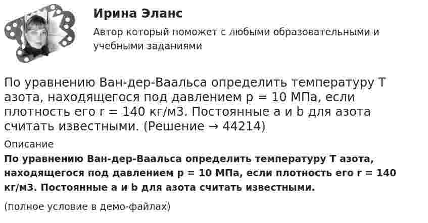     
            Описание
            По уравнению Ван-дер-Ваальса определить температуру T азота, находящегося под давлением p = 10 МПа, если плотность его r = 140 кг/м3. Постоянные a и b для азота считать известными.(полное условие в демо-файлах)  
            
            
            По уравнению Ван-дер-Ваальса определить давление p, под которым находится углекислый газ массой m = 2,2 кг в сосуде объёмом V = 30 л, если его температура T = 290 К. Постоянные a и b для углекислого газа считать известными.По уравнению Ван-дер-Ваальса определить температуру T азота, находящегося под давлением p = 10 МПа, если плотность его r = 140 кг/м3. Постоянные a и b для азота считать известными.По уровням действия рынки труда подразделяются на...По уровням различают следующие виды унификации: Выберите один ответ: По условиям соглашения о муниципально-частном партнерстве была предусмотрена плата, которую частный партнер обязался вносить публичному партнеру в период эксплуатации и технического обслуживания объекта соглашения. При этом внесение По утверждению Г. Гегеля, «философия – это эпоха, … »По участку, состоящему из последовательно соединённых резистора с сопротивлением 100 Ом и конденсатора с ёмкостью 20 мкФ, идёт переменный ток с амплитудой 0,6 А и частотой 50 Гц. Какова амплитуда напряжений на этих элементах?По трем параллельным прямым проводам, находящимся на одинаковом расстоянии d = 20 см друг от друга, текут одинаковые токи I = 400 А. В двух проводах направления токов совпадают. Вычислить для каждого из проводов отношениеПо трём параллельным, прямым проводам, находящимся на одинаковом расстоянии d = 20 см друг от друга, текут одинаковые токи по 80 А. В двух проводах направления тока совпадают. Вычислить силу, действующую на единицу длины каждого провода.По трём параллельным прямым проводникам, находящимся на расстоянии 10 см друг от друга, текут токи по 10 А. В двух проводниках направления токов совпадают. Найти силу, действующую на 1 м длины каждого проводника.По трубе наружным диаметром 30 мм движется горячий воздух со скоростью 13 м/сПо трубопроводу перекачивается нефтепродукт плотностью 803кг/м3 и вязкостью 0,7Ст.Диаметр трубы 273,4 мм,длина 5 км,разность геодезических отметок 3 м.Абсолютное давление в начале равно 1,6 МПа, в конце-1,2 МПа.Определить расходПо трудности разработки грунты разделены на:По тяжести работы подразделяются на категории:
