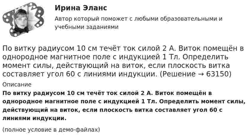    
            Описание
            По витку радиусом 10 см течёт ток силой 2 А. Виток помещён в однородное магнитное поле с индукцией 1 Тл. Определить момент силы, действующий на виток, если плоскость витка составляет угол 60 с линиями индукции.(полное условие в демо-файлах)   
            
            
            По витку радиуса r = 1 м и индуктивностью L = 10-4 Гн идёт постоянный ток I0 = 6 А. Определить, через сколько времени после замыкания ключа плотность энергии магнитного поля в центре витка уменьшится в 10 раз. Сопротивление витка R = 0,01 Ом.По витку радиусом 10 см течёт ток силой 2 А. Виток помещён в однородное магнитное поле с индукцией 1 Тл. Определить момент силы, действующий на виток, если плоскость витка составляет угол 60 с линиями индукции.По витку радиусом 5 см течет ток 10 А. Определить магнитный момент кругового токаПо витку радиусом 5 см течёт ток 10 А. Определить магнитный момент кругового тока.По внешним признакам распознать людей доша Капха достаточно просто, ведь для них присущей является крупное телосложениеПо водной поверхности распространяется волна со скоростью 6 м/c. Определить период волны и её частоту, если длина волны 3 м.Поворотная платформа пожарной автолестницы имеет момент инерции, равный моменту инерции диска радиусом 1 м и массой 3∙103 кг. При включении поворотного механизма платформа за 3 с набирает частоту вращения 0,5 мин-1, которая затем Поверхностная плотность заряда на бесконечной равномерно заряженной плоскости равна 3·10-10 Кл/м2. Вычислить поток вектора напряжённости через поверхность сферы диаметром 1 м, рассекаемой этой плоскостью пополам.Поверхность Земли покрыта океаном на:Поверхность металла освещается светом с длиной волны 360 нм. При некотором задерживающем потенциале фототок становится равным нулю. При изменении длины волны на 50 нм задерживающую разность потенциалов Поверхность цинкового фотокатода освещается монохроматическим светом длиной волны 0,28 мкм. Определить суммарный импульс, сообщаемый фотокатоду, если известно, что фотоэлектрон вылетает навстречу падающему кванту.Повестка дня на 21 век была принята в рамках работыПо видам бизнеса (сферам деятельности) выделяют ... организации, в основе функционирования которых лежат купля-продажа ценных бумаг, валюты, денег (коммерческие банки, инвестиционные компании, страховые, лизинговые)По видам налогоплательщиков налоги подразделяются на ...