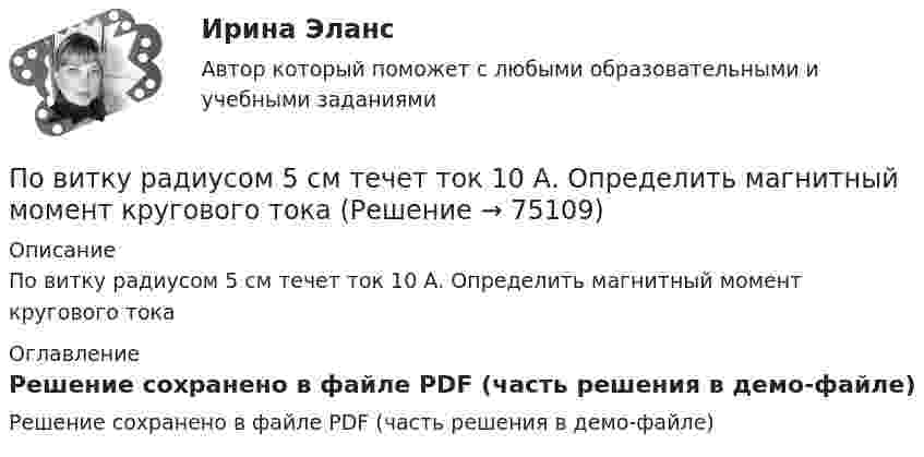     
            Описание
            По витку радиусом 5 см течет ток 10 А. Определить магнитный момент кругового тока 
            Оглавление
            Решение сохранено в файле PDF (часть решения в демо-файле)  
            
            
            По витку радиусом 10 см течёт ток силой 2 А. Виток помещён в однородное магнитное поле с индукцией 1 Тл. Определить момент силы, действующий на виток, если плоскость витка составляет угол 60 с линиями индукции.По витку радиусом 5 см течет ток 10 А. Определить магнитный момент кругового токаПо витку радиусом 5 см течёт ток 10 А. Определить магнитный момент кругового тока.По внешним признакам распознать людей доша Капха достаточно просто, ведь для них присущей является крупное телосложениеПо водной поверхности распространяется волна со скоростью 6 м/c. Определить период волны и её частоту, если длина волны 3 м.Поворотная платформа пожарной автолестницы имеет момент инерции, равный моменту инерции диска радиусом 1 м и массой 3∙103 кг. При включении поворотного механизма платформа за 3 с набирает частоту вращения 0,5 мин-1, которая затем По времени действия факторы сдерживания и сопротивления тормозящие карьерный процесс, можно подразделить на...Поверхность Земли покрыта океаном на:Поверхность металла освещается светом с длиной волны 360 нм. При некотором задерживающем потенциале фототок становится равным нулю. При изменении длины волны на 50 нм задерживающую разность потенциалов Поверхность цинкового фотокатода освещается монохроматическим светом длиной волны 0,28 мкм. Определить суммарный импульс, сообщаемый фотокатоду, если известно, что фотоэлектрон вылетает навстречу падающему кванту.Повестка дня на 21 век была принята в рамках работыПо видам бизнеса (сферам деятельности) выделяют ... организации, в основе функционирования которых лежат купля-продажа ценных бумаг, валюты, денег (коммерческие банки, инвестиционные компании, страховые, лизинговые)По видам налогоплательщиков налоги подразделяются на ...По видам связываемых потоков систем информационные потоки подразделяют на...