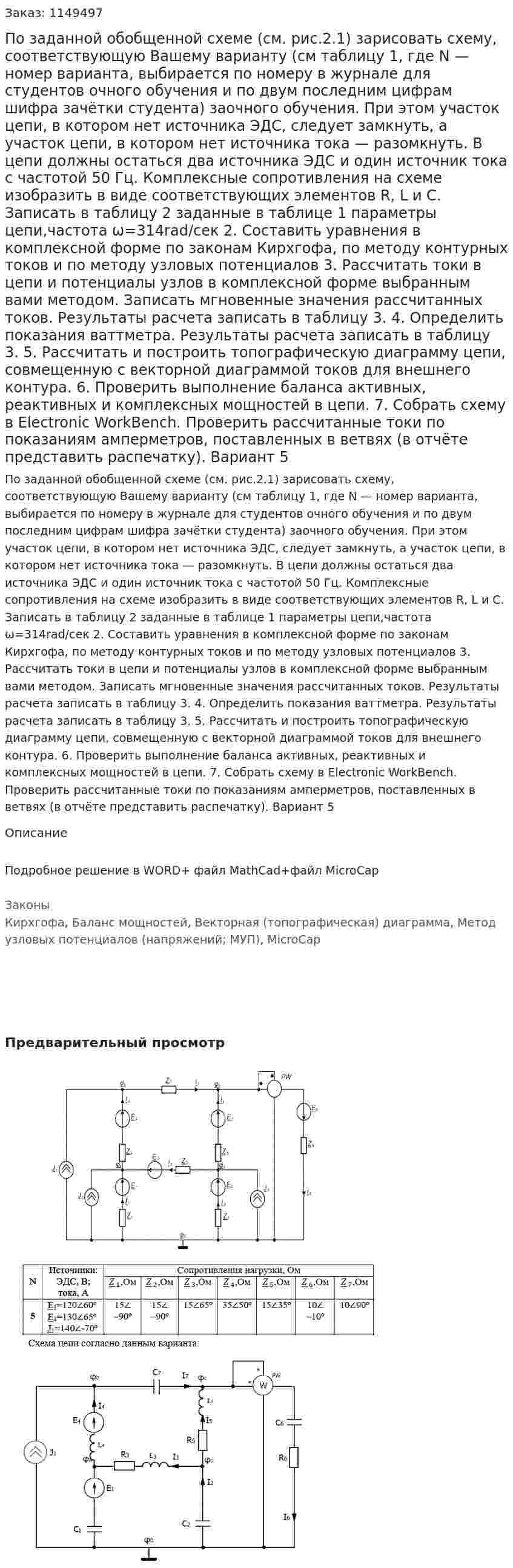 По заданной обобщенной схеме (см. рис.2.1) зарисовать схему, соответствующую Вашему варианту (см таблицу 1, где N — номер варианта, выбирается по номеру в журнале для студентов очного обучения и по двум последним цифрам шифра зачётки студента) заочного обучения. При этом участок цепи, в котором нет источника ЭДС, следует замкнуть, а участок цепи, в котором нет источника тока — разомкнуть. В цепи должны остаться два источника ЭДС и один источник тока с частотой 50 Гц.   Комплексные сопротивления на схеме изобразить в виде соответствующих элементов R, L и С. Записать в таблицу 2 заданные в таблице 1 параметры цепи,частота ω=314rad/сек 2. Составить уравнения в комплексной форме по законам Кирхгофа, по методу контурных токов и по методу узловых потенциалов 3. Рассчитать токи в цепи и потенциалы узлов в комплексной форме выбранным вами методом. Записать мгновенные значения рассчитанных токов. Результаты расчета записать в таблицу 3.   4. Определить показания ваттметра. Результаты расчета записать в таблицу 3.  5.  Рассчитать и построить топографическую диаграмму цепи, совмещенную с векторной диаграммой токов для внешнего контура.  6. Проверить выполнение баланса активных, реактивных и комплексных мощностей в цепи.  7. Собрать схему в Electronic WorkBench. Проверить рассчитанные токи по показаниям амперметров, поставленных в ветвях (в отчёте представить распечатку). Вариант 5