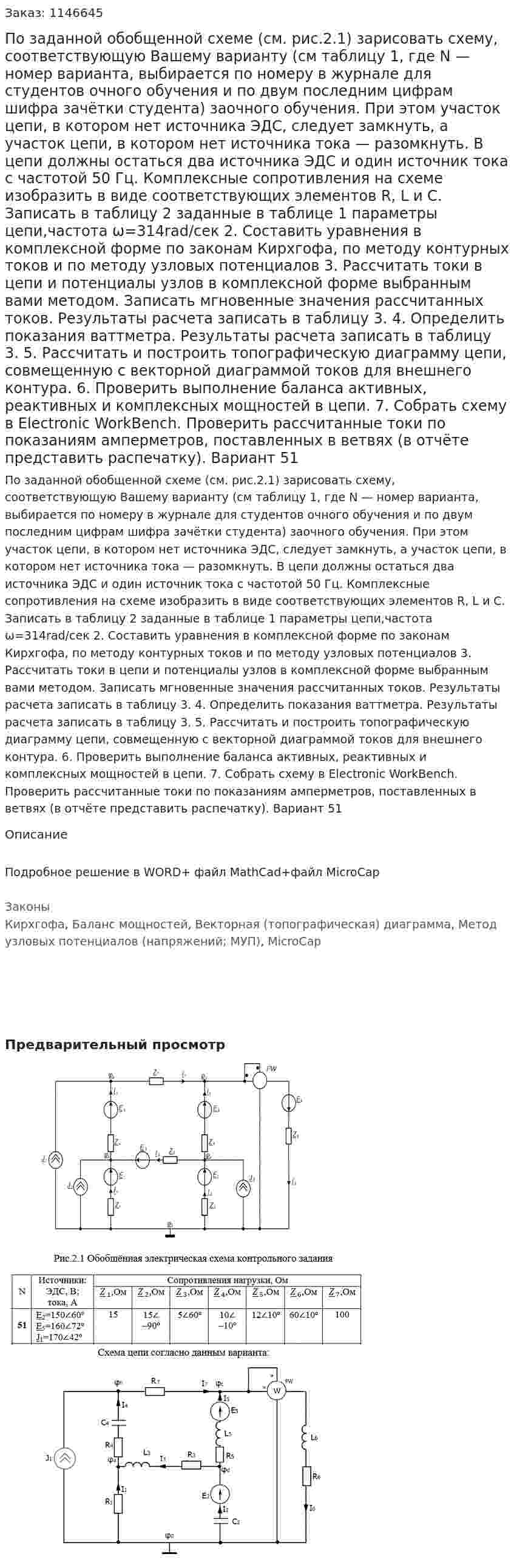 По заданной обобщенной схеме (см. рис.2.1) зарисовать схему, соответствующую Вашему варианту (см таблицу 1, где N — номер варианта, выбирается по номеру в журнале для студентов очного обучения и по двум последним цифрам шифра зачётки студента) заочного обучения. При этом участок цепи, в котором нет источника ЭДС, следует замкнуть, а участок цепи, в котором нет источника тока — разомкнуть. В цепи должны остаться два источника ЭДС и один источник тока с частотой 50 Гц.   Комплексные сопротивления на схеме изобразить в виде соответствующих элементов R, L и С. Записать в таблицу 2 заданные в таблице 1 параметры цепи,частота ω=314rad/сек 2. Составить уравнения в комплексной форме по законам Кирхгофа, по методу контурных токов и по методу узловых потенциалов 3. Рассчитать токи в цепи и потенциалы узлов в комплексной форме выбранным вами методом. Записать мгновенные значения рассчитанных токов. Результаты расчета записать в таблицу 3.   4. Определить показания ваттметра. Результаты расчета записать в таблицу 3.  5.  Рассчитать и построить топографическую диаграмму цепи, совмещенную с векторной диаграммой токов для внешнего контура.  6. Проверить выполнение баланса активных, реактивных и комплексных мощностей в цепи.  7. Собрать схему в Electronic WorkBench. Проверить рассчитанные токи по показаниям амперметров, поставленных в ветвях (в отчёте представить распечатку). Вариант 51