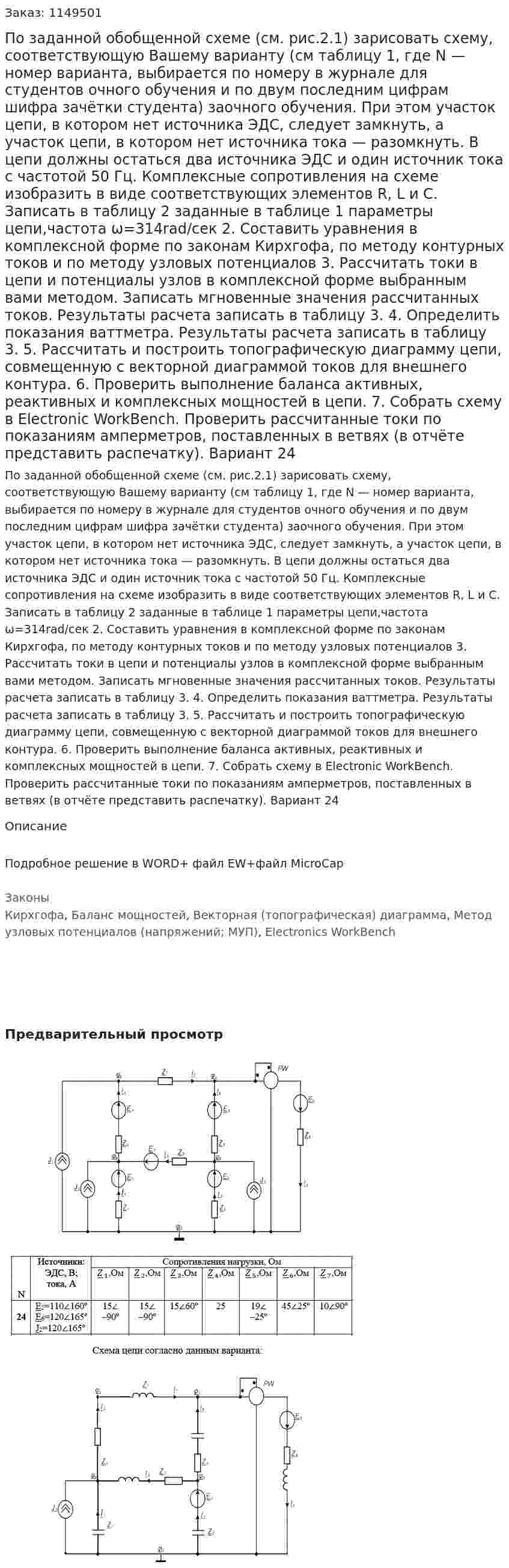По заданной обобщенной схеме (см. рис.2.1) зарисовать схему, соответствующую Вашему варианту (см таблицу 1, где N — номер варианта, выбирается по номеру в журнале для студентов очного обучения и по двум последним цифрам шифра зачётки студента) заочного обучения. При этом участок цепи, в котором нет источника ЭДС, следует замкнуть, а участок цепи, в котором нет источника тока — разомкнуть. В цепи должны остаться два источника ЭДС и один источник тока с частотой 50 Гц.   Комплексные сопротивления на схеме изобразить в виде соответствующих элементов R, L и С. Записать в таблицу 2 заданные в таблице 1 параметры цепи,частота ω=314rad/сек 2. Составить уравнения в комплексной форме по законам Кирхгофа, по методу контурных токов и по методу узловых потенциалов 3. Рассчитать токи в цепи и потенциалы узлов в комплексной форме выбранным вами методом. Записать мгновенные значения рассчитанных токов. Результаты расчета записать в таблицу 3.   4. Определить показания ваттметра. Результаты расчета записать в таблицу 3.  5.  Рассчитать и построить топографическую диаграмму цепи, совмещенную с векторной диаграммой токов для внешнего контура.  6. Проверить выполнение баланса активных, реактивных и комплексных мощностей в цепи.  7. Собрать схему в Electronic WorkBench. Проверить рассчитанные токи по показаниям амперметров, поставленных в ветвях (в отчёте представить распечатку). Вариант 24