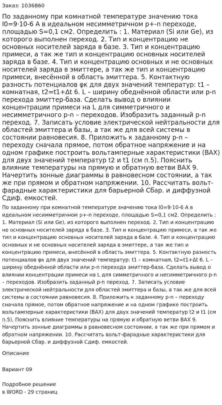 По заданному при комнатной температуре значению тока I0=9·10-6 А в идеальном несимметричном  p+-n переходе, площадью S=0,1 см2.   Определить : 1. Материал (Si или Ge), из которого выполнен переход. 2. Тип и концентрацию не основных носителей заряда в базе. 3. Тип и концентрацию примеси, а так же тип и концентрацию основных носителей заряда в базе. 4. Тип и концентрацию основных и не основных носителей заряда в эмиттере, а так же тип  и  концентрацию примеси, внесённой в область эмиттера. 5. Контактную разность потенциалов φк для двух значений температур: t1 – комнатная, t2=t1+Δt 6. L – ширину обеднённой области или p-n перехода эмиттер-база. Сделать вывод о влиянии концентрации примеси на L для  симметричного и несимметричного  p-n – переходов. Изобразить заданный p-n переход. 7. Записать условие электрической нейтральности для  областей  эмиттера и базы, а так же для всей системы в состоянии равновесия. 8. Приложить к заданному p-n – переходу сначала прямое, потом обратное напряжение и на одном графике построить вольтамперные характеристики (ВАХ) для двух значений температур t2 и t1 (см п.5). Пояснить влияние температуры на прямую и обратную ветви ВАХ 9. Начертить зонные диаграммы в равновесном состоянии, а так же при прямом и обратном напряжении. 10. Рассчитать вольт-фарадные характеристики для барьерной Сбар. и  диффузной Сдиф. емкостей. 