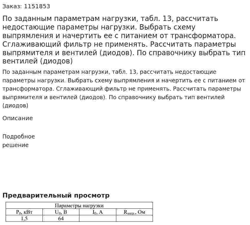 По заданным параметрам нагрузки, табл. 13, рассчитать  недостающие параметры нагрузки. Выбрать схему выпрямления и начертить  ее с питанием от трансформатора. Сглаживающий фильтр не применять. Рассчитать параметры выпрямителя и вентилей (диодов). По справочнику  выбрать тип вентилей (диодов) 