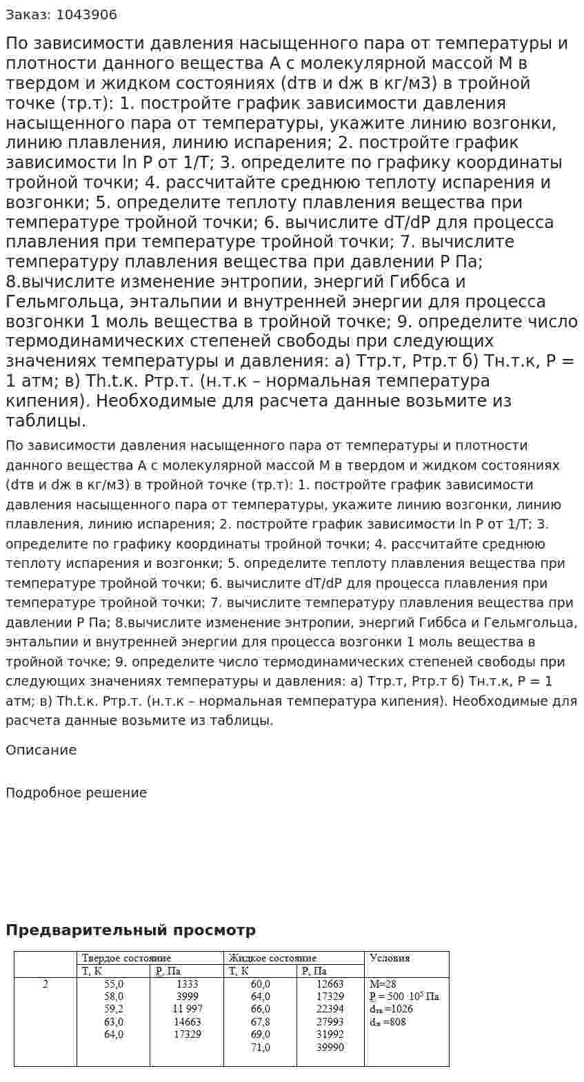 По зависимости давления насыщенного пара от температуры и плотности данного вещества А с молекулярной массой М в твердом и жидком состояниях (dтв и dж в кг/м3) в тройной точке (тр.т):  1. постройте график зависимости давления насыщенного пара от температуры, укажите линию возгонки, линию плавления, линию испарения;   2. постройте график зависимости ln P от 1/Т;  3. определите по графику координаты тройной точки;  4.	рассчитайте среднюю теплоту испарения и возгонки;  5.	определите теплоту плавления вещества при температуре тройной точки;  6. вычислите dT/dP для процесса плавления при температуре тройной точки;  7. вычислите температуру плавления вещества при давлении Р Па;   8.вычислите изменение энтропии, энергий Гиббса и Гельмгольца, энтальпии и внутренней энергии для процесса возгонки 1 моль вещества в тройной точке;  9.	определите число термодинамических степеней свободы при следующих значениях температуры и давления: а) Ттр.т, Ртр.т б) Тн.т.к, Р = 1 атм; в) Тh.t.к. Ртр.т. (н.т.к – нормальная температура кипения). Необходимые для расчета данные возьмите из таблицы. 