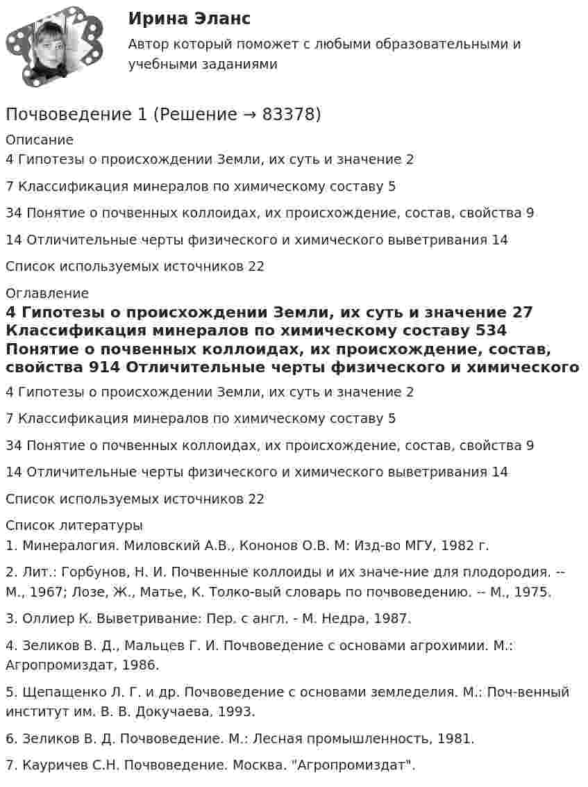      
            Описание
            4 Гипотезы о происхождении Земли, их суть и значение	27 Классификация минералов по химическому составу	534 Понятие о почвенных коллоидах, их происхождение, состав, свойства	914 Отличительные черты физического и химического выветривания	14Список используемых источников	22 
            Оглавление
            4 Гипотезы о происхождении Земли, их суть и значение	27 Классификация минералов по химическому составу	534 Понятие о почвенных коллоидах, их происхождение, состав, свойства	914 Отличительные черты физического и химического выветривания	14Список используемых источников	22 
            Список литературы
            1.	Минералогия. Миловский А.В., Кононов О.В. М: Изд-во МГУ, 1982 г.2.	Лит.: Горбунов, Н. И. Почвенные коллоиды и их значе-ние для плодородия. -- М., 1967; Лозе, Ж., Матье, К. Толко-вый словарь по почвоведению. -- М., 1975. 3.	Оллиер К. Выветривание: Пер. с англ. - М. Недра, 1987.4.	Зеликов В. Д., Мальцев Г. И. Почвоведение с основами агрохимии. М.: Агропромиздат, 1986.5.	Щепащенко Л. Г. и др. Почвоведение с основами земледелия. М.: Поч-венный институт им. В. В. Докучаева, 1993.6.	Зеликов В. Д. Почвоведение. М.: Лесная промышленность, 1981.7.	Кауричев С.Н. Почвоведение. Москва. Агропромиздат. 
            
            
            ПочвоведениеПочвоведение 1Почвоведение 2Почему в конструкциях, омываемых морской водой, не следует одновременно применять детали из железа и алюминиевых сплавов? Приведите схему коррозии в случае небрежной эксплуатации таких деталей.Почему в результате процесса резания снижается твердость режущей кромки у некоторых сталей? Выберите один ответ: a. в результате процесса перехода мартенситной фазы в аустенитную b. нагрев режущей кромки приводит к отпуску сталиПочему для определения температуры кипения чистой жидкости термометр желательно помещать не в жидкость, а в её кипящие пары?Почему людям так сложно воспринимать настоящее искусствоПо формуле N = φARс, где φ - коэффициент продольного изгиба, А – площадь поперечного сечения, Rc – расчетное сопротивление на сжатие, определяетсяПо функционально организационному признаку выделяют такое прикладное программное обеспечение, как ... (укажите 2 варианта ответа)По характеру протекания различают типы карьерыПо характеру теплового потребления ТЭЦ бывают:?  Выберите один или несколько ответов:  a. промышленно – отопительного, с отпуском горячей воды для технологических нужд  b. промышленного типа, с отпуском предприятиям пара для технологическиПо химическим свойствам солеобразующие оксиды делятся на …По цивилизационному признаку модели государственной службы подразделяются на:...По цивилизационному признаку, по степени открытости и централизации российскую модель государственной службы можно отнести:...
