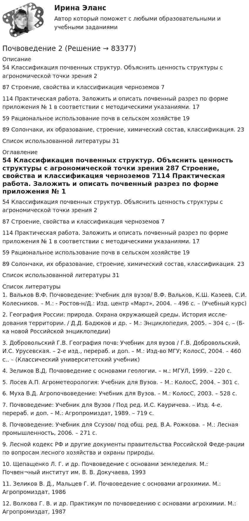      
            Описание
            54 Классификация почвенных структур. Объяснить ценность структуры с агрономической точки зрения	287 Строение, свойства и классификация черноземов	7114 Практическая работа. Заложить и описать почвенный разрез по форме приложения № 1 в соответствии с методическими указаниями.	1759 Рациональное использование почв в сельском хозяйстве	1989 Солончаки, их образование, строение, химический состав, классификация.	23Список использованной литературы	31 
            Оглавление
            54 Классификация почвенных структур. Объяснить ценность структуры с агрономической точки зрения	287 Строение, свойства и классификация черноземов	7114 Практическая работа. Заложить и описать почвенный разрез по форме приложения № 1 в соответствии с методическими указаниями.	1759 Рациональное использование почв в сельском хозяйстве	1989 Солончаки, их образование, строение, химический состав, классификация.	23Список использованной литературы	31 
            Список литературы
            1.	Вальков В.Ф. Почвоведение: Учебник для вузов/ В.Ф. Вальков, К.Ш. Казеев, С.И. Колесников. – М.: - Ростов-н/Д.: Изд. центр «Март», 2004. – 496 с. – (Учебный курс)2.	География России: природа. Охрана окружающей среды. История иссле-дования территории. / Д.Д. Бадюков и др. – М.: Энциклопедия, 2005. – 304 с. – (Б-ка новой Российской энциклопедии)3.	Добровольский Г.В. География почв: Учебник для вузов / Г.В. Добровольский, И.С. Урусевская. – 2-е изд., перераб. и доп. – М.: Изд-во МГУ; КолосС, 2004. – 460 с.. – (Классический университетский учебник)4.	Зеликов В.Д. Почвоведение с основами геологии. – м.: МГУЛ, 1999. – 220 с.5.	Лосев А.П. Агрометеорология: Учебник для Вузов. – М.: КолосС, 2004. – 301 с.6.	Муха В.Д. Агропочвоведение: Учебник для Вузов. – М.: КолосС, 2003. – 528 с.7.	Почвоведение: Учебник для Вузов / Под ред. И.С. Кауричева. – Изд. 4-е, перераб. и доп. – М.: Агропромиздат, 1989. – 719 с.8.	Почвоведение: Учебник для Ссузов/ под общ. ред. В.А. Рожкова. – М.: Лесная промышленность, 2006. – 271 с.9.	Лесной кодекс РФ и другие документы правительства Российской Феде-рации по вопросам лесного хозяйства и охраны природы.10.	Щепащенко Л. Г. и др. Почвоведение с основами земледелия. М.: Почвен¬ный институт им. В. В. Докучаева, 199311.	Зеликов В. Д., Мальцев Г. И. Почвоведение с основами агрохимии. М.: Агропромиздат, 198612.	Волкова Г. В. и др. Практикум по почвоведению с основами агрохимии. М.: Агропромиздат, 1987 
            
            
            Почвоведение 1Почвоведение 2Почему в конструкциях, омываемых морской водой, не следует одновременно применять детали из железа и алюминиевых сплавов? Приведите схему коррозии в случае небрежной эксплуатации таких деталей.Почему в результате процесса резания снижается твердость режущей кромки у некоторых сталей? Выберите один ответ: a. в результате процесса перехода мартенситной фазы в аустенитную b. нагрев режущей кромки приводит к отпуску сталиПочему для определения температуры кипения чистой жидкости термометр желательно помещать не в жидкость, а в её кипящие пары?Почему людям так сложно воспринимать настоящее искусствоПочему нагрузочная характеристика располагается ниже характеристики холостого хода? Выберите один ответ: a.потому что ток возбуждения меньше тока холостого хода; b.за счет явления гистерезиса; c.потому что напряжение на выводах генератора меньшеПо функционально организационному признаку выделяют такое прикладное программное обеспечение, как ... (укажите 2 варианта ответа)По характеру протекания различают типы карьерыПо характеру теплового потребления ТЭЦ бывают:?  Выберите один или несколько ответов:  a. промышленно – отопительного, с отпуском горячей воды для технологических нужд  b. промышленного типа, с отпуском предприятиям пара для технологическиПо химическим свойствам солеобразующие оксиды делятся на …По цивилизационному признаку модели государственной службы подразделяются на:...По цивилизационному признаку, по степени открытости и централизации российскую модель государственной службы можно отнести:...Почвоведение
