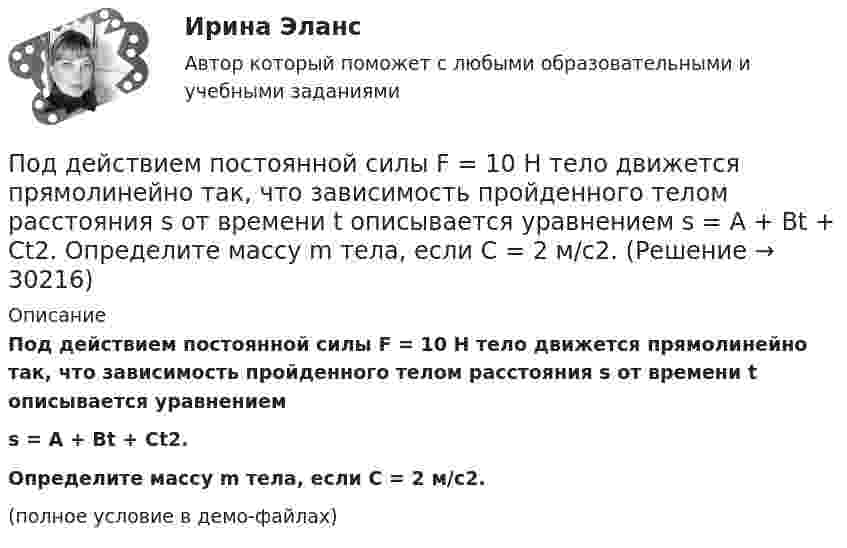     
          Описание
          Под действием постоянной силы F = 10 H тело движется прямолинейно так, что зависимость пройденного телом расстояния s от времени t описывается уравнениемs = A + Bt + Ct2.Определите массу m тела, если C = 2 м/с2.(полное условие в демо-файлах)  
            
            
            Под действием постоянной силы 10 Н тело движется прямолинейно и зависимость пройденного пути от времени имеет вид s = 10 – 5t + 2t2. Найти массу тела.Под действием постоянной силы F = 10 H тело движется прямолинейно так, что зависимость пройденного телом расстояния s от времени t описывается уравнением s = A + Bt + Ct2. Определите массу m тела, если C = 2 м/с2.Под действием постоянной силы F вагонетка прошла путь s = 10 м и приобрела скорость  = 4 м/с. Определить работу A силы, если масса m вагонетки равна 300 кг и коэффициент трения f = 0,01.Под действием постоянной силы F вагонетка прошла путь s = 5 м и приобрела скорость 2 м/c. Определите работу силы F, если масса вагонетки m = 400 кг и коэффициент трения f = 0,01. Ответ укажите в кДж с точностью до целых.Под действием постоянной силы в 10 Н тело движется по закону: S = A – Bt + Ct2, где C = 1 м/с2. Найти: 1) ускорение тела; 2) массу тела.Под действием света, падающего на электрод A в вакуумной трубке, вылетают электроны с начальной скоростью 200 км/с. Между катодом A и анодом В приложена разность потенциалов 5 В, а расстояние между ними 15 см. Под действием силы F = 10 Н тело движется прямолинейно так, что зависимость пройденного телом пути s от времени t даётся уравнением s = A – Bt + Ct2, где C = 1 м/с2. Найти массу m тела.Под действием горизонтального однородного магнитного поля вертикально вверх движется алюминиевый проводник с площадью сечения 1 мм2. Ускорение проводника 0,2 м/с2. По проводнику течёт ток 5 АПод действием груза в 20 Н, подвешенного к пружине, пружина растянулась на 10 см. Определить потенциальную энергию пружины.Под действием груза массой 200 г пружина растягивается на 1,86 см. Грузу сообщили кинетическую энергию 0,02 Дж и он стал совершать гармоническое колебание. Определить частоту и амплитуду колебаний.Под действием груза массой 200 г пружина растягивается на 6,2 см. Грузу сообщили кинетическую энергию 0,02 Дж и он стал совершать гармоническое колебание. Определить частоту и амплитуду колебаний.Под действием какой силы при прямолинейном движении тела изменение его координаты со временем происходит по закону x = 10 + 5t – 10t2? Масса тела 2 кг.Под действием какой силы при прямолинейном движении тела изменение его координаты со временем происходит по закону x = 10t – 20t2? Масса тела 5 кг.Под действием некоторой постоянной силы груз массой m = 10 кг подняли вертикально на высоту h = 2 м. При этом совершена работа A = 300 Дж. С каким ускорением поднимали груз?