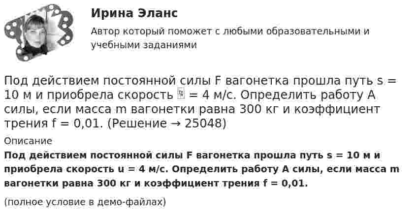     
          Описание
          Под действием постоянной силы F вагонетка прошла путь s = 10 м и приобрела скорость u = 4 м/с. Определить работу A силы, если масса m вагонетки равна 300 кг и коэффициент трения f = 0,01.(полное условие в демо-файлах)  
            
            
            Под действием постоянной силы F = 10 H тело движется прямолинейно так, что зависимость пройденного телом расстояния s от времени t описывается уравнением s = A + Bt + Ct2. Определите массу m тела, если C = 2 м/с2.Под действием постоянной силы F вагонетка прошла путь s = 10 м и приобрела скорость  = 4 м/с. Определить работу A силы, если масса m вагонетки равна 300 кг и коэффициент трения f = 0,01.Под действием постоянной силы F вагонетка прошла путь s = 5 м и приобрела скорость 2 м/c. Определите работу силы F, если масса вагонетки m = 400 кг и коэффициент трения f = 0,01. Ответ укажите в кДж с точностью до целых.Под действием постоянной силы в 10 Н тело движется по закону: S = A – Bt + Ct2, где C = 1 м/с2. Найти: 1) ускорение тела; 2) массу тела.Под действием света, падающего на электрод A в вакуумной трубке, вылетают электроны с начальной скоростью 200 км/с. Между катодом A и анодом В приложена разность потенциалов 5 В, а расстояние между ними 15 см. Под действием силы F = 10 Н тело движется прямолинейно так, что зависимость пройденного телом пути s от времени t даётся уравнением s = A – Bt + Ct2, где C = 1 м/с2. Найти массу m тела.Под действием силы притяжения 1 мН диэлектрик между обкладками конденсатора находится под давлением 1 Па. Определить энергию и объёмную плотность энергии поля конденсатора, если расстояние между его обкладками 1 мм.Под действием груза в 20 Н, подвешенного к пружине, пружина растянулась на 10 см. Определить потенциальную энергию пружины.Под действием груза массой 200 г пружина растягивается на 1,86 см. Грузу сообщили кинетическую энергию 0,02 Дж и он стал совершать гармоническое колебание. Определить частоту и амплитуду колебаний.Под действием груза массой 200 г пружина растягивается на 6,2 см. Грузу сообщили кинетическую энергию 0,02 Дж и он стал совершать гармоническое колебание. Определить частоту и амплитуду колебаний.Под действием какой силы при прямолинейном движении тела изменение его координаты со временем происходит по закону x = 10 + 5t – 10t2? Масса тела 2 кг.Под действием какой силы при прямолинейном движении тела изменение его координаты со временем происходит по закону x = 10t – 20t2? Масса тела 5 кг.Под действием некоторой постоянной силы груз массой m = 10 кг подняли вертикально на высоту h = 2 м. При этом совершена работа A = 300 Дж. С каким ускорением поднимали груз?Под действием однородного магнитного поля перпендикулярно линиям индукции начинает перемещаться прямолинейный проводник массой 2 г, по которому течёт ток 10 А. Какой магнитный поток пересечёт этот проводник 