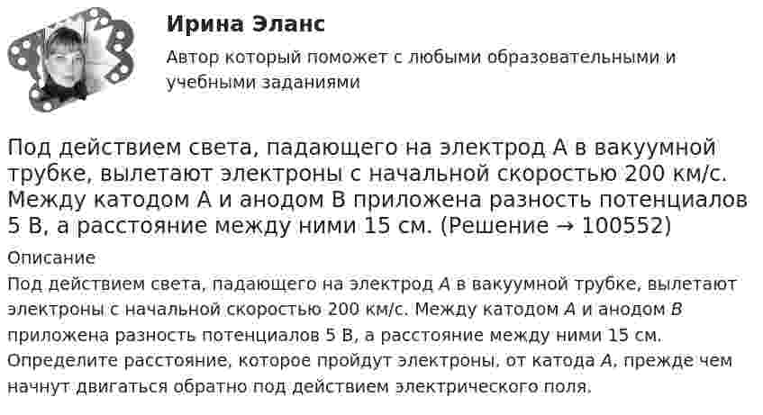      
            Описание
            Под действием света, падающего на электрод A в вакуумной трубке, вылетают электроны с начальной скоростью 200 км/с. Между катодом A и анодом В приложена разность потенциалов 5 В, а расстояние между ними 15 см. Определите расстояние, которое пройдут электроны, от катода A, прежде чем начнут двигаться обратно под действием электрического поля.   
            
            
            Под действием постоянной силы в 10 Н тело движется по закону: S = A – Bt + Ct2, где C = 1 м/с2. Найти: 1) ускорение тела; 2) массу тела.Под действием света, падающего на электрод A в вакуумной трубке, вылетают электроны с начальной скоростью 200 км/с. Между катодом A и анодом В приложена разность потенциалов 5 В, а расстояние между ними 15 см. Под действием силы F = 10 Н тело движется прямолинейно так, что зависимость пройденного телом пути s от времени t даётся уравнением s = A – Bt + Ct2, где C = 1 м/с2. Найти массу m тела.Под действием силы притяжения 1 мН диэлектрик между обкладками конденсатора находится под давлением 1 Па. Определить энергию и объёмную плотность энергии поля конденсатора, если расстояние между его обкладками 1 мм.Под действием сил электростатического поля равномерно заряженной бесконечной плоскости точечный заряд 1 нКл переместился вдоль силовой линии на расстояние 1 см. При этом совершена работа 5 мкДж. Под действием электростатического поля равномерно заряженной бесконечной плоскости точечный заряд 1 нКл переместился вдоль силовой линии на расстояние 1 см; при этом была совершена работа 5 мкДж. Поддержание обратной связи с потребителем, что позволяет фирме контролировать продвижение товаров на рынке, относится к … маркетинговых коммуникацийПод действием какой силы при прямолинейном движении тела изменение его координаты со временем происходит по закону x = 10 + 5t – 10t2? Масса тела 2 кг.Под действием какой силы при прямолинейном движении тела изменение его координаты со временем происходит по закону x = 10t – 20t2? Масса тела 5 кг.Под действием некоторой постоянной силы груз массой m = 10 кг подняли вертикально на высоту h = 2 м. При этом совершена работа A = 300 Дж. С каким ускорением поднимали груз?Под действием однородного магнитного поля перпендикулярно линиям индукции начинает перемещаться прямолинейный проводник массой 2 г, по которому течёт ток 10 А. Какой магнитный поток пересечёт этот проводник Под действием постоянной силы 10 Н тело движется прямолинейно и зависимость пройденного пути от времени имеет вид s = 10 – 5t + 2t2. Найти массу тела.Под действием постоянной силы F = 10 H тело движется прямолинейно так, что зависимость пройденного телом расстояния s от времени t описывается уравнением s = A + Bt + Ct2. Определите массу m тела, если C = 2 м/с2.Под действием постоянной силы F вагонетка прошла путь s = 10 м и приобрела скорость  = 4 м/с. Определить работу A силы, если масса m вагонетки равна 300 кг и коэффициент трения f = 0,01.