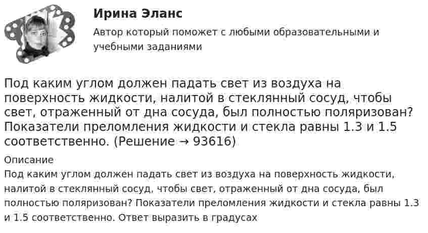      
            Описание
            Под каким углом должен падать свет из воздуха на поверхность жидкости, налитой в стеклянный сосуд, чтобы свет, отраженный от дна сосуда, был полностью поляризован? Показатели преломления жидкости и стекла равны 1.3 и 1.5 соответственно. Ответ выразить в градусах   
            
            
            Под каким наименьшим углом к горизонту можно прислонить лестницу к гладкой вертикальной стене, если коэффициент трения лестницы о пол равен 0,4? Считать, что центр тяжести лестницы находится в её середине.Под каким углом должен падать свет из воздуха на поверхность жидкости, налитой в стеклянный сосуд, чтобы свет, отраженный от дна сосуда, был  полностью поляризован? Показатели преломления жидкости и стекла равны  1.3 и 1.5 соответственно. Под каким углом к горизонту должно находиться Солнце, чтобы его лучи, отраженные от поверхности озера, были наиболее полно поляризованы. Под каким углом к горизонту нужно направить струю воды, чтобы высота ее подъема была равна расстоянию, на которое бьет струя воды?Под какой процент инвестор вложил 225 000 рублей на депозит с капитализацией процентов (сложный процент) сроком на 2 года, если известно, что итоговая сумма на депозите через 2 года будет 250 000 рублей?Под конец зарядки батареи аккумуляторов током силой 5 А присоединённый к ней вольтметр показывал напряжение 6,5 В. В начале разрядки той же батареи током силой 6 А вольтметр показывал напряжение 5,2 В.Под конъюнктурой рынка понимается определенное соотношение между спросом и предложением как по отдельным товарам и их группам, так и по товарной и … массе в целомПод искусство также понимаются многоярусные, устремленные ввысь буддийские пагоды, изысканная вязь мусульманских орнаментов, скорбные лики богоматери, глядящие на нас с русских икон, а также совершенство античных статуй, грандиозность средневековой готики, прекрасные образы ренессансных мадонн, буйство воздуха, света, жизни у импрессионистов и загадки, которые нам загадывает сюрреализм.по дисциплине «1С:Предприятие»по дисциплине «Методы принятия управленческих решений» Тема контрольной работы №4по дисциплине «Региональная экономика» Брянская областьпо дисциплине «Экономическая безопасность территорий» тема ФАКТОРЫ, ВЛИЯЮЩИЕ НА ЭКОНОМИЧЕСКУЮ БЕЗОПАСНОСТЬ РЕСПУБЛИКИ АДЫГЕЯпо дисциплине «Экономический менеджмент» Высокая цена продукции (услуг) по сравнению с конкурентамиПо диэлектрическому стержню длиной L распределен электрический заряд с линейной плотностью tau(x)=(x^2+1), мкКл/м. Найдите напряженность электрического поля в точке, лежащей расстоянии 0,8L от стержня на перпендикуляре, восстановленном в его центре.