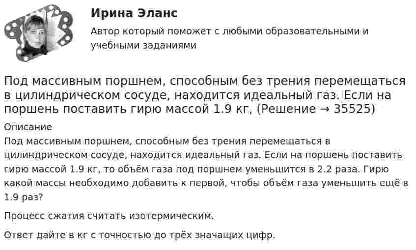      
          Описание
          Под массивным поршнем, способным без трения перемещаться в цилиндрическом сосуде, находится идеальный газ. Если на поршень поставить гирю массой 1.9 кг, то объём газа под поршнем уменьшится в 2.2 раза. Гирю какой массы необходимо добавить к первой, чтобы объём газа уменьшить ещё в 1.9 раз?Процесс сжатия считать изотермическим.Ответ дайте в кг c точностью до трёх значащих цифр.  
            
            
            Под конъюнктурой рынка понимается определенное соотношение между спросом и предложением как по отдельным товарам и их группам, так и по товарной и … массе в целомПод массивным поршнем, способным без трения перемещаться в цилиндрическом сосуде, находится идеальный газ. Если на поршень поставить гирю массой 1.9 кг,Под … налогового правоотношения понимаются права и обязанности субъектов правоотношения, возникающие в связи с наличием объектов правоотношенияПодобные отрезки, дуги, окружности, двумерные полилинии, эллипсы, эллиптические дуги, прямые, лучи и плоские сплайны можно строить с помощью команды ...Подобрать диаметры трубопроводов, чтобы расход из каждого резервуара, питающего трубопровод, был одинаковый.Подобрать пример судебной практики по семейным делам. Сделать ссылку на дату, номер дела, наименование суда, рассмотревшего дела и сформулировать фабулуПодобрать силовой резистор (и их количество) по номинальной мощности рассеяния с пересчетом по коэффициентуПо диэлектрическому стержню длиной L распределен электрический заряд с линейной плотностью tau(x)=(x^2+1), мкКл/м. Найдите напряженность электрического поля в точке, лежащей расстоянии 0,8L от стержня на перпендикуляре, восстановленном в его центре.Под какими технологиями понимают технологии, охватывающие несколько технологических трендов или несколько сегментов экономики?Под каким наименьшим углом к горизонту можно прислонить лестницу к гладкой вертикальной стене, если коэффициент трения лестницы о пол равен 0,4? Считать, что центр тяжести лестницы находится в её середине.Под каким углом должен падать свет из воздуха на поверхность жидкости, налитой в стеклянный сосуд, чтобы свет, отраженный от дна сосуда, был  полностью поляризован? Показатели преломления жидкости и стекла равны  1.3 и 1.5 соответственно. Под каким углом к горизонту должно находиться Солнце, чтобы его лучи, отраженные от поверхности озера, были наиболее полно поляризованы. Под каким углом к горизонту нужно направить струю воды, чтобы высота ее подъема была равна расстоянию, на которое бьет струя воды?Под какой процент инвестор вложил 225 000 рублей на депозит с капитализацией процентов (сложный процент) сроком на 2 года, если известно, что итоговая сумма на депозите через 2 года будет 250 000 рублей?