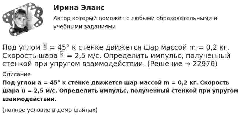     
          Описание
          Под углом a = 45° к стенке движется шар массой m = 0,2 кг. Скорость шара u = 2,5 м/с. Определить импульс, полученный стенкой при упругом взаимодействии.(полное условие в демо-файлах)  
            
            
            По дуге окружности радиусом R = 10 м движется точка. В некоторый момент времени нормальное ускорение точки an = 4,9 м/с2; в этот момент времени векторы полного и нормального ускорений образуют угол  = 60°. Найти скорость V Под углом  = 45° к стенке движется шар массой m = 0,2 кг. Скорость шара  = 2,5 м/с. Определить импульс, полученный стенкой при упругом взаимодействии.Под углом 90° к линиям индукции однородного магнитного поля индукцией 0,1 мТл по двум параллельным проводникам движется без механического сопротивления перемычка длиной 20 см. Под «устойчивым развитием» понимают «такое развитие, которое удовлетворяет потребности нынешнего поколения, но не ставит под угрозу способность ____ поколений удовлетворять свои собственные потребности»Под «фертильностью» женщин понимают______ количество детей, приходящихся на одну женщину... подход в конфликтологии - это объединение против враждебной среды, которое централизует группу и делает ее нетолерантнойПодход, для которого характерно применение к оценке персонала рейтинговых методов, оценки 360, ассесмент-центра и т.п. - это ... подходПодсчитайте, сколько должен весить магниевый протектор, рассчитанный на полгода работы, если зона его защитного действия составляет 6,5 м², а плотность тока, возникающего при образовании коррозионного гальванического элемента корпус судна — Подсчитайте страховой и непрерывный трудовой стаж Мухина, если известно, что Мухин родился 1 января 1940 г. в Ленинграде. С начала Великой Отечественной войны до 20 мая 1943 г. находился в Ленинграде вместе с матерьюПодсчитать количество столкновений, которые испытывает за 1 с молекула аргона при температуре 290 К и давлении 0,1 мм рт. ст. Эффективный диаметр молекулы аргона равен 2,9·10-10 м.По дуге кольца длиной в три четверти окружности распределён заряд с линейной плотностью t = 20 нКл/м. Определить напряжённость E и потенциал j электрического поля, создаваемого распределённым зарядом в точке OПо дуге окружности радиуса R = 10 м вращается точка. В некоторый момент времени нормальное ускорение точки an = 4,9 м/с2, вектор полного ускорения образует в этот момент с вектором нормального ускорения угол = 60. Найти скорость vПо дуге окружности радиуса R = 10 м движется точка. В некоторый момент времени нормальное ускорение точки an = 4,9 м/с2, вектор полного ускорения образует в этот момент с вектором нормального ускорения угол  = 60°. Найти скорость  По дуге окружности радиусом 10 м вращается точка. В некоторый момент времени нормальное ускорение точки равно 4,9 м/с2, в этом момент векторы полного и нормального ускорения образуют угол 60. Найти скорость и тангенциальное ускорение точки.