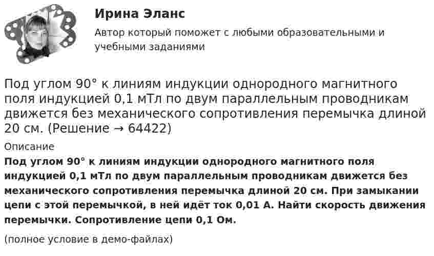     
            Описание
            Под углом 90° к линиям индукции однородного магнитного поля индукцией 0,1 мТл по двум параллельным проводникам движется без механического сопротивления перемычка длиной 20 см. При замыкании цепи с этой перемычкой, в ней идёт ток 0,01 А. Найти скорость движения перемычки. Сопротивление цепи 0,1 Ом.(полное условие в демо-файлах)   
            
            
            Под углом  = 45° к стенке движется шар массой m = 0,2 кг. Скорость шара  = 2,5 м/с. Определить импульс, полученный стенкой при упругом взаимодействии.Под углом 90° к линиям индукции однородного магнитного поля индукцией 0,1 мТл по двум параллельным проводникам движется без механического сопротивления перемычка длиной 20 см. Под «устойчивым развитием» понимают «такое развитие, которое удовлетворяет потребности нынешнего поколения, но не ставит под угрозу способность ____ поколений удовлетворять свои собственные потребности»Под «фертильностью» женщин понимают______ количество детей, приходящихся на одну женщину... подход в конфликтологии - это объединение против враждебной среды, которое централизует группу и делает ее нетолерантнойПодход, для которого характерно применение к оценке персонала рейтинговых методов, оценки 360, ассесмент-центра и т.п. - это ... подходПодходит Новый год и каждый задаёт себе вопрос. Как загадать желание, чтобы оно сбылосьПодсчитайте страховой и непрерывный трудовой стаж Мухина, если известно, что Мухин родился 1 января 1940 г. в Ленинграде. С начала Великой Отечественной войны до 20 мая 1943 г. находился в Ленинграде вместе с матерьюПодсчитать количество столкновений, которые испытывает за 1 с молекула аргона при температуре 290 К и давлении 0,1 мм рт. ст. Эффективный диаметр молекулы аргона равен 2,9·10-10 м.По дуге кольца длиной в три четверти окружности распределён заряд с линейной плотностью t = 20 нКл/м. Определить напряжённость E и потенциал j электрического поля, создаваемого распределённым зарядом в точке OПо дуге окружности радиуса R = 10 м вращается точка. В некоторый момент времени нормальное ускорение точки an = 4,9 м/с2, вектор полного ускорения образует в этот момент с вектором нормального ускорения угол = 60. Найти скорость vПо дуге окружности радиуса R = 10 м движется точка. В некоторый момент времени нормальное ускорение точки an = 4,9 м/с2, вектор полного ускорения образует в этот момент с вектором нормального ускорения угол  = 60°. Найти скорость  По дуге окружности радиусом 10 м вращается точка. В некоторый момент времени нормальное ускорение точки равно 4,9 м/с2, в этом момент векторы полного и нормального ускорения образуют угол 60. Найти скорость и тангенциальное ускорение точки.По дуге окружности радиусом 10 м движется точка. В некоторый момент времени нормальное ускорение точки равно 4,9 м/с2. Вектор полного ускорения составляет в этот момент угол 60° с вектором нормального ускорения. Определить мгновенную 