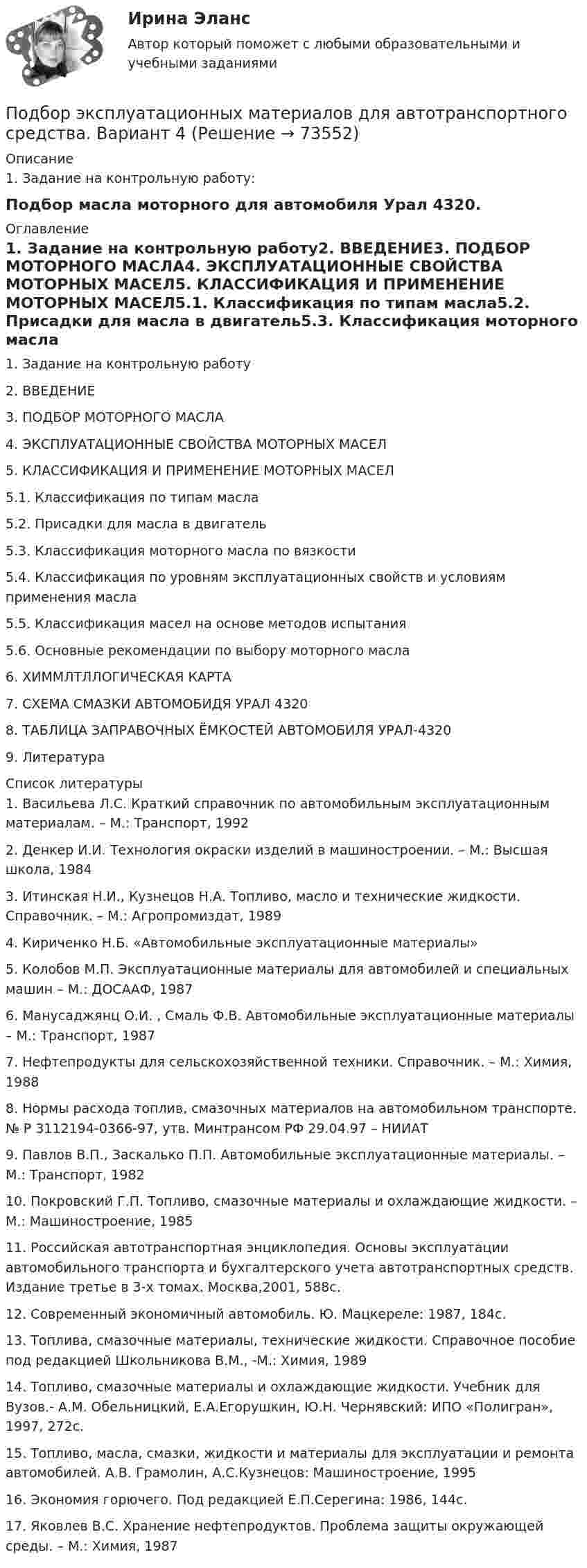      
            Описание
            1.    Задание на контрольную работу:Подбор масла моторного для автомобиля Урал 4320. 
            Оглавление
            1.   Задание на контрольную работу2.   ВВЕДЕНИЕ3.   ПОДБОР МОТОРНОГО МАСЛА4.   ЭКСПЛУАТАЦИОННЫЕ СВОЙСТВА МОТОРНЫХ МАСЕЛ5.   КЛАССИФИКАЦИЯ И ПРИМЕНЕНИЕ МОТОРНЫХ МАСЕЛ5.1.       Классификация по типам масла5.2.       Присадки для масла в двигатель5.3.       Классификация моторного масла по вязкости5.4.       Классификация по уровням эксплуатационных свойств и условиям применения масла5.5.       Классификация масел на основе методов испытания5.6.       Основные рекомендации по выбору моторного масла6.   ХИММЛТЛЛОГИЧЕСКАЯ КАРТА7.   СХЕМА СМАЗКИ АВТОМОБИДЯ УРАЛ 43208.   ТАБЛИЦА ЗАПРАВОЧНЫХ ЁМКОСТЕЙ АВТОМОБИЛЯ УРАЛ-43209.   Литература 
            Список литературы
            1.    Васильева Л.С. Краткий справочник по автомобильным эксплуатационным материалам. – М.: Транспорт, 19922.    Денкер И.И. Технология окраски изделий в машиностроении. – М.: Высшая школа, 19843.    Итинская Н.И., Кузнецов Н.А. Топливо, масло и технические жидкости. Справочник. – М.: Агропромиздат, 19894.    Кириченко Н.Б. «Автомобильные эксплуатационные материалы»5.    Колобов М.П. Эксплуатационные материалы для автомобилей и специальных машин – М.: ДОСААФ, 19876.    Манусаджянц О.И. , Смаль Ф.В. Автомобильные эксплуатационные материалы – М.: Транспорт, 19877.    Нефтепродукты для сельскохозяйственной техники. Справочник. – М.: Химия, 19888.    Нормы расхода топлив, смазочных материалов на автомобильном транспорте. № Р 3112194-0366-97, утв. Минтрансом РФ 29.04.97 – НИИАТ9.    Павлов В.П., Заскалько П.П. Автомобильные эксплуатационные материалы. – М.: Транспорт, 198210.  Покровский Г.П. Топливо, смазочные материалы и охлаждающие жидкости. – М.: Машиностроение, 198511.  Российская автотранспортная энциклопедия. Основы эксплуатации автомобильного транспорта и бухгалтерского учета автотранспортных средств. Издание третье в 3-х томах. Москва,2001, 588с.12.  Современный экономичный автомобиль. Ю. Мацкереле: 1987, 184с.13.  Топлива, смазочные материалы, технические жидкости. Справочное пособие под редакцией Школьникова В.М., -М.: Химия, 198914.   Топливо, смазочные материалы и охлаждающие жидкости. Учебник для Вузов.- А.М. Обельницкий, Е.А.Егорушкин, Ю.Н. Чернявский: ИПО «Полигран», 1997, 272с.15.  Топливо, масла, смазки, жидкости и материалы для эксплуатации и ремонта автомобилей. А.В. Грамолин, А.С.Кузнецов: Машиностроение, 1995 16.  Экономия горючего. Под редакцией Е.П.Серегина: 1986, 144с.17.  Яковлев В.С. Хранение нефтепродуктов. Проблема защиты окружающей среды. – М.: Химия, 1987 
            
            
            Подбор сечения деревянного элемента с помощью коэффициента продольного изгиба выполняют дляПодбор эксплуатационных материалов  для автотранспортного средства. Вариант 4Под вариацией понимают изменение …Подведомственность гражданских делПодведомственность и подсудностьПодвешенная к пружине чашка весов с гирями колеблется в вертикальном направлении с периодом колебаний T_1=0,4 с. После того как на чашку весов положили добавочную гирю, период колебаний увеличился до T_2. Пружина удлинилась при этом на dx=0,05 м.Под внутренним государственным долгом понимаются обязательства,...Подберите к абзацам текста подходящие названия : Paragraph 4 Paragraph 3 Paragraph 5 Paragraph 2 Paragraph 1 Moving up.Подберите к следующим английским словам и словосочетаниям правильный русский перевод : to make marks to translate into the local language to repeat a name to pronounce a name aloudПодберите слово, максимально подходящее по смыслу. 1. Which horse shall we back place win bet on in the 2.15 race?Подбор и адаптация персонала (тест с ответами Синергия/МОИ/ МТИ /МОСАП)Подбор индивидуальных профилактических мероприятий. Семейная медицинаПодбор паролей пользователей ОС Linux по их хеш-значениямПодбор паролей пользователей ОС Windows по их хеш-значениям из файла SAM