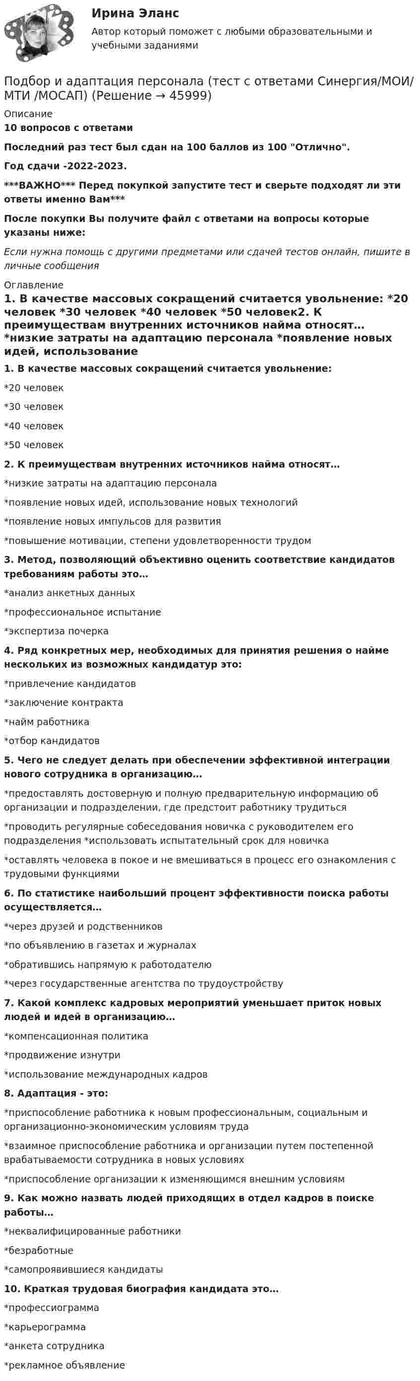     
            Описание
            10 вопросов с ответамиПоследний раз тест был сдан на 100 баллов из 100 Отлично.Год сдачи -2022-2023.***ВАЖНО*** Перед покупкой запустите тест и сверьте подходят ли эти ответы именно Вам***После покупки Вы получите файл с ответами на вопросы которые указаны ниже:Если нужна помощь с другими предметами или сдачей тестов онлайн, пишите в личные сообщения  
            Оглавление
            1. В качестве массовых сокращений считается увольнение: *20 человек *30 человек *40 человек *50 человек2. К преимуществам внутренних источников найма относят… *низкие затраты на адаптацию персонала *появление новых идей, использование новых технологий *появление новых импульсов для развития *повышение мотивации, степени удовлетворенности трудом3. Метод, позволяющий объективно оценить соответствие кандидатов требованиям работы это… *анализ анкетных данных *профессиональное испытание *экспертиза почерка4. Ряд конкретных мер, необходимых для принятия решения о найме нескольких из возможных кандидатур это: *привлечение кандидатов *заключение контракта *найм работника *отбор кандидатов5. Чего не следует делать при обеспечении эффективной интеграции нового сотрудника в организацию… *предоставлять достоверную и полную предварительную информацию об организации и подразделении, где предстоит работнику трудиться *проводить регулярные собеседования новичка с руководителем его подразделения *использовать испытательный срок для новичка *оставлять человека в покое и не вмешиваться в процесс его ознакомления с трудовыми функциями6. По статистике наибольший процент эффективности поиска работы осуществляется… *через друзей и родственников *по объявлению в газетах и журналах *обратившись напрямую к работодателю *через государственные агентства по трудоустройству7. Какой комплекс кадровых мероприятий уменьшает приток новых людей и идей в организацию… *компенсационная политика *продвижение изнутри *использование международных кадров8. Адаптация - это: *приспособление работника к новым профессиональным, социальным и организационно-экономическим условиям труда *взаимное приспособление работника и организации путем постепенной врабатываемости сотрудника в новых условиях *приспособление организации к изменяющимся внешним условиям9. Как можно назвать людей приходящих в отдел кадров в поиске работы… *неквалифицированные работники *безработные *самопроявившиеся кандидаты10. Краткая трудовая биография кандидата это… *профессиограмма *карьерограмма *анкета сотрудника *рекламное объявление 
            
            
            Подберите слово, максимально подходящее по смыслу. 1. Which horse shall we back place win bet on in the 2.15 race?Подбор и адаптация персонала (тест с ответами Синергия/МОИ/ МТИ /МОСАП)Подбор индивидуальных профилактических мероприятий. Семейная медицинаПодбор паролей пользователей ОС Linux по их хеш-значениямПодбор паролей пользователей ОС Windows по их хеш-значениям из файла SAMПодбор сечения деревянного элемента по требуемому моменту сопротивления Wтр выполняют дляПодбор сечения деревянного элемента с помощью коэффициента продольного изгиба выполняют дляПо данным таблицы 1 необходимо: 1) рассчитать показатели материалоемкости и материалоотдачи за предшествующий и отчетный год, определить их изменение;По данным таблицы 1 необходимо: 1) рассчитать показатели фондоотдачи, фондоемкости, фондорентабельности и фондовооруженности; 2) определить факторы, оказывающие влияние на изменение фондоотдачи, и провести факторный анализ этого показателя, оценить влияние факторов на изменение производства;По данным таблицы 1 о структуре промышленно-производственного персонала предприятия По данным таблицы необходимо: - рассчитать показатели эффективности использования основных фондов и оценить их динамику; - оценить степень влияния факторов на изменение фондоотдачи. По результатам расчетов сделать выводы. Исходные данные Показатели Прошлый год Отчетный год 1. Объем производства, млн. руб.:Подарочные сертификаты на впечатление в Москве (Гонки, мастер-классы, полеты, романтические приключения, спа-процедуры.)Подберите задания (учебник математики по выбору с 1-4 класс), способствующие развитию у младших школьников личностных УУД, регулятивных УУДПодберите к абзацам текста подходящие названия : Paragraph 4 Paragraph 3 Paragraph 5 Paragraph 2 Paragraph 1 Moving up.