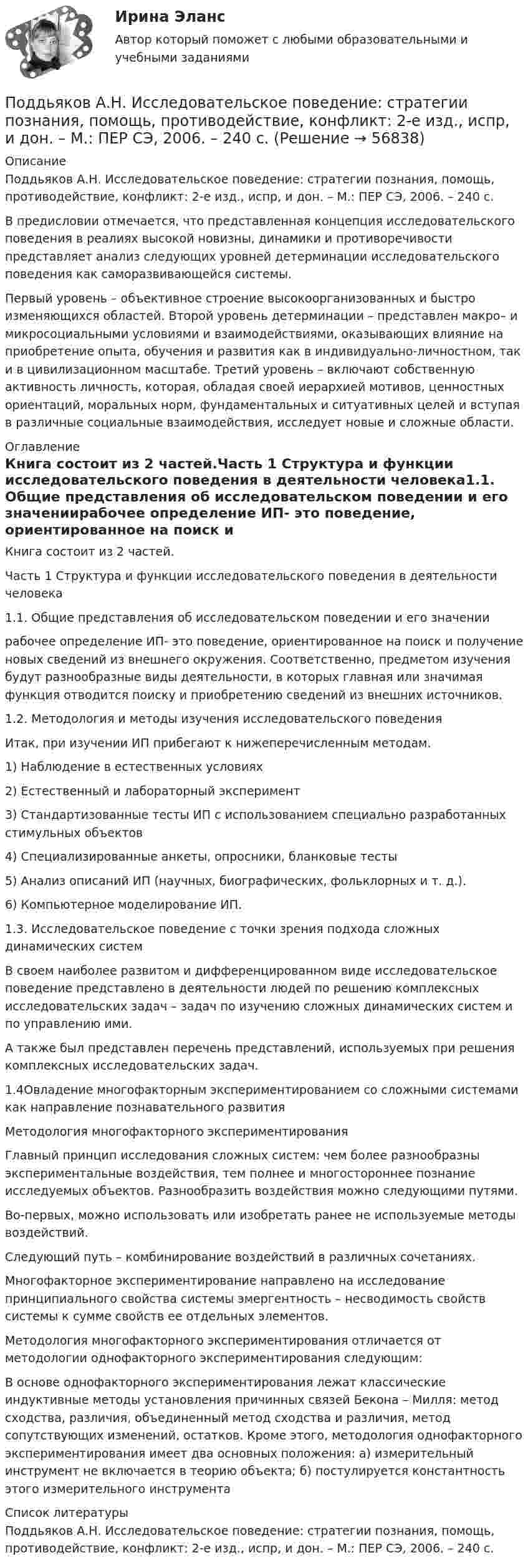      
            Описание
            Поддьяков А.Н. Исследовательское поведение: стратегии познания, помощь, противодействие, конфликт: 2-е изд., испр, и дон. – М.: ПЕР СЭ, 2006. – 240 с.В предисловии отмечается, что представленная концепция исследовательского поведения в реалиях высокой новизны, динамики и противоречивости представляет анализ следующих уровней детерминации исследовательского поведения как саморазвивающейся системы.Первый уровень – объективное строение высокоорганизованных и быстро изменяющихся областей. Второй уровень детерминации –  представлен макро– и микросоциальными условиями и взаимодействиями, оказывающих влияние на приобретение опыта, обучения и развития как в индивидуально-личностном, так и в цивилизационном масштабе. Третий уровень – включают собственную активность личность, которая, обладая своей иерархией мотивов, ценностных ориентаций, моральных норм, фундаментальных и ситуативных целей и вступая в различные социальные взаимодействия, исследует новые и сложные области. 
            Оглавление
            Книга состоит из 2 частей.Часть 1 Структура и функции исследовательского поведения в деятельности человека1.1. Общие представления об исследовательском поведении и его значениирабочее определение ИП- это поведение, ориентированное на поиск и получение новых сведений из внешнего окружения. Соответственно, предметом изучения будут разнообразные виды деятельности, в которых главная или значимая функция отводится поиску и приобретению сведений из внешних источников.1.2. Методология и методы изучения исследовательского поведенияИтак, при изучении ИП прибегают к нижеперечисленным методам.1) Наблюдение в естественных условиях 2) Естественный и лабораторный эксперимент3) Стандартизованные тесты ИП с использованием специально разработанных стимульных объектов4) Специализированные анкеты, опросники, бланковые тесты5) Анализ описаний ИП (научных, биографических, фольклорных и т. д.). 6) Компьютерное моделирование ИП. 1.3. Исследовательское поведение с точки зрения подхода сложных динамических системВ своем наиболее развитом и дифференцированном виде исследовательское поведение представлено в деятельности людей по решению комплексных исследовательских задач – задач по изучению сложных динамических систем и по управлению ими.    А также был представлен перечень представлений, используемых при решения комплексных исследовательских задач.1.4Овладение многофакторным экспериментированием со сложными системами как направление познавательного развитияМетодология многофакторного экспериментированияГлавный принцип исследования сложных систем: чем более разнообразны экспериментальные воздействия, тем полнее и многостороннее познание исследуемых объектов. Разнообразить воздействия можно следующими путями. Во-первых, можно использовать или изобретать ранее не используемые методы воздействий. Следующий путь – комбинирование воздействий в различных сочетаниях.      Многофакторное экспериментирование направлено на исследование принципиального свойства системы эмергентность – несводимость свойств системы к сумме свойств ее отдельных элементов.Методология многофакторного экспериментирования отличается от методологии однофакторного экспериментирования следующим:     В основе однофакторного экспериментирования лежат классические индуктивные методы установления причинных связей Бекона – Милля: метод сходства, различия, объединенный метод сходства и различия, метод сопутствующих изменений, остатков. Кроме этого, методология однофакторного экспериментирования имеет два основных положения: а) измерительный инструмент не включается в теорию объекта; б) постулируется константность этого измерительного инструмента 
            Список литературы
            Поддьяков А.Н. Исследовательское поведение: стратегии познания, помощь, противодействие, конфликт: 2-е изд., испр, и дон. – М.: ПЕР СЭ, 2006. – 240 с. 
            
            
            Поддерживающий маркетинг используется при … спросеПоддьяков А.Н. Исследовательское поведение: стратегии познания, помощь, противодействие, конфликт: 2-е изд., испр, и дон. – М.: ПЕР СЭ, 2006. – 240 с. Поделиться опытом подходов к оцениванию результатов обучения школьниковПо Дж. Максвеллу самый низкий уровень лидерства - это ..., то есть привилегии и назначение лидера на должностьПод защитой информации понимается …Подземные замкнутые сооружения, предназначенные для прокладки только кабельных линий как силовых, так и контрольных,называются: Выберите один ответ: a.туннелями b.коллекторами c.кабельными шахтами d.каналамиПодземные непроходные сооружения, предназначенные для прокладки только силовых кабельных линий, называются: Выберите один ответ: a.каналами b.кабельными шахтами c.коллекторами d.туннелямиПод действием постоянной силы F вагонетка прошла путь s = 5 м и приобрела скорость 2 м/c. Определите работу силы F, если масса вагонетки m = 400 кг и коэффициент трения f = 0,01. Ответ укажите в кДж с точностью до целых.Под действием постоянной силы в 10 Н тело движется по закону: S = A – Bt + Ct2, где C = 1 м/с2. Найти: 1) ускорение тела; 2) массу тела.Под действием света, падающего на электрод A в вакуумной трубке, вылетают электроны с начальной скоростью 200 км/с. Между катодом A и анодом В приложена разность потенциалов 5 В, а расстояние между ними 15 см. Под действием силы F = 10 Н тело движется прямолинейно так, что зависимость пройденного телом пути s от времени t даётся уравнением s = A – Bt + Ct2, где C = 1 м/с2. Найти массу m тела.Под действием силы притяжения 1 мН диэлектрик между обкладками конденсатора находится под давлением 1 Па. Определить энергию и объёмную плотность энергии поля конденсатора, если расстояние между его обкладками 1 мм.Под действием сил электростатического поля равномерно заряженной бесконечной плоскости точечный заряд 1 нКл переместился вдоль силовой линии на расстояние 1 см. При этом совершена работа 5 мкДж. Под действием электростатического поля равномерно заряженной бесконечной плоскости точечный заряд 1 нКл переместился вдоль силовой линии на расстояние 1 см; при этом была совершена работа 5 мкДж. 