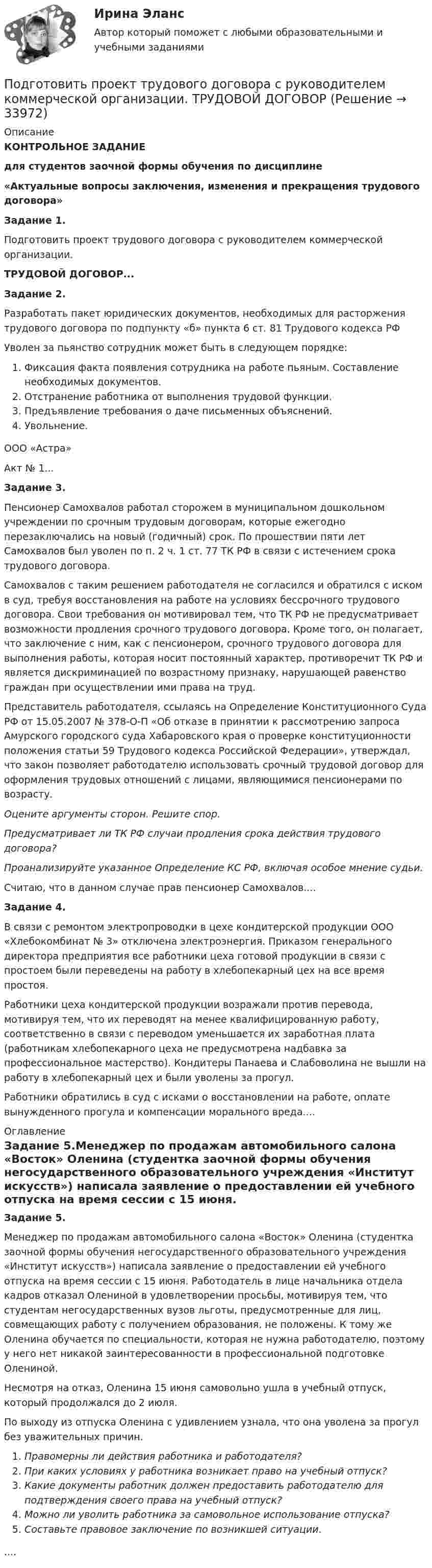     
          Описание
          КОНТРОЛЬНОЕ ЗАДАНИЕдля студентов заочной формы обучения по дисциплине«Актуальные вопросы заключения, изменения и прекращения трудового договора»Задание 1.Подготовить проект трудового договора с руководителем коммерческой организации.ТРУДОВОЙ ДОГОВОР...Задание 2.Разработать пакет юридических документов, необходимых для расторжения трудового договора по подпункту «б» пункта 6 ст. 81 Трудового кодекса РФУволен за пьянство сотрудник может быть в следующем порядке:Фиксация факта появления сотрудника на работе пьяным. Составление необходимых документов.Отстранение работника от выполнения трудовой функции.Предъявление требования о даче письменных объяснений.Увольнение.ООО «Астра»Акт № 1...Задание 3.Пенсионер Самохвалов работал сторожем в муниципальном дошкольном учреждении по срочным трудовым договорам, которые ежегодно перезаключались на новый (годичный) срок. По прошествии пяти лет Самохвалов был уволен по п. 2 ч. 1 ст. 77 ТК РФ в связи с истечением срока трудового договора.Самохвалов с таким решением работодателя не согласился и обратился с иском в суд, требуя восстановления на работе на условиях бессрочного трудового договора. Свои требования он мотивировал тем, что ТК РФ не предусматривает возможности продления срочного трудового договора. Кроме того, он полагает, что заключение с ним, как с пенсионером, срочного трудового договора для выполнения работы, которая носит постоянный характер, противоречит ТК РФ и является дискриминацией по возрастному признаку, нарушающей равенство граждан при осуществлении ими права на труд.Представитель работодателя, ссылаясь на Определение Конституционного Суда РФ от 15.05.2007 № 378-О-П «Об отказе в принятии к рассмотрению запроса Амурского городского суда Хабаровского края о проверке конституционности положения статьи 59 Трудового кодекса Российской Федерации», утверждал, что закон позволяет работодателю использовать срочный трудовой договор для оформления трудовых отношений с лицами, являющимися пенсионерами по возрасту.Оцените аргументы сторон. Решите спор.Предусматривает ли ТК РФ случаи продления срока действия трудового договора?Проанализируйте указанное Определение КС РФ, включая особое мнение судьи.Считаю, что в данном случае прав пенсионер Самохвалов....Задание 4.В связи с ремонтом электропроводки в цехе кондитерской продукции ООО «Хлебокомбинат № 3» отключена электроэнергия. Приказом генерального директора предприятия все работники цеха готовой продукции в связи с простоем были переведены на работу в хлебопекарный цех на все время простоя.Работники цеха кондитерской продукции возражали против перевода, мотивируя тем, что их переводят на менее квалифицированную работу, соответственно в связи с переводом уменьшается их заработная плата (работникам хлебопекарного цеха не предусмотрена надбавка за профессиональное мастерство). Кондитеры Панаева и Слабоволина не вышли на работу в хлебопекарный цех и были уволены за прогул.Работники обратились в суд с исками о восстановлении на работе, оплате вынужденного прогула и компенсации морального вреда.... 
          Оглавление
          Задание 5.Менеджер по продажам автомобильного салона «Восток» Оленина (студентка заочной формы обучения негосударственного образовательного учреждения «Институт искусств») написала заявление о предоставлении ей учебного отпуска на время сессии с 15 июня. Работодатель в лице начальника отдела кадров отказал Олениной в удовлетворении просьбы, мотивируя тем, что студентам негосударственных вузов льготы, предусмотренные для лиц, совмещающих работу с получением образования, не положены. К тому же Оленина обучается по специальности, которая не нужна работодателю, поэтому у него нет никакой заинтересованности в профессиональной подготовке Олениной.Несмотря на отказ, Оленина 15 июня самовольно ушла в учебный отпуск, который продолжался до 2 июля.По выходу из отпуска Оленина с удивлением узнала, что она уволена за прогул без уважительных причин.Правомерны ли действия работника и работодателя?При каких условиях у работника возникает право на учебный отпуск?Какие документы работник должен предоставить работодателю для подтверждения своего права на учебный отпуск?Можно ли уволить работника за самовольное использование отпуска?Составьте правовое заключение по возникшей ситуации..... 
            
            
            Подготовить проект закона Республики Бурятия о поправках в Конституцию Республики Бурятия и сопровождающую документацию для обращения в Народный Хурал Республики Бурятия Подготовить проект трудового договора с руководителем коммерческой организации.  ТРУДОВОЙ ДОГОВОРПодготовить таблицу соответствия нарушений субъективных гражданских прав выбранному способу защиты, столбцами которой являются наименование субъективного гражданского права – общие способы защиты – специальные способы защитыПодготовка гражданских дел к судебному разбирательству как стадия процессаПодготовка детей к обучению в школе. Синергия. ✅ Ответы на ИТОГОВЫЙ ТЕСТ. На отлично!Подготовка детей к школе (2023.г) тест с ответами Синергия/МОИ/ МТИ /МОСАП💯 Подготовка детей к школе (все ответы на тест Синергия / МТИ / МосАП, февраль 2023)По двум скрещенным под прямым углом бесконечно длинным проводам текут токи I и 2I (I = 100 А). Определить магнитную индукцию B в точке А. Расстояние d = 10 см.По двум скрещенным под прямым углом бесконечно длинным проводам текут токи I и 2I (I = 100 А). Определить магнитную индукцию В в точке А. Расстояние d = 10 см.По двум тонким проводам, изогнутым в виде кольца, радиусом R = 10 см, текут одинаковые токи силой 10 А в каждом. Найти силу взаимодействия этих колец, если плоскости, в которых лежат кольца, параллельны, а расстояние между центрами колец равно 1 мм.По двум тонким проводам, согнутым в виде колец радиусом 10 см, текут одинаковые токи 10 А в каждом. Найти силу взаимодействия этих колец, если плоскости колец параллельны и расположены друг от друга на расстоянии 1 мм.Под ... в экономической науке понимают оптимальную комбинацию продуктов, полученную при помощи наиболее эффективной комбинации ресурсов Под горизонтально расположенным прямым проводником с током I1 = 8,0 А на расстоянии l = 1,5 см находится параллельный ему прямой алюминиевый провод с током I2 = 1,0 А. При какой площади S поперечного сечения Подготовить обзор практики органов по защите прав человека в контексте темы выпускной квалификационной работы