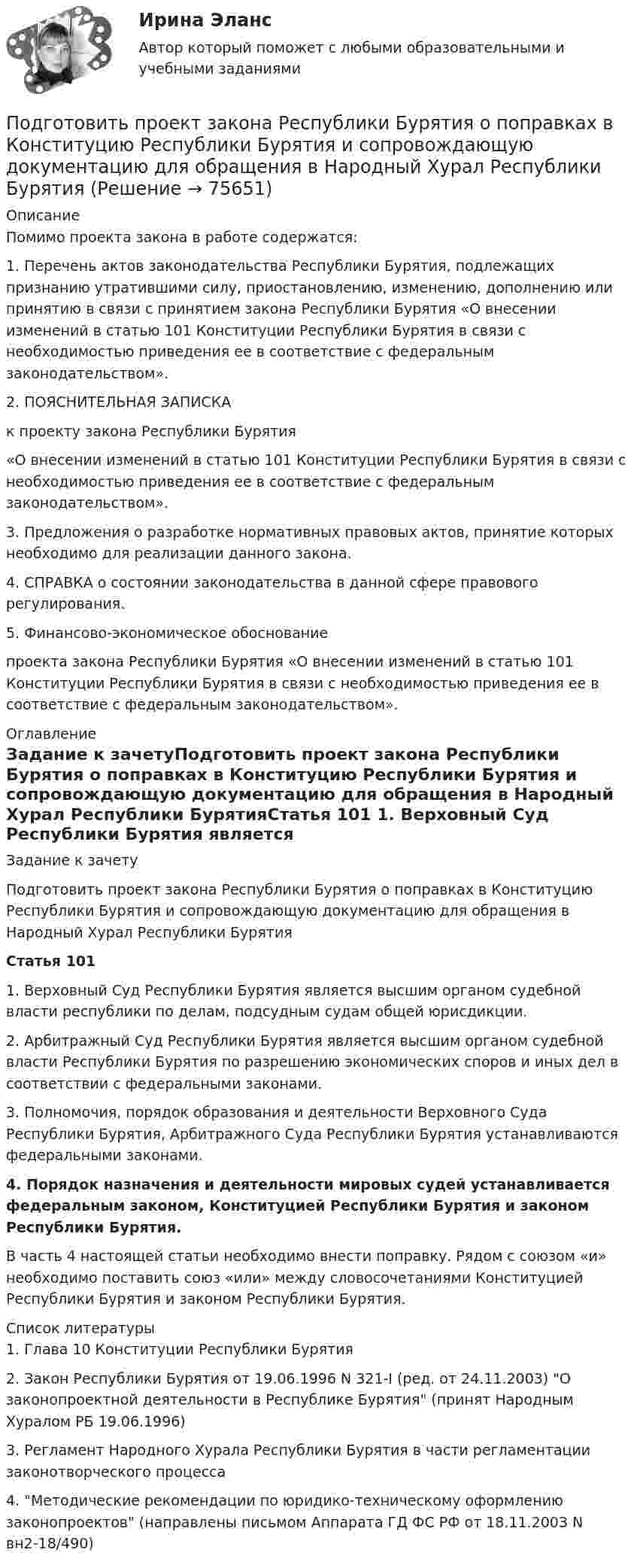      
            Описание
            Помимо проекта закона в работе содержатся: 1. Перечень актов законодательства Республики Бурятия, подлежащих признанию утратившими силу, приостановлению, изменению, дополнению или принятию в связи с принятием закона Республики Бурятия «О внесении изменений в статью 101 Конституции Республики Бурятия в связи с необходимостью приведения ее в соответствие с федеральным законодательством».2. ПОЯСНИТЕЛЬНАЯ ЗАПИСКАк проекту закона Республики Бурятия«О внесении изменений в статью 101 Конституции Республики Бурятия в связи с необходимостью приведения ее в соответствие с федеральным законодательством».3. Предложения о разработке нормативных правовых актов, принятие которых необходимо для реализации данного закона.4. СПРАВКА о состоянии законодательства в данной сфере правового регулирования.5. Финансово-экономическое обоснование проекта закона Республики Бурятия «О внесении изменений в статью 101 Конституции Республики Бурятия в связи с необходимостью приведения ее в соответствие с федеральным законодательством». 
            Оглавление
            Задание к зачетуПодготовить проект закона Республики Бурятия о поправках в Конституцию Республики Бурятия и сопровождающую документацию для обращения в Народный Хурал Республики БурятияСтатья 101 1. Верховный Суд Республики Бурятия является высшим органом судебной власти республики по делам, подсудным судам общей юрисдикции.2. Арбитражный Суд Республики Бурятия является высшим органом судебной власти Республики Бурятия по разрешению экономических споров и иных дел в соответствии с федеральными законами.3. Полномочия, порядок образования и деятельности Верховного Суда Республики Бурятия, Арбитражного Суда Республики Бурятия устанавливаются федеральными законами.4. Порядок назначения и деятельности мировых судей устанавливается федеральным законом, Конституцией Республики Бурятия и законом Республики Бурятия.В часть 4 настоящей статьи необходимо внести поправку. Рядом с союзом «и» необходимо поставить союз «или» между словосочетаниями Конституцией Республики Бурятия и законом Республики Бурятия. 
            Список литературы
            1.    Глава 10 Конституции Республики Бурятия2.    Закон Республики Бурятия от 19.06.1996 N 321-I (ред. от 24.11.2003) О законопроектной деятельности в Республике Бурятия (принят Народным Хуралом РБ 19.06.1996)3.    Регламент Народного Хурала Республики Бурятия в части регламентации законотворческого процесса4.    Методические рекомендации по юридико-техническому оформлению законопроектов (направлены письмом Аппарата ГД ФС РФ от 18.11.2003 N вн2-18/490)     
            
            
            Подготовить письменно аналитический обзор судебных ошибок правовой оценки обстоятельств, исключающих преступность деянияПодготовить проект закона Республики Бурятия о поправках в Конституцию Республики Бурятия и сопровождающую документацию для обращения в Народный Хурал Республики Бурятия Подготовить проект трудового договора с руководителем коммерческой организации.  ТРУДОВОЙ ДОГОВОРПодготовить таблицу соответствия нарушений субъективных гражданских прав выбранному способу защиты, столбцами которой являются наименование субъективного гражданского права – общие способы защиты – специальные способы защитыПодготовка гражданских дел к судебному разбирательству как стадия процессаПодготовка детей к обучению в школе. Синергия. ✅ Ответы на ИТОГОВЫЙ ТЕСТ. На отлично!Подготовка детей к школе (2023.г) тест с ответами Синергия/МОИ/ МТИ /МОСАППо двум прямолинейным проводам, находящимся на расстоянии r = 5 cм друг от друга в воздухе, текут токи силой I = 10 А каждый. Определить магнитную индукцию B поля, создаваемого токами в точке, лежащей посередине между проводами для случаев:По двум скрещенным под прямым углом бесконечно длинным проводам текут токи I и 2I (I = 100 А). Определить магнитную индукцию B в точке А. Расстояние d = 10 см.По двум скрещенным под прямым углом бесконечно длинным проводам текут токи I и 2I (I = 100 А). Определить магнитную индукцию В в точке А. Расстояние d = 10 см.По двум тонким проводам, изогнутым в виде кольца, радиусом R = 10 см, текут одинаковые токи силой 10 А в каждом. Найти силу взаимодействия этих колец, если плоскости, в которых лежат кольца, параллельны, а расстояние между центрами колец равно 1 мм.По двум тонким проводам, согнутым в виде колец радиусом 10 см, текут одинаковые токи 10 А в каждом. Найти силу взаимодействия этих колец, если плоскости колец параллельны и расположены друг от друга на расстоянии 1 мм.Под ... в экономической науке понимают оптимальную комбинацию продуктов, полученную при помощи наиболее эффективной комбинации ресурсов Под горизонтально расположенным прямым проводником с током I1 = 8,0 А на расстоянии l = 1,5 см находится параллельный ему прямой алюминиевый провод с током I2 = 1,0 А. При какой площади S поперечного сечения 