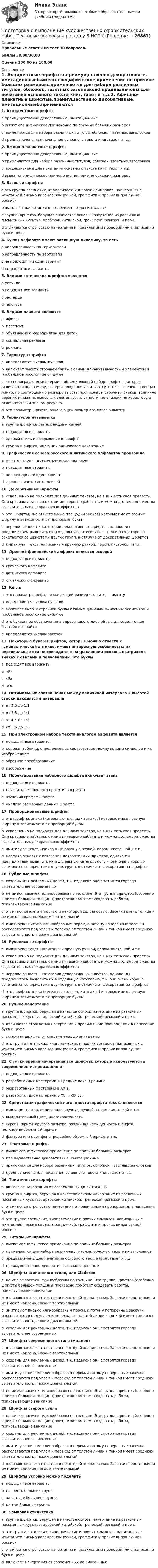     
          Описание
          Правильные ответы на тест 30 вопросов.Баллы 30,00/30,00Оценка 100,00 из 100,00 
          Оглавление
          1. Акцидентные шрифтыa.преимущественно декоративные, имитационныеb.имеют специфическое применение по причине больших размеровc.применяются для набора различных титулов, обложек, газетных заголовковd.предназначены для печатания основного текста книг, газет и т.д.2. Афишно-плакатные шрифтыa.преимущественно декоративные, имитационныеb.применяются для набора различных титулов, обложек, газетных заголовковc.предназначены для печатания основного текста книг, газет и т.д.d.имеют специфическое применение по причине больших размеров3. Базовые шрифтыa.это группа латинских, кириллических и прочих символов, написанных с имитацией письма карандашом,ручкой, граффити и прочих видов ручной росписиb.включают начертания от современных до винтажныхc.группа шрифтов, берущая в качестве основы начертание из различных письменных культур: арабской,китайской, греческой, римской и проч.d.отличаются строгостью начертания и правильными пропорциями в написании букв и цифр4. Буквы алфавита имеют различную динамику, то естьa.направленность по горизонталиb.направленность по вертикалиc.не подходит ни один вариантd.подходят все варианты5. Видами готических шрифтов являютсяa.ротундаb.подходят все вариантыc.бастардаd.текстура   6. Видами плаката являютсяa. афишаb. проспектc. объявление о мероприятии для детейd. социальная рекламаe. реклама   7. Гарнитура шрифтаa. определяется числом пунктовb. включает высоту строчной буквы с самым длинным выносным элементом и пробельное расстояние снизу еёc. это полиграфический термин, объединяющий набор шрифтов, которые отличаются по размеру, начертанию,наличию или отсутствию засечек на концах линий, по соотношению размера высоты прописных и строчных знаков, величине верхних и нижних выносных элементов, плотности, но близких по характеру и отличительным знакам рисункаd. это параметр шрифта, означающий размер его литер в высоту8. Гарнитурой называетсяa. группа шрифтов разных видов и кеглейb. подходят все вариантыc. единый стиль и оформление в шрифтеd. группа шрифтов, имеющих одинаковое начертание9. Графическая основа русского и латинского алфавитов произошлаa. от капиталов — древнегреческих надписейb. подходят все вариантыc. не подходит ни один вариантd. древнеегипетских надписей10. Декоративные шрифтыa. совершенно не подходят для длинных текстов, но в них есть своя прелесть. Они красивы и забавны, с ним иинтересно работать и можно достичь множества выразительных декоративных эффектовb. это шрифты, знаки (кегельные площадки знаков) которых имеют разную ширину в зависимости от пропорций буквыc. нередко относят к категории декоративных шрифтов, однако мы предпочитаем выделить их в отдельную категорию, т. к. они очень хорошо сочетаются со шрифтами других групп, в отличие от декоративных шрифтов.d. имитируют текст, написанный вручную ручкой, пером, кисточкой и т.п.11. Древний финикийский алфавит является основойa. подходят все вариантыb. греческого алфавитаc. латинского алфавитаd. славянского алфавита 12. Кегльa. это параметр шрифта, означающий размер его литер в высотуb. определяется числом пунктовc. включает высоту строчной буквы с самым длинным выносным элементом и пробельное расстояние снизу еёd. это буквенное обозначение в адресе какого-либо объекта, позволяющее быстрее его найтиe. определяется числом засечек  13. Некоторые буквы шрифтов, которые можно отнести к гуманистической антикве, имеют интересную особенность: их вертикальные оси не совпадают с направлением основных штрихов в знаках с овалами и полуовалами. Это буквыa. подходят все вариантыb. «Р»c. «З»d. «О»14. Оптимальные соотношения между величиной интервала и высотой строки находятся в интервалеa. от 3:5 до 1:1b. от 7:5 до 1:1c. от 4:5 до 1:2d. от 5:5 до 1:315. При электронном наборе текста аналогом алфавита являетсяa. подходят все вариантыb. кодовая таблица, определяющая соответствие между кодами символов и их изображениемc. обратное преобразованиеd. изображение16. Проектирование наборного шрифта включает этапыa. подходят все вариантыb. поиска качественного прототипа шрифтаc. изучения графем шрифтаd. анализа размерных данных шрифта17. Пропорциональные шрифтыa. это шрифты, знаки (кегельные площадки знаков) которых имеют разную ширину в зависимости от пропорций буквыb. совершенно не подходят для длинных текстов, но в них есть своя прелесть. Они красивы и забавны, с ними интересно работать и можно достичь множества выразительных декоративных эффектовc. имитируют текст, написанный вручную ручкой, пером, кисточкой и т.п.d. нередко относят к категории декоративных шрифтов, однако мы предпочитаем выделить их в отдельную категорию, т. к. они очень хорошо сочетаются со шрифтами других групп, в отличие от декоративных шрифтов18. Рубленые шрифтыa. созданы для рекламных целей, т.к. издалека они смотрятся гораздо выразительнее современныхb. не имеют засечек, единообразны по толщине. Эта группа шрифтов (особенно шрифты большой толщины)прекрасно помогает создавать работы, приковывающие вниманиеc. отличаются элегантностью и некоторой холодностью. Засечки очень тонкие и не имеют наклона. Нажим вертикальныйd. имитируют письмо клинообразным пером, а потому поперечные засечки располагаются под углом и переход от толстой линии к тонкой имеет среднюю выразительность, нажим диагональный19. Рукописные шрифтыa. имитируют текст, написанный вручную ручкой, пером, кисточкой и т.п.b. совершенно не подходят для длинных текстов, но в них есть своя прелесть. Они красивы и забавны, с ними интересно работать и можно достичь множества выразительных декоративных эффектовc. нередко относят к категории декоративных шрифтов, однако мы предпочитаем выделить их в отдельную категорию, т.к. они очень хорошо сочетаются со шрифтами других групп, в отличие от декоративных шрифтов.d. это шрифты, знаки (кегельные площадки знаков) которых имеют разную ширину в зависимости от пропорций буквы20. Ручное начертаниеa. группа шрифтов, берущая в качестве основы начертание из различных письменных культур: арабской,китайской, греческой, римской и проч.b. отличается строгостью начертания и правильными пропорциями в написании букв и цифрc. включает шрифты от современных до винтажныхd. это группа латинских, кириллических и прочих символов, написанных с имитацией письма карандашом,ручкой, граффити и прочих видов ручной росписи 21. С точки зрения начертания все шрифты, которые используются в современности, произошли отa. подходят все вариантыb. разработанных мастерами в Средние века и раньшеc. разработанных мастерами в XX в.d. разработанных мастерами в XVIII–XIX вв.22. Средствами графической наглядности шрифта текста являютсяa. имитация текста, написанная вручную ручкой, пером, кисточкой и т.п.b. выделительный цвет, многокрасочностьc. курсив, шрифт другого размера, различная насыщенность шрифта, иллюзорно-объемный шрифтd. фактура или цвет фона, рельефно-объемный шрифт и т.д.23. Текстовые шрифтыa. имеют специфическое применение по причине больших размеровb. преимущественно декоративные, имитационныеc. применяются для набора различных титулов, обложек, газетных заголовковd. предназначены для печатания основного текста книг, газет и т.д.  24. Тематические шрифтыa. включают начертания от современных до винтажныхb. группа шрифтов, берущая в качестве основы начертание из различных письменных культур: арабской,китайской, греческой, римской и проч.c. отличаются строгостью начертания и правильными пропорциями в написании букв и цифрd. это группа латинских, кириллических и прочих символов, написанных с имитацией письма карандашом,ручкой, граффити и прочих видов ручной росписи25. Титульные шрифтыa. имеют специфическое применение по причине больших размеровb. применяются для набора различных титулов, обложек, газетных заголовковc. предназначены для печатания основного текста книг, газет и т.д.d. преимущественно декоративные, имитационные26. Шрифты египетского стиля, или Claderona. не имеют засечек, единообразны по толщине. Эта группа шрифтов (особенно шрифты большой толщины)прекрасно помогает создавать работы, приковывающие вниманиеb. отличаются элегантностью и некоторой холодностью. Засечки очень тонкие и не имеют наклона. Нажим вертикальныйc. имитируют письмо клинообразным пером, а потому поперечные засечки располагаются под углом и переход от толстой линии к тонкой имеет среднюю выразительность, нажим диагональныйd. созданы для рекламных целей, т.к. издалека они смотрятся гораздо выразительнее современных27. Шрифты современного стиля (модерн)a. отличаются элегантностью и некоторой холодностью. Засечки очень тонкие и не имеют наклона. Нажим вертикальныйb. созданы для рекламных целей, т.к. издалека они смотрятся гораздо выразительнее современныхc. имитируют письмо клинообразным пером, а потому поперечные засечки располагаются под углом и переход от толстой линии к тонкой имеет среднюю выразительность, нажим диагональныйd. не имеют засечек, единообразны по толщине. Эта группа шрифтов (особенно шрифты большой толщины)прекрасно помогает создавать работы, приковывающие внимание28. Шрифты старого стиляa. не имеют засечек, единообразны по толщине. Эта группа шрифтов (особенно шрифты большой толщины)прекрасно помогает создавать работы, приковывающие вниманиеb. созданы для рекламных целей, т.к. издалека они смотрятся гораздо выразительнее современныхc. имитируют письмо клинообразным пером, а потому поперечные засечки располагаются под углом и переход от толстой линии к тонкой имеет среднюю выразительность, нажим диагональныйd. отличаются элегантностью и некоторой холодностью. Засечки очень тонкие и не имеют наклона. Нажим вертикальный  29. Шрифты условно можно поделитьa. подходят все вариантыb. на шесть больших группc. на четыре большие группыd. на три большие группы30. Языковая стилистикаa. группа шрифтов, берущая в качестве основы начертание из различных письменных культур: арабской,китайской, греческой, римской и проч.b. это группа латинских, кириллических и прочих символов, написанных с имитацией письма карандашом,ручкой, граффити и прочих видов ручной росписиc. отличается строгостью начертания и правильными пропорциями в написании букв и цифрd. включает начертания от современных до винтажных   
            
            
            Подготовка и выполнение художественно-оформительских работ Тестовые вопросы к разделу 2 НСПКПодготовка и выполнение художественно-оформительских работ Тестовые вопросы к разделу 3 НСПКПодготовка к работе вожатого в детском оздоровительном лагере. Синергия. Ответы на ИТОГОВЫЙ ТЕСТ. На отлично!Подготовка машинПодготовка педагога в области социально-педагогической деятельностиПодготовка педагога дополнительного образования в области изобразительной деятельности и декоративно-прикладного искусства (ИЗО, 1 часть) Тест № 1Подготовка педагога дополнительного образования в области изобразительной деятельности и декоративно-прикладного искусства (ИЗО, 1 часть) Тест № 2Подготовка гражданских дел к судебному разбирательству как стадия процессаПодготовка детей к обучению в школе. Синергия. ✅ Ответы на ИТОГОВЫЙ ТЕСТ. На отлично!Подготовка детей к школе (2023.г) тест с ответами Синергия/МОИ/ МТИ /МОСАП💯 Подготовка детей к школе (все ответы на тест Синергия / МТИ / МосАП, февраль 2023)💯 Подготовка детей к школе (ответы на тест Синергия / МТИ / МосАП, декабрь 2022)💯 Подготовка детей к школе (ответы на тест Синергия / МТИ / МосАП, ноябрь 2022)💯 Подготовка детей к школе (ответы на тест Синергия / МТИ / МосАП, октябрь 2022)