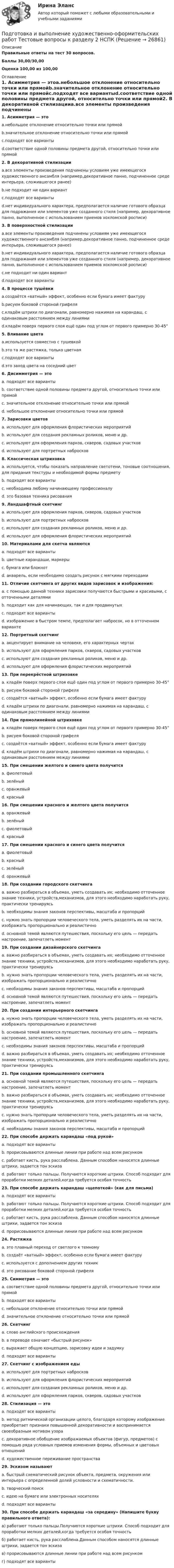     
          Описание
          Правильные ответы на тест 30 вопросов.Баллы 30,00/30,00Оценка 100,00 из 100,00 
          Оглавление
          1. Асимметрия — этоa.небольшое отклонение относительно точки или прямойb.значительное отклонение относительно точки или прямойc.подходят все вариантыd.соответствие одной половины предмета другой, относительно точки или прямой2. В декоративной стилизацииa.все элементы произведения подчинены условиям уже имеющегося художественного ансамбля (например,декоративное панно, подчиненное среде интерьера, сложившегося ранее)b.не подходит ни один вариантc.подходят все вариантыd.нет индивидуального характера, предполагается наличие готового образца для подражания или элементов уже созданного стиля (например, декоративное панно, выполненное с использованием приемов хохломской росписи)3. В поверхностной стилизацииa.все элементы произведения подчинены условиям уже имеющегося художественного ансамбля (например,декоративное панно, подчиненное среде интерьера, сложившегося ранее)b.нет индивидуального характера, предполагается наличие готового образца для подражания или элементов уже созданного стиля (например, декоративное панно, выполненное с использованием приемов хохломской росписи)c.не подходит ни один вариантd.подходят все варианты4. В процессе тушёвкиa.создаётся «ватный» эффект, особенно если бумага имеет фактуруb.рисуем боковой стороной грифеляc.кладём штрихи по диагонали, равномерно нажимая на карандаш, с одинаковым расстоянием между линиямиd.кладём поверх первого слоя ещё один под углом от первого примерно 30-45° 5. Вливание цветаa.используется совместно с тушевкойb.это та же растяжка, только цветнаяc.подходят все вариантыd.это заход цвета на соседний цвет6. Дисимметрия — этоa. подходят все вариантыb. соответствие одной половины предмета другой, относительно точки или прямойc. значительное отклонение относительно точки или прямойd. небольшое отклонение относительно точки или прямой7. Зарисовки цветовa. используют для оформления флористических мероприятийb. используют для создания рекламных роликов, меню и др.c. используют для оформления парков, скверов, садовых участковd. используют для портретных набросков8. Классическая штриховкаa. используется, чтобы показать направление светотени, тоновые соотношения, для придания текстуры и необходимой формы предметуb. подходят все вариантыc. необходима любому начинающему профессионалуd. это базовая техника рисования9. Ландшафтный скетчингa. используют для оформления парков, скверов, садовых участковb. используют для портретных набросковc. используют для создания рекламных роликов, меню и др.d. используют для оформления флористических мероприятий10. Материалами для скетча являютсяa. подходят все вариантыb. цветные карандаши, маркерыc. бумага или блокнотd. акварель, если необходимо создать рисунок с мягкими переходами11. Отличие скетчинга от других видов зарисовок и изображения:a. с помощью данной техники зарисовки получаются быстрыми и красивыми, с отточенными деталямиb. подходит как для начинающих, так и для продвинутыхc. подходят все вариантыd. изображение в быстром темпе, предполагает набросок, но в отточенном варианте  12. Портретный скетчингa. акцентирует внимание на человеке, его характерных чертахb. используют для оформления парков, скверов, садовых участковc. используют для создания рекламных роликов, меню и др.d. используют для оформления флористических мероприятий13. При перекрёстной штриховкеa. кладём поверх первого слоя ещё один под углом от первого примерно 30-45°b. рисуем боковой стороной грифеляc. создаётся «ватный» эффект, особенно если бумага имеет фактуруd. кладём штрихи по диагонали, равномерно нажимая на карандаш, с одинаковым расстоянием между линиями14. При прямолинейной штриховкеa. кладём поверх первого слоя ещё один под углом от первого примерно 30-45°b. рисуем боковой стороной грифеляc. создаётся «ватный» эффект, особенно если бумага имеет фактуруd. кладём штрихи по диагонали, равномерно нажимая на карандаш, с одинаковым расстоянием между линиями15. При смешении желтого и синего цвета получитсяa. фиолетовыйb. зелёныйc. оранжевыйd. красный16. При смешении красного и желтого цвета получитсяa. оранжевыйb. зелёныйc. фиолетовыйd. красный17. При смешении красного и синего цвета получитсяa. фиолетовыйb. красныйc. зелёныйd. оранжевый  18. При создании городского скетчингаa. важно разбираться в объемах, уметь создавать их; необходимо отточенное знание техники, устройств,механизмов, для этого необходимо наработать руку, практически тренируясьb. необходимы знания законов перспективы, масштаба и пропорцийc. нужно знать пропорции человеческого тела, уметь разделять их на части, изображать пропорционально  и реалистичноd. основной темой являются путешествия, поскольку его цель — передать настроение, запечатлеть момент19. При создании дизайнерского скетчингаa. важно разбираться в объемах, уметь создавать их; необходимо отточенное знание техники, устройств,механизмов, для этого необходимо наработать руку, практически тренируясьb. нужно знать пропорции человеческого тела, уметь разделять их на части, изображать пропорционально и реалистичноc. необходимы знания законов перспективы, масштаба и пропорцийd. основной темой являются путешествия, поскольку его цель — передать настроение, запечатлеть момент20. При создании интерьерного скетчингаa. нужно знать пропорции человеческого тела, уметь разделять их на части, изображать пропорционально и реалистичноb. основной темой являются путешествия, поскольку его цель — передать настроение, запечатлеть моментc. необходимы знания законов перспективы, масштаба и пропорцийd. важно разбираться в объемах, уметь создавать их; необходимо отточенное знание техники, устройств,механизмов, для этого необходимо наработать руку, практически тренируясь21. При создании промышленного скетчингаa. основной темой являются путешествия, поскольку его цель — передать настроение, запечатлеть моментb. важно разбираться в объемах, уметь создавать их; необходимо отточенное знание техники, устройств,механизмов, для этого необходимо наработать руку, практически тренируясьc. нужно знать пропорции человеческого тела, уметь разделять их на части, изображать пропорционально и реалистичноd. необходимы знания законов перспективы, масштаба и пропорций22. При способе держать карандаш «под рукой»a. подходят все вариантыb. прорисовываются длинные линии при работе над всем рисункомc. работает кисть, рука расслаблена. Данным способом наносятся длинные штрихи, задается тон эскизаd. работают только пальцы. Получаются короткие штрихи. Способ подходит для проработки мелких деталей,когда требуется особая точность  23. При способе держать карандаш «щепоткой» (как для письма)a. подходят все вариантыb. работают только пальцы. Получаются короткие штрихи. Способ подходит для проработки мелких деталей,когда требуется особая точностьc. работает кисть, рука расслаблена. Данным способом наносятся длинные штрихи, задается тон эскизаd. прорисовываются длинные линии при работе над всем рисунком24. Растяжкаa. это плавный переход от светлого к темномуb. создаёт «ватный» эффект, особенно если бумага имеет фактуруc. используется с дополнением других техникd. это рисование боковой стороной грифеля 25. Симметрия — этоa. соответствие одной половины предмета другой, относительно точки или прямойb. подходят все вариантыc. небольшое отклонение относительно точки или прямойd. значительное отклонение относительно точки или прямой26. Скетчингa. слово английского происхожденияb. в переводе означает «быстрый рисунок»c. выражает общую концепцию, зарисовку идеи и задумкуd. подходят все варианты27. Скетчинг с изображением едыa. используют для портретных набросковb. используют для оформления флористических мероприятийc. используют для создания рекламных роликов, меню и др.d. используют для оформления парков, скверов, садовых участков28. Стилизация — этоa. подходят все вариантыb. метод ритмической организации целого, благодаря которому изображение приобретает признаки повышенной декоративности и воспринимается своеобразным мотивом узораc. декоративное обобщение изображаемых объектов (фигур, предметов) с помощью ряда условных приемов изменения формы, объемных и цветовых отношенийd. художественное переживание пространства  29. Эскизом называютa. быстрый схематический рисунок объекта, предмета, окружения или интерьера с определенной долей условности и схематичности.b. творческий поискc. идею на бумаге или электронных носителяхd. подходят все варианты30. При способе держать карандаш «за середину» (Напишите букву правильного ответа):а) работают только пальцы.Получаются короткие штрихи. Способ подходит для проработки мелких деталей,когда требуется особая точностьб) работает кисть, рука расслаблена.Данным способом наносятся длинные штрихи, задается тон эскизав) прорисовываются длинные линии при работе над всем рисункомг) подходят все варианты 
            
            
            Подготовка и выполнение художественно-оформительских работ Тестовые вопросы к разделу 1 НСПКПодготовка и выполнение художественно-оформительских работ Тестовые вопросы к разделу 2 НСПКПодготовка и выполнение художественно-оформительских работ Тестовые вопросы к разделу 3 НСПКПодготовка к работе вожатого в детском оздоровительном лагере. Синергия. Ответы на ИТОГОВЫЙ ТЕСТ. На отлично!Подготовка машинПодготовка педагога в области социально-педагогической деятельностиПодготовка педагога дополнительного образования в области изобразительной деятельности и декоративно-прикладного искусства (ИЗО, 1 часть) Тест № 1Подготовить таблицу соответствия нарушений субъективных гражданских прав выбранному способу защиты, столбцами которой являются наименование субъективного гражданского права – общие способы защиты – специальные способы защитыПодготовка гражданских дел к судебному разбирательству как стадия процессаПодготовка детей к обучению в школе. Синергия. ✅ Ответы на ИТОГОВЫЙ ТЕСТ. На отлично!Подготовка детей к школе (2023.г) тест с ответами Синергия/МОИ/ МТИ /МОСАП💯 Подготовка детей к школе (все ответы на тест Синергия / МТИ / МосАП, февраль 2023)💯 Подготовка детей к школе (ответы на тест Синергия / МТИ / МосАП, декабрь 2022)💯 Подготовка детей к школе (ответы на тест Синергия / МТИ / МосАП, ноябрь 2022)