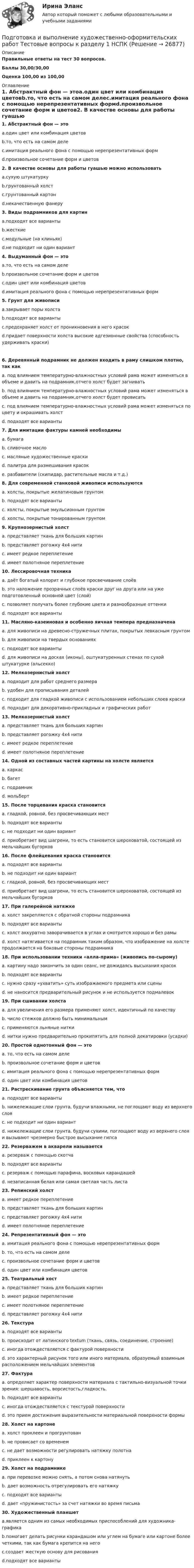     
          Описание
          Правильные ответы на тест 30 вопросов.Баллы 30,00/30,00Оценка 100,00 из 100,00 
          Оглавление
          1. Абстрактный фон — этоa.один цвет или комбинация цветовb.то, что есть на самом делеc.имитация реального фона с помощью нерепрезентативных формd.произвольное сочетание форм и цветов2. В качестве основы для работы гуашью можно использоватьa.сухую штукатуркуb.грунтованный холстc.грунтованный картонd.некачественную фанеру  3. Виды подрамников для картин  a.подходят все вариантыb.жесткиеc.модульные (на клиньях)d.не подходит ни один вариант 4. Выдуманный фон — этоa.то, что есть на самом делеb.произвольное сочетание форм и цветовc.один цвет или комбинация цветовd.имитация реального фона с помощью нерепрезентативных форм5. Грунт для живописиa.закрывает поры холстаb.подходят все вариантыc.предохраняет холст от проникновения в него красокd.придает поверхности холста высокие адгезионные свойства (способность удерживать краски) 6. Деревянный подрамник не должен входить в раму слишком плотно, так какa. под влиянием температурно-влажностных условий рама может изменяться в объеме и давить на подрамник,отчего холст будет загниватьb. под влиянием температурно-влажностных условий рама может изменяться в объеме и давить на подрамник,отчего холст будет провисатьc. под влиянием температурно-влажностных условий рама может изменяться по цвету и окрашивать холстd. подходят все варианты7. Для имитации фактуры камней необходимыa. бумагаb. сливочное маслоc. масляные художественные краскиd. палитра для размешивания красокe. разбавители (скипидар, растительные масла и т.д.)   8. Для современной станковой живописи используютсяa. холсты, покрытые желатиновым грунтомb. подходят все вариантыc. холсты, покрытые эмульсионным грунтомd. холсты, покрытые тонированным грунтом9. Крупнозернистый холстa. представляет ткань для больших картинb. представляет рогожку 4х4 нитиc. имеет редкое переплетениеd. имеет полотняное переплетение10. Лессировочная техникаa. даёт богатый колорит и глубокое просвечивание слоёвb. это наложение прозрачных слоёв краски друг на друга или на уже подготовленный основной цвет (слой)c. позволяет получать более глубокие цвета и разнообразные оттенкиd. подходят все варианты11. Масляно-казеиновая и особенно яичная темпера предназначенаa. для живописи на древесно-стружечных плитах, покрытых левкасным грунтомb. для живописи на твердых основанияхc. подходят все вариантыd. для живописи на досках (иконы), оштукатуренных стенах по сухой штукатурке (альсекко)  12. Мелкозернистый холстa. подходит для работ среднего размераb. удобен для прописывания деталейc. подходит для гладкой живописи с использованием небольших слоев краскиd. подходит для декоративно-прикладных и графических работ  13. Мелкозернистый холстa. представляет ткань для больших картинb. представляет рогожку 4х4 нитиc. имеет редкое переплетениеd. имеет полотняное переплетение14. Одной из составных частей картины на холсте являетсяa. каркасb. багетc. подрамникd. мольберт15. После торцевания краска становитсяa. гладкой, ровной, без просвечивающих местb. подходят все вариантыc. не подходит ни один вариантd. приобретает вид шагрени, то есть становится шероховатой, состоящей из мельчайших бугорков16. После флейцевания краска становитсяa. подходят все вариантыb. не подходит ни один вариантc. гладкой, ровной, без просвечивающих местd. приобретает вид шагрени, то есть становится шероховатой, состоящей из мельчайших бугорков17. При галерейной натяжкеa. холст закрепляется с обратной стороны подрамникаb. подходят все вариантыc. холст аккуратно заворачивается в углах и смотрится хорошо и без рамыd. холст натягивается на подрамник таким образом, что изображение на холсте продолжается на боковые стороны подрамника  18. При использовании техники «алла-прима» (живопись по-сырому)a. картину надо закончить за один сеанс, не дожидаясь высыхания красокb. подходят все вариантыc. нужно сразу «ухватить» суть изображаемого предмета или сценыd. не наносится предварительный рисунок и не используется подмалевок19. При сшивании холстаa. для увеличения его размера применяют холст, идентичный по качествуb. число стежков должно быть минимальнымc. применяются льняные ниткиd. нитки нужно предварительно прокипятить для полной декатировки (усадки)  20. Простой однотонный фон — этоa. то, что есть на самом делеb. произвольное сочетание форм и цветовc. имитация реального фона с помощью нерепрезентативных формd. один цвет или комбинация цветов21. Растрескивание грунта объясняется тем, чтоa. подходят все вариантыb. нижележащие слои грунта, будучи влажными, не поглощают воду из верхнего слояc. не подходит ни один вариантd. нижележащие слои грунта, будучи сухими, поглощают воду из верхнего слоя и вызывают чрезмерно быстрое высыхание гипса22. Резерважем в акварели называетсяa. резерваж с помощью скотчаb. подходят все вариантыc. резерваж с помощью парафина, восковых карандашейd. незаписанная белая или самая светлая часть листа23. Репинский холстa. имеет редкое переплетениеb. представляет ткань для больших картинc. представляет рогожку 4х4 нитиd. имеет полотняное переплетение   24. Репрезентативный фон — этоa. имитация реального фона с помощью нерепрезентативных формb. то, что есть на самом делеc. произвольное сочетание форм и цветовd. один цвет или комбинация цветов25. Театральный хостa. представляет ткань для больших картинb. имеет редкое переплетениеc. имеет полотняное переплетениеd. представляет рогожку 4х4 нити26. Текстураa. подходят все вариантыb. происходит от латинского textum (ткань, связь, соединение, строение)c. иногда отождествляется с фактурой поверхностиd. это характерный рисунок того или иного материала, образуемый взаимным расположением мельчайших элементов27. Фактураa. определяет характер поверхности материала с тактильно-визуальной точки зрения: шершавость, ворсистость,гладкость.b. подходят все вариантыc. иногда отождествляется с текстурой поверхностиd. это прием достижения выразительности материальной поверхности формы28. Холст на картонеa. холст проклеен и прогрунтованb. не провисает со временемc. не дает возможности регулировать натяжку полотнаd. приклеен к картону  29. Холст на подрамникеa. при перевозке можно снять, а потом снова натянутьb. дает возможность отрегулировать его натяжкуc. подходят все вариантыd. дает «пружинистость» за счет натяжки во время письма 30. Художественный планшетa.является одним из самых необходимых приспособлений для художника-графикаb.помогает делать рисунки карандашом или углем на бумаге или картоне более четкими, так как бумага крепится на негоc.создает жесткую основу для рисованияd.подходят все варианты 
            
            
            💯 Подготовка детей к школе (ответы на тест Синергия / МТИ / МосАП, октябрь 2022)Подготовка и выполнение художественно-оформительских работ Тестовые вопросы к разделу 1 НСПКПодготовка и выполнение художественно-оформительских работ Тестовые вопросы к разделу 2 НСПКПодготовка и выполнение художественно-оформительских работ Тестовые вопросы к разделу 3 НСПКПодготовка к работе вожатого в детском оздоровительном лагере. Синергия. Ответы на ИТОГОВЫЙ ТЕСТ. На отлично!Подготовка машинПодготовка педагога в области социально-педагогической деятельностиПодготовить проект трудового договора с руководителем коммерческой организации.  ТРУДОВОЙ ДОГОВОРПодготовить таблицу соответствия нарушений субъективных гражданских прав выбранному способу защиты, столбцами которой являются наименование субъективного гражданского права – общие способы защиты – специальные способы защитыПодготовка гражданских дел к судебному разбирательству как стадия процессаПодготовка детей к обучению в школе. Синергия. ✅ Ответы на ИТОГОВЫЙ ТЕСТ. На отлично!Подготовка детей к школе (2023.г) тест с ответами Синергия/МОИ/ МТИ /МОСАП💯 Подготовка детей к школе (все ответы на тест Синергия / МТИ / МосАП, февраль 2023)💯 Подготовка детей к школе (ответы на тест Синергия / МТИ / МосАП, декабрь 2022)