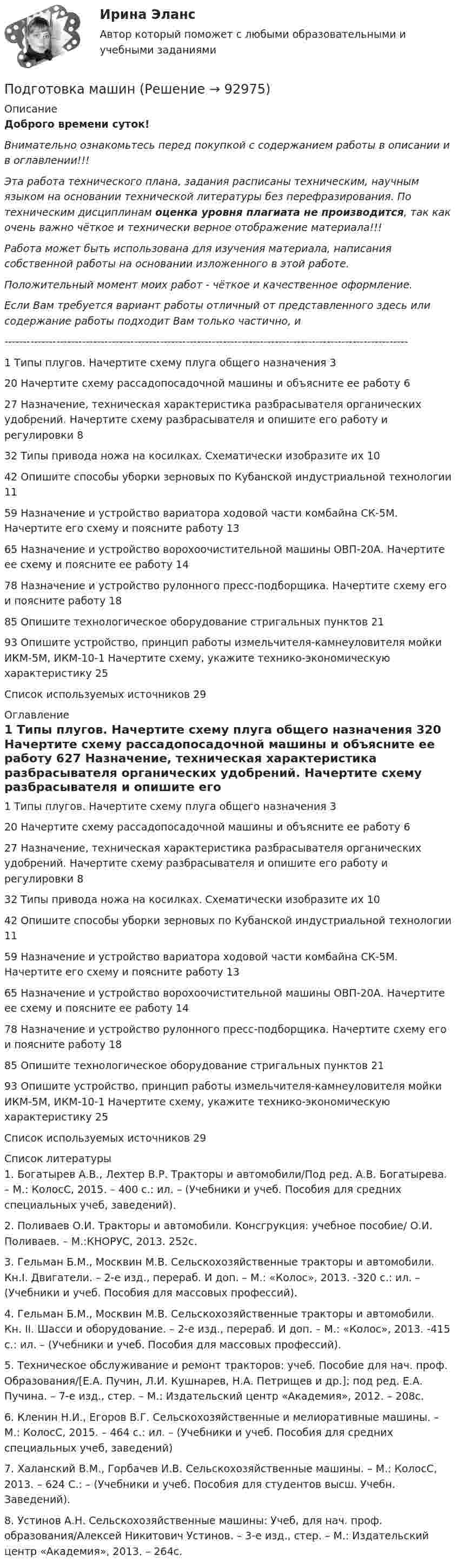      
            Описание
            Доброго времени суток!Внимательно ознакомьтесь перед покупкой с содержанием работы в описании и в оглавлении!!!Эта работа технического плана, задания расписаны техническим, научным языком на основании технической литературы без перефразирования. По техническим дисциплинам оценка уровня плагиата не производится, так как очень важно чёткое и технически верное отображение материала!!!Работа может быть использована для изучения материала, написания собственной работы на основании изложенного в этой работе.Положительный момент моих работ - чёткое и качественное оформление.Если Вам требуется вариант работы отличный от представленного здесь или содержание работы подходит Вам только частично,  и -------------------------------------------------------------------------------------------------------------1 Типы плугов. Начертите схему плуга общего назначения	320 Начертите схему рассадопосадочной машины и объясните ее работу	627 Назначение, техническая характеристика разбрасывателя органических удобрений. Начертите схему разбрасывателя и опишите его работу и регулировки	832 Типы привода ножа на косилках. Схематически изобразите их	1042 Опишите способы уборки зерновых по Кубанской индустриальной технологии	1159 Назначение и устройство вариатора ходовой части комбайна СК-5М. Начертите его схему и поясните работу	1365 Назначение и устройство ворохоочистительной машины ОВП-20А. Начертите ее схему и поясните ее работу	1478 Назначение и устройство рулонного пресс-подборщика. Начертите схему его и поясните работу	1885 Опишите технологическое оборудование стригальных пунктов	2193 Опишите устройство, принцип работы измельчителя-камнеуловителя мойки ИКМ-5М, ИКМ-10-1 Начертите схему, укажите технико-экономическую характеристику	25Список используемых источников	29 
            Оглавление
            1 Типы плугов. Начертите схему плуга общего назначения	320 Начертите схему рассадопосадочной машины и объясните ее работу	627 Назначение, техническая характеристика разбрасывателя органических удобрений. Начертите схему разбрасывателя и опишите его работу и регулировки	832 Типы привода ножа на косилках. Схематически изобразите их	1042 Опишите способы уборки зерновых по Кубанской индустриальной технологии	1159 Назначение и устройство вариатора ходовой части комбайна СК-5М. Начертите его схему и поясните работу	1365 Назначение и устройство ворохоочистительной машины ОВП-20А. Начертите ее схему и поясните ее работу	1478 Назначение и устройство рулонного пресс-подборщика. Начертите схему его и поясните работу	1885 Опишите технологическое оборудование стригальных пунктов	2193 Опишите устройство, принцип работы измельчителя-камнеуловителя мойки ИКМ-5М, ИКМ-10-1 Начертите схему, укажите технико-экономическую характеристику	25Список используемых источников	29 
            Список литературы
            1. Богатырев А.В., Лехтер В.Р. Тракторы и автомобили/Под ред. А.В. Богатырева. – М.: КолосС, 2015. – 400 с.: ил. – (Учебники и учеб. Пособия для средних специальных учеб, заведений).2. Поливаев О.И. Тракторы и автомобили. Консгрукция: учебное пособие/ О.И. Поливаев. – М.:КНОРУС, 2013. 252с.3. Гельман Б.М., Москвин М.В. Сельскохозяйственные тракторы и автомобили. Кн.I. Двигатели. – 2-е изд., перераб. И доп. – М.: «Колос», 2013. -320 с.: ил. – (Учебники и учеб. Пособия для массовых профессий).4. Гельман Б.М., Москвин М.В. Сельскохозяйственные тракторы и автомобили. Кн. II.       Шасси и оборудование. – 2-е изд., перераб. И доп. – М.: «Колос», 2013. -415 с.: ил. – (Учебники и учеб. Пособия для массовых профессий).5. Техническое обслуживание и ремонт тракторов: учеб. Пособие для нач. проф. Образования/[Е.А. Пучин, Л.И. Кушнарев, Н.А. Петрищев и др.]; под ред. Е.А. Пучина. – 7-е изд., стер. – М.: Издательский центр «Академия», 2012. – 208с.6. Кленин Н.И., Егоров В.Г. Сельскохозяйственные и мелиоративные машины. – М.: КолосС, 2015. – 464 с.: ил. – (Учебники и учеб. Пособия для средних специальных учеб, заведений)7. Халанский В.М., Горбачев И.В. Сельскохозяйственные машины. – М.: КолосС, 2013. – 624 С.: – (Учебники и учеб. Пособия для студентов высш. Учебн. Заведений).8. Устинов А.Н. Сельскохозяйственные машины: Учеб, для нач. проф. образования/Алексей Никитович Устинов. – 3-е изд., стер. – М.: Издательский центр «Академия», 2013. – 264с. 
            
            
            Подготовка к работе вожатого в детском оздоровительном лагере. Синергия. Ответы на ИТОГОВЫЙ ТЕСТ. На отлично!Подготовка машинПодготовка педагога в области социально-педагогической деятельностиПодготовка педагога дополнительного образования в области изобразительной деятельности и декоративно-прикладного искусства (ИЗО, 1 часть) Тест № 1Подготовка педагога дополнительного образования в области изобразительной деятельности и декоративно-прикладного искусства (ИЗО, 1 часть) Тест № 2Подготовка педагога дополнительного образования в области изобразительной деятельности и декоративно-прикладного искусства (ИЗО, 1 часть) Тест № 3Подготовка педагога дополнительного образования в области изобразительной деятельности и декоративно-прикладного искусства (ИЗО, 2 часть) КомплексноеПодготовка детей к школе (2023.г) тест с ответами Синергия/МОИ/ МТИ /МОСАП💯 Подготовка детей к школе (все ответы на тест Синергия / МТИ / МосАП, февраль 2023)💯 Подготовка детей к школе (ответы на тест Синергия / МТИ / МосАП, декабрь 2022)💯 Подготовка детей к школе (ответы на тест Синергия / МТИ / МосАП, ноябрь 2022)💯 Подготовка детей к школе (ответы на тест Синергия / МТИ / МосАП, октябрь 2022)Подготовка и выполнение художественно-оформительских работ Тестовые вопросы к разделу 1 НСПКПодготовка и выполнение художественно-оформительских работ Тестовые вопросы к разделу 2 НСПК