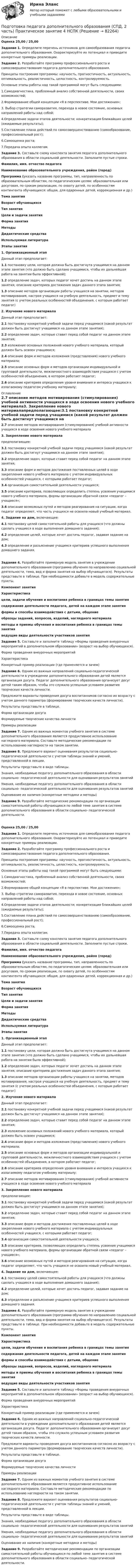      
            Описание
            Оценка 25,00 / 25,00Задание 1. Определите перечень источников для самообразования педагога дополнительного образования. Охарактеризуйте их потенциал  и приведите конкретные примеры реализации. Задание 2. Разработайте программу профессионального роста и самосовершенствования педагога дополнительного образования.Принципы построения программы: научность, прогностичность, актуальность, оптимальность, реалистичность, целостность, контролируемость.Основные этапы работы над такой программой могут быть следующими:1.Самодиагностика, проблемный анализ собственной деятельности, своих возможностей;2.Формирование общей концепции «Я в перспективе. Мои достижения»;3. Выбор стратегии саморазвития, перехода в новое состояние, основных направлений работы над собой;4.Определение задачи этапов деятельности; конкретизация ближайших целей (ожидаемые результаты);5.Составление плана действий по самосовершенствованию (самообразование, профессиональный рост);6.Самооценка роста;7.Передача опыта коллегам.Задание 3. Составьте схему конспекта занятия педагога дополнительного образования в области социальной деятельности. Заполните пустые строки. Фамилия, имя. отчество педагога Наименование образовательного учреждения, район (город) Программа (указать название программы, тип, направленность по образовательным областям, по педагогическим целям: образовательная или досуговая, по срокам реализации, по охвату детей, по особенностям контингента обучающихся: общая, для одаренных детей, коррекционная и др.) Тема занятия Возраст обучающихся Тип занятия Цели и задачи занятия Форма занятия Методы Дидактические средства Используемая литература Этапы занятия1. Организационный этапДанный этап предполагает:1.1 постановку цели, которая должна быть достигнута учащимися на данном этапе занятия (что должно быть сделано учащимися, чтобы их дальнейшая работа на занятии была эффективной);1.2 определение задач, которых педагог хочет достичь на данном этапе занятия; описание критериев достижения задач данного этапа занятия;1.3 описание методов организации работы учащихся на занятии, методов мотивирования, настроя учащихся на учебную деятельность, предмет и тему занятия (с учетом реальных особенностей объединения, с которым работает педагог) 2. Изучение нового материалаДанный этап предполагает:2.1 постановку конкретной учебной  задачи перед учащимися (какой результат должен быть достигнут учащимися на данном этапе занятия);2.2 определение задач, которые ставит перед собой педагог на данном этапе занятия;2.3 изложение основных положений нового учебного материала, который должен быть освоен учащимися;2.4 описание форм и методов изложения (представления) нового учебного материала;2.5 описание основных форм и методов организации индивидуальной и групповой деятельности, межличностного взаимодействия учащихся с учетом особенностей объединения, в котором работает педагог;2.6 описание критериев определения уровня внимания и интереса учащихся к излагаемому педагогом учебному материалу; 
            Оглавление
            2.7 описание методов мотиви­рования (стимулирования) учебной активности учащихся в ходе освоения нового учебного материала3. Закрепление нового материалапредполагающее:3.1 постановку конкретной учебной задачи перед учащимися (какой результат должен быть достигнут учащимися на данном этапе занятия);3.2 определение задач, которые ставит перед собой педагог на данном этапе занятия;3.3 описание форм и методов достижения поставленных целей в ходе закрепления нового учебного материала с учетом индивидуальных особенностей учащихся, с которыми работает педагог;3.4 организация самостоятельной деятельности учащихся;3.5 описание критериев, позволяющих определить степень усвоения учащимися нового учебного материала, формы организации обратной связи «педагог – учащиеся»;3.6 описание возможных путей и методов реагирования на ситуации, когда педагог определяет, что часть учащихся не освоила новый учебный материал. 4. Задание на дом, включающее:4.1 постановку целей самостоятельной работы для учащихся (что должны сделать учащиеся в ходе выполнения домашнего задания);4.2 определение целей, которые хочет достичь педагог, задавая задание на дом;4.3 определение и разъяснение учащимся критериев успешного выполнения домашнего задания.Задание 4. Разработайте примерную модель занятия в учреждении дополнительного образования (программа обучения по направлению социальной деятельности, тема, вид и форма занятия на выбор обучающегося). Результаты представьте в таблице. При необходимости добавьте в модель содержательные пункты. Компонент занятияХарактеристикацели, задачи обучения и воспитания ребенка в границах темы занятия содержание деятельности педагога, детей на каждом этапе занятия формы и способы взаимодействия с детьми, общение образцы заданий, вопросов, изделий, наглядного материала методы и приемы обучения и воспитания ребенка в границах темы занятия ведущие виды деятельности участников занятияЗадание 5. Составьте и заполните таблицу «Формы проведения внеурочных мероприятий в дополнительном образовании» (возраст на выбор обучающихся).Форма проведения внеурочных мероприятийХарактеристикаКонкретный пример реализации (где применяется и зачем)Задание 6. Одним из важных направлений социально-педагогической деятельности в учреждении дополнительного образования детей является организация досуга. Педагог дополнительного образования организует досуг детей таким образом, чтобы это служило успешным условием развития творческих качеств личности.Предложите варианты проведения досуга воспитанников согласно их возрасту с учетом данного параметра (формирование творческих качеств личности).Результаты представьте в таблице.Форма организации досугаФормируемые творческие качества личностиПримеры реализацииЗадание 7. Одним из важных моментов учебного занятия в системе дополнительного образования является продуктивное использование наглядного материала. Составьте методические рекомендации по использованию наглядности на таком занятии. Задание 8. Предложите вариант оценивания результатов социально-педагогической деятельности с учетом таблицы знаний и умений, представленной в лекции.Результаты представьте в виде таблицы. Знания, необходимые педагогу дополнительного образования в области социально- педагогической деятельности для оценивания результатов занятийУмения, необходимые педагогу дополнительного образования в области социально- педагогической деятельности для оценивания результатов занятийОценивание их наличия (конкретные методики и методы)Задание 9. Разработайте методические рекомендации по организации самостоятельной работы обучающихся по любой теме занятия в системе дополнительного образования в области социально- педагогической деятельности.Оценка 25,00 / 25,00Задание 1. Определите перечень источников для самообразования педагога дополнительного образования. Охарактеризуйте их потенциал  и приведите конкретные примеры реализации. Задание 2. Разработайте программу профессионального роста и самосовершенствования педагога дополнительного образования.Принципы построения программы: научность, прогностичность, актуальность, оптимальность, реалистичность, целостность, контролируемость.Основные этапы работы над такой программой могут быть следующими:1.Самодиагностика, проблемный анализ собственной деятельности, своих возможностей;2.Формирование общей концепции «Я в перспективе. Мои достижения»;3. Выбор стратегии саморазвития, перехода в новое состояние, основных направлений работы над собой;4.Определение задачи этапов деятельности; конкретизация ближайших целей (ожидаемые результаты);5.Составление плана действий по самосовершенствованию (самообразование, профессиональный рост);6.Самооценка роста;7.Передача опыта коллегам.Задание 3. Составьте схему конспекта занятия педагога дополнительного образования в области социальной деятельности. Заполните пустые строки. Фамилия, имя. отчество педагога Наименование образовательного учреждения, район (город) Программа (указать название программы, тип, направленность по образовательным областям, по педагогическим целям: образовательная или досуговая, по срокам реализации, по охвату детей, по особенностям контингента обучающихся: общая, для одаренных детей, коррекционная и др.) Тема занятия Возраст обучающихся Тип занятия Цели и задачи занятия Форма занятия Методы Дидактические средства Используемая литература Этапы занятия1. Организационный этапДанный этап предполагает:1.1 постановку цели, которая должна быть достигнута учащимися на данном этапе занятия (что должно быть сделано учащимися, чтобы их дальнейшая работа на занятии была эффективной);1.2 определение задач, которых педагог хочет достичь на данном этапе занятия; описание критериев достижения задач данного этапа занятия;1.3 описание методов организации работы учащихся на занятии, методов мотивирования, настроя учащихся на учебную деятельность, предмет и тему занятия (с учетом реальных особенностей объединения, с которым работает педагог) 2. Изучение нового материалаДанный этап предполагает:2.1 постановку конкретной учебной  задачи перед учащимися (какой результат должен быть достигнут учащимися на данном этапе занятия);2.2 определение задач, которые ставит перед собой педагог на данном этапе занятия;2.3 изложение основных положений нового учебного материала, который должен быть освоен учащимися;2.4 описание форм и методов изложения (представления) нового учебного материала;2.5 описание основных форм и методов организации индивидуальной и групповой деятельности, межличностного взаимодействия учащихся с учетом особенностей объединения, в котором работает педагог;2.6 описание критериев определения уровня внимания и интереса учащихся к излагаемому педагогом учебному материалу;2.7 описание методов мотиви­рования (стимулирования) учебной активности учащихся в ходе освоения нового учебного материала3. Закрепление нового материалапредполагающее:3.1 постановку конкретной учебной задачи перед учащимися (какой результат должен быть достигнут учащимися на данном этапе занятия);3.2 определение задач, которые ставит перед собой педагог на данном этапе занятия;3.3 описание форм и методов достижения поставленных целей в ходе закрепления нового учебного материала с учетом индивидуальных особенностей учащихся, с которыми работает педагог;3.4 организация самостоятельной деятельности учащихся;3.5 описание критериев, позволяющих определить степень усвоения учащимися нового учебного материала, формы организации обратной связи «педагог – учащиеся»;3.6 описание возможных путей и методов реагирования на ситуации, когда педагог определяет, что часть учащихся не освоила новый учебный материал. 4. Задание на дом, включающее:4.1 постановку целей самостоятельной работы для учащихся (что должны сделать учащиеся в ходе выполнения домашнего задания);4.2 определение целей, которые хочет достичь педагог, задавая задание на дом;4.3 определение и разъяснение учащимся критериев успешного выполнения домашнего задания.Задание 4. Разработайте примерную модель занятия в учреждении дополнительного образования (программа обучения по направлению социальной деятельности, тема, вид и форма занятия на выбор обучающегося). Результаты представьте в таблице. При необходимости добавьте в модель содержательные пункты. Компонент занятияХарактеристикацели, задачи обучения и воспитания ребенка в границах темы занятия содержание деятельности педагога, детей на каждом этапе занятия формы и способы взаимодействия с детьми, общение образцы заданий, вопросов, изделий, наглядного материала методы и приемы обучения и воспитания ребенка в границах темы занятия ведущие виды деятельности участников занятияЗадание 5. Составьте и заполните таблицу «Формы проведения внеурочных мероприятий в дополнительном образовании» (возраст на выбор обучающихся).Форма проведения внеурочных мероприятийХарактеристикаКонкретный пример реализации (где применяется и зачем)Задание 6. Одним из важных направлений социально-педагогической деятельности в учреждении дополнительного образования детей является организация досуга. Педагог дополнительного образования организует досуг детей таким образом, чтобы это служило успешным условием развития творческих качеств личности.Предложите варианты проведения досуга воспитанников согласно их возрасту с учетом данного параметра (формирование творческих качеств личности).Результаты представьте в таблице.Форма организации досугаФормируемые творческие качества личностиПримеры реализацииЗадание 7. Одним из важных моментов учебного занятия в системе дополнительного образования является продуктивное использование наглядного материала. Составьте методические рекомендации по использованию наглядности на таком занятии. Задание 8. Предложите вариант оценивания результатов социально-педагогической деятельности с учетом таблицы знаний и умений, представленной в лекции.Результаты представьте в виде таблицы. Знания, необходимые педагогу дополнительного образования в области социально- педагогической деятельности для оценивания результатов занятийУмения, необходимые педагогу дополнительного образования в области социально- педагогической деятельности для оценивания результатов занятийОценивание их наличия (конкретные методики и методы)Задание 9. Разработайте методические рекомендации по организации самостоятельной работы обучающихся по любой теме занятия в системе дополнительного образования в области социально- педагогической деятельности.  
            
            
            Подготовка педагога дополнительного образования в области физкультурно-оздоровительной деятельности (ФОД, 1 часть) Тестовые вопросы к разделу 5Подготовка педагога дополнительного образования (СПД, 2 часть) Практическое занятие 4  НСПКПодготовка педагога дополнительного образования  ТЕСТ-4  НСПКПодготовка педагога дополнительного образования  ТЕСТ-5  НСПКПодготовка педагога дополнительного образования  ТЕСТ-6   НСПК«Подготовка психолога должна начинаться с его собственного воспитания и образования. Практике психологии можно научиться только на практике... Психологии невозможно научить только лекциями и книгами..., необходима творческая осознающаяПодготовьте письменный аналитический обзор на основе опубликованных материалов судов Российской Федерации, в которых нижестоящие суда допускали ошибки при определении субъективной стороны состава преступления (3 примера письменно).Подготовка педагога дополнительного образования в области физкультурно-оздоровительной деятельности (ФОД, 1 часть) Тест 2Подготовка педагога дополнительного образования в области физкультурно-оздоровительной деятельности (ФОД, 1 часть) Тест 3Подготовка педагога дополнительного образования в области физкультурно-оздоровительной деятельности (ФОД, 1 часть) тест 4Подготовка педагога дополнительного образования в области физкультурно-оздоровительной деятельности (ФОД, 1 часть) тест 5Подготовка педагога дополнительного образования в области физкультурно-оздоровительной деятельности (ФОД, 1 часть) Тестовые вопросы к разделу 1Подготовка педагога дополнительного образования в области физкультурно-оздоровительной деятельности (ФОД, 1 часть) Тестовые вопросы к разделу 2Подготовка педагога дополнительного образования в области физкультурно-оздоровительной деятельности (ФОД, 1 часть) Тестовые вопросы к разделу 3