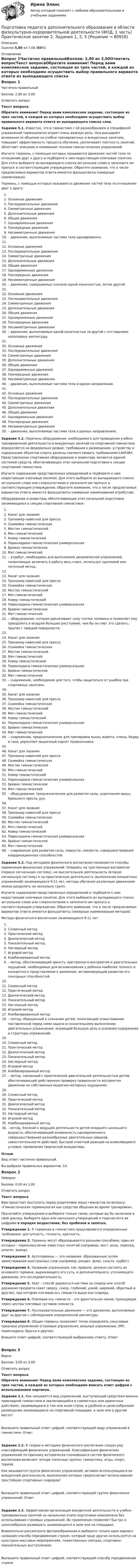      
            Описание
            Оценка 5,80 из 7,00 (83%) 
            Оглавление
            Вопрос 1Частично правильныйБаллов: 2,80 из 3,00Отметить вопросТекст вопросаОбратите внимание! Перед вами комплексное задание, состоящее из трех частей, в каждой из которых необходимо осуществить выбор правильного варианта ответа из выпадающего списка слов. Задание 5.1. Известно, что в гимнастике с её разнообразием и спецификой упражнений терминология играет очень важную роль. Она расширяет возможности общения на учебно-тренировочных и внеурочных занятиях, повышает эффективность процесса обучения, увеличивает плотность занятий, облегчает описание и понимание техники гимнастических упражнений.Изучите термины, с помощью которых называются движения частей тела по отношению друг к другу и подберите к ним недостающие ключевые понятия. Для этого выберите из выпадающего списка актуальное слово и заполните им пропуск в соответствующем утверждении. Обратите внимание, что в числе предлагаемых вариантов ответа имеются фальшответы (неверные наименовани).Термины, с помощью которых называются движения частей тела по отношению друг к другу: Основные движенияПоследовательные движения Симметричные движения Дополнительные движенияОбщие движенияОдновременные движения Поочередные движения Несимметричные движения   – движения, выполняемые частями тела одновременно. Основные движенияПоследовательные движения Симметричные движения Дополнительные движенияОбщие движенияОдновременные движения Поочередные движения Несимметричные движения   – движения, совершаемые сначала одной конечностью, затем другой. Основные движенияПоследовательные движения Симметричные движения Дополнительные движенияОбщие движенияОдновременные движения Поочередные движения Несимметричные движения   – движения, выполняемые одной конечностью за другой с отставанием наполовину амплитуды. Основные движенияПоследовательные движения Симметричные движения Дополнительные движенияОбщие движенияОдновременные движения Поочередные движения Несимметричные движения   – движения, выполняемые частями тела в одном направлении. Основные движенияПоследовательные движения Симметричные движения Дополнительные движенияОбщие движенияОдновременные движения Поочередные движения Несимметричные движения   – движения, выполняемые частями тела в разных направлениях.Задание 5.2. Перечень оборудования, необходимого для проведения учебно-тренировочной деятельности и внеурочных занятий по спортивной гимнастике определяется на федерально уровне; требования к размещению, устройству и содержанию объектов спорта должны соответствовать требованиям САНПИН. Представленное спортивное оборудование и инвентарь являются единой системой средств, обеспечивающих этап начальной подготовки в секции спортивной гимнастики.Изучите содержание представленных определений и подберите к ним недостающие ключевые понятия. Для этого выберите из выпадающего списка актуальное слово или словосочетание и заполните им пропуск в соответствующем утверждении. Обратите внимание, что в числе предлагаемых вариантов ответа имеются фальшответы (неверные наименования атрибутов).Оборудование и инвентарь обеспечивающие этап начальной подготовки занимающихся в секции спортивной гимнастики:  Канат для лазания Тренажер навесной для пресса Скамейка гимнастическая Мостик гимнастический Мяч гимнастический Ковер гимнастическийПерекладина гимнастическая универсальнаяБревно гимнастическоеМат гимнастический   – атрибут, необходимы для выполнения динамических упражнений, позволяющих включить в работу весь класс, используя групповой или поточный метод. Канат для лазания Тренажер навесной для пресса Скамейка гимнастическая Мостик гимнастический Мяч гимнастический Ковер гимнастическийПерекладина гимнастическая универсальнаяБревно гимнастическоеМат гимнастический   – оборудование, которое увеличивает силу толчка человека и позволяет ему преодолеть в воздухе большее расстояние, чем бы он смог это сделать, прыгая с твердой поверхности.   Канат для лазания Тренажер навесной для пресса Скамейка гимнастическая Мостик гимнастический Мяч гимнастический Ковер гимнастическийПерекладина гимнастическая универсальнаяБревно гимнастическоеМат гимнастический   – снаряжение, необходимое для того, чтобы защититься от ушибов при спортивных занятиях. Канат для лазания Тренажер навесной для пресса Скамейка гимнастическая Мостик гимнастический Мяч гимнастический Ковер гимнастическийПерекладина гимнастическая универсальнаяБревно гимнастическоеМат гимнастический   – снаряжение, предназначенное для тренировки мышц живота, спины, бедер и таза, укрепляет мышечный корсет позвоночника.    Канат для лазания Тренажер навесной для пресса Скамейка гимнастическая Мостик гимнастический Мяч гимнастический Ковер гимнастическийПерекладина гимнастическая универсальнаяБревно гимнастическоеМат гимнастический   – оборудование, предназначенное для развития силы, укрепления мышц брюшного пресса, рук. Канат для лазания Тренажер навесной для пресса Скамейка гимнастическая Мостик гимнастический Мяч гимнастический Ковер гимнастическийПерекладина гимнастическая универсальнаяБревно гимнастическоеМат гимнастический   – снаряжение для развития силы, ловкости, смелости, совершенствования координационных способностей.         Задание 5.3. Под методами физического воспитания понимаются способы применения физических упражнений. Опираясь на чувственные восприятие (первую сигнальную систему), на мыслительную деятельность (вторую сигнальную систему) и на практическую деятельность (выполнение конкретных упражнений) занимающихся 9-11 лет, методы обучения различным движениям можно разделить на несколько групп. Изучите содержание представленных определений и подберите к ним недостающие ключевые понятия. Для этого выберите из выпадающего списка актуальное слово или словосочетание и заполните им пропуск в соответствующем утверждении. Обратите внимание, что в числе предлагаемых вариантов ответа имеются фальшответы (неверные наименования методов).Методы физического воспитания занимающихся 9-11 лет: Словесный метод Практический метод Диалогический методПоказательный методНаглядный метод Игровой метод Комбинированный метод  – метод, обеспечивающий яркость чувственного восприятия и двигательных ощущений, необходимых для возникновения у ребенка наиболее полного и конкретного представления о движении, активизирующий развитие его сенсорных способностей. Словесный метод Практический метод Диалогический методПоказательный методНаглядный метод Игровой метод Комбинированный метод  – метод, обращенный к сознанию детей, помогающий осмысливанию поставленной перед ними задачи и сознательному выполнению двигательных упражнении, играющий большую роль в усвоении содержания и структуры упражнений. Словесный метод Практический метод Диалогический методПоказательный методНаглядный метод Игровой метод Комбинированный метод  – метод, связанный с практической двигательной деятельностью детей, обеспечивающий действенную проверку правильности восприятия движении на собственных мышечно-моторных ощущениях. Словесный метод Практический метод Диалогический методПоказательный методНаглядный метод Игровой метод Комбинированный метод  - метод, близкий к ведущей деятельности детей младшего школьного возраста, обеспечивающий возможность одновременного совершенствования разнообразных двигательных навыков, самостоятельности действий, быстрой ответной реакции на изменяющиеся условия, проявления творческой инициативы. ОтзывВаш ответ частично правильный.Вы выбрали правильных вариантов: 14.Вопрос 2НеверноБаллов: 0,00 из 1,00Отметить вопросТекст вопросаВам предстоит выступить перед родителями юных гимнастов по вопросу: «Гимнастическая терминология как средство общения во время тренировки».Прочитайте утверждения и выберите только такие, которые вы бы включили в свой доклад. Выберите одно или несколько утверждений и перечислите их цифрами в порядке возрастания, без пробелов и запятых. Утверждение 1. К терминам в гимнастике предъявляются определенные требования: доступность, точность, краткость.Утверждение 2. Термины могут образовывается разными способами, один из которых - переосмысление известных понятий (например: мост, вход, переход, шпагат, выход).Утверждение 3. Аутотермины — это названия, образованные путем заимствования иностранных слов (например: рондат, фляк, сальто, курбет).Утверждение 4. Название упражнения, как правило, должно состоять из основного термина, выражающего его суть, и дополнительного, уточняющего движение, его последовательность.Утверждение 5. Хват – способ держаться кистями за снаряд или способ держания предмета (хват сверху, снизу, глубокий, узкий, широкий, обратный и другие), при котором плечевая ось гимнаста выше оси снаряда.Утверждение 6. Плечевая ось гимнаста – это фронтальная линия, проходящая через центры плечевых суставов гимнаста.Утверждение 7. Последовательные движения — это движения, выполняемые друг за другом с соблюдением определенной амплитуды.Утверждение 8. Общие термины позволяют точно определить смысловые признаки упражнения (строевые упражнения, вольные упражнения, ОРУ, перекладина, брусья и другие). Впишите ответ цифрой, соответствующей выбранному ответу: ОтветВопрос 3ВерноБаллов: 3,00 из 3,00Отметить вопросТекст вопросаОбратите внимание! Перед вами комплексное задание, состоящее из трех частей, в каждой из которых необходимо вписать ответ цифрой с использованием картинок. Задание 2.1. Как называется вид упражнений, выступающий средством военно-прикладной гимнастики и заключающийся в совместных или одиночных действиях, занимающихся в том или ином строю, в удобном и целесообразном размещении занимающихся на спортивной площадке, в зале или в другом месте?Выпишите правильный ответ цифрой, соответствующей виду упражнений в гимнастике: ОтветЗадание 2.2. В теории и методике физического воспитания создан ряд классификаций физических упражнений. Классификация физических упражнений по признаку исторически сложившихся систем физического воспитания включает четыре типичные группы: гимнастику, игры, спорт, туризм.Как называется группа физических упражнений, активно использующихся во внеурочной деятельности, выполнение которых предполагает использование простейших спортивных снарядов?Выпишите правильный ответ цифрой, соответствующей группе физических упражнений: ОтветЗадание 2.3. Эффективная организация внеурочной деятельности и учебно-тренировочных занятий на начальном этапе подготовки невозможна без использования строевых упражнений. Их применение позволяет быстро и целесообразно размещать занимающихся в зале или на площадке.Внимательно рассмотрите фотоизображения и выберите только один вариант названия способа передвижения строем, который чаще других используется на культурно-массовых мероприятиях, тожественных смотрах, спортивно-показательных выступлениях.Выпишите правильный ответ цифрой, соответствующей способу передвижения строем  
            
            
            Подготовка педагога дополнительного образования в области физкультурно-оздоровительной деятельности (ФОД, 1 часть) Практическое занятие 1. Задания 1 - 3, 5Подготовка педагога дополнительного образования в области физкультурно-оздоровительной деятельности (ФОД, 1 часть)  Практическое занятие 2. Задания 1, 2, 5Подготовка педагога дополнительного образования в области физкультурно-оздоровительной деятельности (ФОД, 1 часть) Практическое занятие 2. Задания 1, 2, 5Подготовка педагога дополнительного образования в области физкультурно-оздоровительной деятельности (ФОД, 1 часть) Практическое занятие 3. Задания 1 - 3, 5Подготовка педагога дополнительного образования в области физкультурно-оздоровительной деятельности (ФОД, 1 часть) Практическое занятие 3. Задания 1 - 3, 5Подготовка педагога дополнительного образования в области физкультурно-оздоровительной деятельности (ФОД, 1 часть) Тест 1Подготовка педагога дополнительного образования в области физкультурно-оздоровительной деятельности (ФОД, 1 часть) Тест 2Подготовка педагога дополнительного образования в области социально-педагогической деятельности  ТЕСТ-3  НСПКПОДГОТОВКА ПЕДАГОГА ДОПОЛНИТЕЛЬНОГО ОБРАЗОВАНИЯ В ОБЛАСТИ СЦЕНИЧЕСКОЙ ДЕЯТЕЛЬНОСТИ Практическое занятие 1Подготовка педагога дополнительного образования в области сценической деятельности (СД, 1 часть) Практическое занятие 2Подготовка педагога дополнительного образования в области сценической деятельности (СД, 1 часть) Практическое занятие 3Подготовка педагога дополнительного образования в области сценической деятельности (СД, 1 часть) Практическое занятие 4Подготовка педагога дополнительного образования в области физкультурно-оздоровительной деятельности (ФОД, 1 часть)Подготовка педагога дополнительного образования в области физкультурно-оздоровительной деятельности (ФОД, 1 часть)