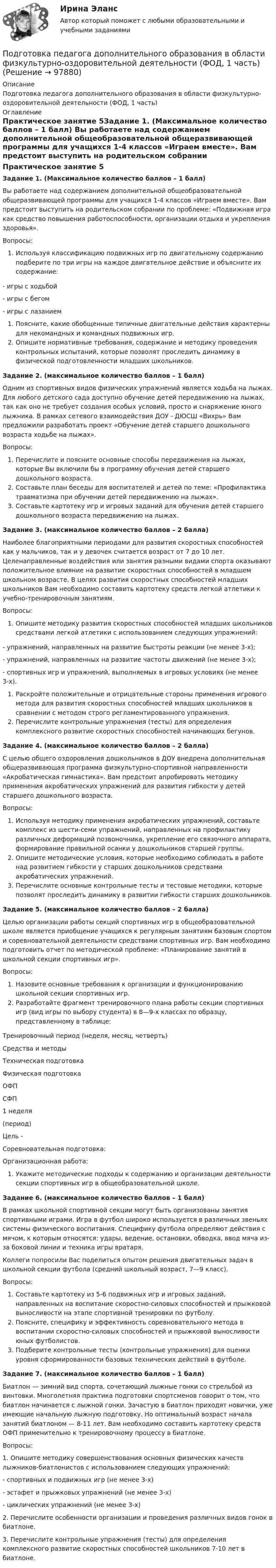      
            Описание
            Подготовка педагога дополнительного образования в области физкультурно-оздоровительной деятельности (ФОД, 1 часть) 
            Оглавление
            Практическое занятие 5Задание 1. (Максимальное количество баллов – 1 балл) Вы работаете над содержанием дополнительной общеобразовательной общеразвивающей программы для учащихся 1-4 классов «Играем вместе». Вам предстоит выступить на родительском собрании по проблеме: «Подвижная игра как средство повышения работоспособности, организации отдыха и укрепления здоровья».Вопросы:Используя классификацию подвижных игр по двигательному содержанию подберите по три игры на каждое двигательное действие и объясните их содержание:-    игры с ходьбой-    игры с бегом-    игры с лазаниемПоясните, какие обобщенные типичные двигательные действия характерны для некомандных и командных подвижных игр.Опишите нормативные требования, содержание и методику проведения контрольных испытаний, которые позволят проследить динамику в физической подготовленности младших школьников. Задание 2. (максимальное количество баллов – 1 балл) Одним из спортивных видов физических упражнений является ходьба на лыжах. Для любого детского сада доступно обучение детей передвижению на лыжах, так как оно не требует создания особых условий, просто и снаряжение юного лыжника. В рамках сетевого взаимодействия ДОУ - ДЮСШ «Вихрь» Вам предложили разработать проект «Обучение детей старшего дошкольного возраста ходьбе на лыжах».Вопросы:Перечислите и поясните основные способы передвижения на лыжах, которые Вы включили бы в программу обучения детей старшего дошкольного возраста.Составьте план беседы для воспитателей и детей по теме: «Профилактика травматизма при обучении детей передвижению на лыжах».Составьте картотеку игр и игровых заданий для обучения детей старшего дошкольного возраста передвижению на лыжах. Задание 3. (максимальное количество баллов – 2 балла) Наиболее благоприятными периодами для развития скоростных способностей как у мальчиков, так и у девочек считается возраст от 7 до 10 лет. Целенаправленные воздействия или занятия разными видами спорта оказывают положительное влияние на развитие скоростных способностей в младшем школьном возрасте. В целях развития скоростных способностей младших школьников Вам необходимо составить картотеку средств легкой атлетики к учебно-тренировочным занятиям.Вопросы:Опишите методику развития скоростных способностей младших школьников средствами легкой атлетики с использованием следующих упражнений:-    упражнений, направленных на развитие быстроты реакции (не менее 3-х);-    упражнений, направленных на развитие частоты движений (не менее 3-х);-    спортивных игр и упражнений, выполняемых в игровых условиях (не менее 3-х).Раскройте положительные и отрицательные стороны применения игрового метода для развития скоростных способностей младших школьников в сравнении с методом строго регламентированного упражнения.Перечислите контрольные упражнения (тесты) для определения комплексного развитие скоростных способностей начинающих бегунов. Задание 4. (максимальное количество баллов – 2 балла) С целью общего оздоровления дошкольников в ДОУ внедрена дополнительная общеразвивающая программа физкультурно-спортивной направленности «Акробатическая гимнастика». Вам предстоит апробировать методику применения акробатических упражнений для развития гибкости у детей старшего дошкольного возраста.Вопросы:Используя методику применения акробатических упражнений, составьте комплекс из шести-семи упражнений, направленных на профилактику различных деформаций позвоночника, укрепление его связочного аппарата, формирование правильной осанки у дошкольников старшей группы.Опишите методические условия, которые необходимо соблюдать в работе над развитием гибкости у старших дошкольников средствами акробатических упражнений.Перечислите основные контрольные тесты и тестовые методики, которые позволят проследить динамику в развитии гибкости старших дошкольников. Задание 5. (максимальное количество баллов – 2 балла) Целью организации работы секций спортивных игр в общеобразовательной школе является приобщение учащихся к регулярным занятиям базовым спортом и соревновательной деятельности средствами спортивных игр. Вам необходимо подготовить отчет по методической проблеме: «Планирование занятий в школьной секции спортивных игр».Вопросы:Назовите основные требования к организации и функционированию школьной секции спортивных игр.Разработайте фрагмент тренировочного плана работы секции спортивных игр (вид игры по выбору студента) в 8—9-х классах по образцу, представленному в таблице: Тренировочный период (неделя, месяц, четверть)Средства и методыТехническая подготовкаФизическая подготовкаОФПСФП1 неделя(период)Цель -  Соревновательная подготовка:Организационная работа: Укажите методические подходы к содержанию и организации деятельности секции спортивных игр в общеобразовательной школе. Задание 6. (максимальное количество баллов – 1 балл) В рамках школьной спортивной секции могут быть организованы занятия спортивными играми. Игра в футбол широко используется в различных звеньях системы физического воспитания. Специфику футбола определяют действия с мячом, к которым относятся: удары, ведение, остановки, обводка, ввод мяча из-за боковой линии и техника игры вратаря.Коллеги попросили Вас поделиться опытом решения двигательных задач в школьной секции футбола (средний школьный возраст, 7—9 класс). Вопросы:Составьте картотеку из 5-6 подвижных игр и игровых заданий, направленных на воспитание скоростно-силовых способностей и прыжковой выносливости на этапе спортивной тренировки по футболу.Поясните, специфику и эффективность соревновательного метода в воспитании скоростно-силовых способностей и прыжковой выносливости юных футболистов.Подберите контрольные тесты (контрольные упражнения) для оценки уровня сформированности базовых технических действий в футболе. Задание 7. (максимальное количество баллов – 1 балл) Биатлон — зимний вид спорта, сочетающий лыжные гонки со стрельбой из винтовки. Многолетняя практика подготовки спортсменов говорит о том, что биатлон начинается с лыжной гонки. Зачастую в биатлон приходят новички, уже имеющие начальную лыжную подготовку. Но оптимальный возраст начала занятий биатлоном — 8-11 лет. Вам необходимо составить картотеку средств ОФП применительно к тренировочному процессу в биатлоне.Вопросы:1. Опишите методику совершенствования основных физических качеств лыжников-биатлонистов с использованием следующих упражнений:-       спортивных и подвижных игр (не менее 3-х)-       эстафет и прыжковых упражнений (не менее 3-х)-       циклических упражнений (не менее 3-х)2. Перечислите особенности организации и проведения различных видов гонок в биатлоне.3. Перечислите контрольные упражнения (тесты) для определения комплексного развитие скоростных способностей школьников 7-10 лет в биатлоне.  
            
            
            Подготовка педагога дополнительного образования в области сценической деятельности (СД, 1 часть) Практическое занятие 4Подготовка педагога дополнительного образования в области физкультурно-оздоровительной деятельности (ФОД, 1 часть)Подготовка педагога дополнительного образования в области физкультурно-оздоровительной деятельности (ФОД, 1 часть)Подготовка педагога дополнительного образования в области физкультурно-оздоровительной деятельности (ФОД, 1 часть) Практическое занятие 1. Задания 1 - 3, 5Подготовка педагога дополнительного образования в области физкультурно-оздоровительной деятельности (ФОД, 1 часть) Практическое занятие 1. Задания 1 - 3, 5Подготовка педагога дополнительного образования в области физкультурно-оздоровительной деятельности (ФОД, 1 часть)  Практическое занятие 2. Задания 1, 2, 5Подготовка педагога дополнительного образования в области физкультурно-оздоровительной деятельности (ФОД, 1 часть) Практическое занятие 2. Задания 1, 2, 5Подготовка педагога дополнительного образования в области социально-педагогической деятельности (СПД, 2 часть) Тестовые вопросы к разделу 6Подготовка педагога дополнительного образования в области социально-педагогической деятельности (СПД, 2 часть) Тестовые вопросы к разделу 6 НСПКПодготовка педагога дополнительного образования в области социально-педагогической деятельности ТЕСТ-1   НСПКПодготовка педагога дополнительного образования в области социально-педагогической деятельности ТЕСТ-2  НСПКПодготовка педагога дополнительного образования в области социально-педагогической деятельности  ТЕСТ-3  НСПКПОДГОТОВКА ПЕДАГОГА ДОПОЛНИТЕЛЬНОГО ОБРАЗОВАНИЯ В ОБЛАСТИ СЦЕНИЧЕСКОЙ ДЕЯТЕЛЬНОСТИ Практическое занятие 1Подготовка педагога дополнительного образования в области сценической деятельности (СД, 1 часть) Практическое занятие 2