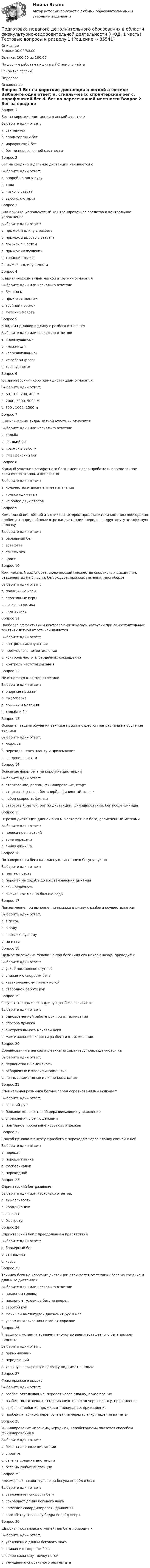      
            Описание
            Баллы: 30,00/30,00Оценка: 100,00 из 100,00По другим работам пишите в ЛС помогу найтиЗакрытие сессииНедорого  
            Оглавление
            Вопрос 1
Бег на короткие дистанции в легкой атлетике
Выберите один ответ:
a. стипль-чез
b. спринтерский бег 
c. марафонский бег
d. бег по пересеченной местности
Вопрос 2
Бег на средние и дальние дистанции начинается с
Выберите один ответ:
a. опорой на одну руку
b. хода
c. низкого старта
d. высокого старта 
Вопрос 3
Вид прыжка, используемый как тренировочное средство и контрольное упражнение
Выберите один ответ:
a. прыжок в длину с разбега
b. прыжок в высоту с разбега
c. прыжок с шестом
d. прыжок «лягушкой»
e. тройной прыжок
f. прыжок в длину с места
Вопрос 4
К ациклическим видам лёгкой атлетики относятся
Выберите один или несколько ответов:
a. бег 100 м
b. прыжок с шестом 
c. тройной прыжок 
d. метание молота 
Вопрос 5
К видам прыжков в длину с разбега относятся
Выберите один или несколько ответов:
a. «прогнувшись» 
b. «ножницы» 
c. «перешагивание»
d. «фосбери-флоп»
e. «согнув ноги» 
Вопрос 6
К спринтерским (коротким) дистанциям относятся
Выберите один ответ:
a. 60, 100, 200, 400 м 
b. 2000, 3000, 5000 м
c. 800 , 1000, 1500 м
Вопрос 7
К циклическим видам лёгкой атлетики относятся
Выберите один или несколько ответов:
a. ходьба 
b. гладкий бег 
c. прыжок в высоту
d. марафонский бег
Вопрос 8
Каждый участник эстафетного бега имеет право пробежать определенное количество этапов, а конкретно
Выберите один ответ:
a. количество этапов не имеет значения
b. только один этап 
c. не более двух этапов
Вопрос 9
Командный вид лёгкой атлетики, в котором представители команды поочередно пробегают определённые отрезки дистанции, передавая друг другу эстафетную палочку
Выберите один ответ:
a. барьерный бег
b. эстафета 
c. стипль-чез
d. кросс
Вопрос 10
Комплексный вид спорта, включающий множество спортивных дисциплин, разделенных на 5 групп: бег, ходьба, прыжки, метания, многоборье
Выберите один ответ:
a. подвижные игры
b. спортивные игры
c. легкая атлетика 
d. гимнастика
Вопрос 11  
Наиболее эффективным контролем физической нагрузки при самостоятельных занятиях лёгкой атлетикой является
Выберите один ответ:
a. контроль самочувствия
b. чрезмерного потоотделения
c. контроль частоты сердечных сокращений 
d. контроль частоты дыхания
Вопрос 12
Не относятся к лёгкой атлетике
Выберите один ответ:
a. опорные прыжки 
b. многоборье
c. прыжки и метания
d. ходьба и бег
Вопрос 13
Основная задача обучения технике прыжка с шестом направлена на обучение технике
Выберите один ответ:
a. падения
b. перехода через планку и приземления 
c. владения шестом
Вопрос 14
Основные фазы бега на короткие дистанции
Выберите один ответ:
a. стартование, разгон, финиширование, старт
b. стартовый разгон, бег вперёд, финишный толчок
c. набор скорости, финиш
d. стартовый разгон, бег по дистанции, финиширование, бег после финиша 
Вопрос 15
Отрезок дистанции длиной в 20 м в эстафетном беге, размеченный метками
Выберите один ответ:
a. полоса препятствий
b. зона передачи 
c. линия финиша
Вопрос 16
По завершении бега на длинную дистанцию бегуну нужно
Выберите один ответ:
a. плотно поесть
b. перейти на ходьбу до восстановления дыхания 
c. лечь отдохнуть
d. выпить как можно больше воды
Вопрос 17
Приземление при выполнении прыжка в длину с разбега осуществляется
Выберите один ответ:
a. в песок 
b. в воду
c. в прыжковую яму
d. на маты
Вопрос 18
Прямое положение туловища при беге (или его наклон назад) приводит к
Выберите один ответ:
a. узкой постановке ступней
b. снижению скорости бега 
c. незаконченному толчку ногой
d. свободной работе рук
Вопрос 19
Результат в прыжках в длину с разбега зависит от
Выберите один ответ:
a. одновременной работе рук при отталкивании
b. способа прыжка
c. быстрого выноса маховой ноги
d. максимальной скорости разбега и отталкивания 
Вопрос 20
Соревнования в легкой атлетике по характеру подразделяются на
Выберите один ответ:
a. первенства и чемпионаты
b. отборочные и квалификационные
c. личные, командные и лично-командные 
Вопрос 21
Специальная разминка бегуна перед соревнованиями включает
Выберите один ответ:
a. горячий душ
b. большое количество общеразвивающих упражнений
c. упражнения с отягощениями 
d. повторное пробегание коротких отрезков
Вопрос 22
Способ прыжка в высоту с разбега с переходом через планку спиной к ней
Выберите один ответ:
a. перекат
b. перешагивание
c. фосбери-флоп 
d. перекидной
Вопрос 23
Спринтерский бег развивает
Выберите один или несколько ответов:
a. выносливость 
b. координацию 
c. ловкость
d. быстроту 
Вопрос 24
Спринтерский бег с преодолением препятствий
Выберите один ответ:
a. барьерный бег 
b. стипль-чез
c. кросс
Вопрос 25
Техника бега на короткие дистанции отличается от техники бега на средние и длинные дистанции
Выберите один или несколько ответов:
a. наклоном головы
b. наклоном туловища бегуна вперед 
c. работой рук
d. меньшей амплитудой движения рук и ног 
e. углом отталкивания ногой от дорожки
Вопрос 26
Упавшую в момент передачи палочку во время эстафетного бега должен поднять
Выберите один ответ:
a. принимающий
b. передающий 
c. упавшую эстафетную палочку поднимать нельзя
Вопрос 27
Фазы прыжка в высоту
Выберите один ответ:
a. разбег, отталкивание, перелет через планку, приземление
b. разбег, подготовка к отталкиванию, переход через планку, приземление 
c. разбег, апробация прыжка, отталкивание, приземление
d. пробежка, толчок, перепрыгивание через планку, падение на маты
Вопрос 28
Финиширование «плечом», «грудью», «пробеганием» является способом финиширования в
Выберите один ответ:
a. беге на длинные дистанции
b. спринте 
c. беге на средние дистанции
d. беге на любые дистанции
Вопрос 29
Чрезмерный наклон туловища бегуна вперёд в беге
Выберите один ответ:
a. увеличивает скорость бега
b. сокращает длину бегового шага 
c. помогает скоординировать движения
d. способствует выносу бедра вперёд-вверх
Вопрос 30
Широкая постановка ступней при беге приводит к
Выберите один ответ:
a. увеличению длины бегового шага
b. снижению скорости бега 
c. более сильному толчку ногой
d. улучшению спортивного результата

  
            
            
            Подготовка педагога дополнительного образования в области физкультурно-оздоровительной деятельности (ФОД, 1 часть) тест 5Подготовка педагога дополнительного образования в области физкультурно-оздоровительной деятельности (ФОД, 1 часть) Тестовые вопросы к разделу 1Подготовка педагога дополнительного образования в области физкультурно-оздоровительной деятельности (ФОД, 1 часть) Тестовые вопросы к разделу 2Подготовка педагога дополнительного образования в области физкультурно-оздоровительной деятельности (ФОД, 1 часть) Тестовые вопросы к разделу 3Подготовка педагога дополнительного образования в области физкультурно-оздоровительной деятельности (ФОД, 1 часть) Тестовые вопросы к разделу 4Подготовка педагога дополнительного образования в области физкультурно-оздоровительной деятельности (ФОД, 1 часть) Тестовые вопросы к разделу 5Подготовка педагога дополнительного образования (СПД, 2 часть) Практическое занятие 4  НСПКПодготовка педагога дополнительного образования в области физкультурно-оздоровительной деятельности (ФОД, 1 часть)  Практическое занятие 2. Задания 1, 2, 5Подготовка педагога дополнительного образования в области физкультурно-оздоровительной деятельности (ФОД, 1 часть) Практическое занятие 2. Задания 1, 2, 5Подготовка педагога дополнительного образования в области физкультурно-оздоровительной деятельности (ФОД, 1 часть) Практическое занятие 3. Задания 1 - 3, 5Подготовка педагога дополнительного образования в области физкультурно-оздоровительной деятельности (ФОД, 1 часть) Практическое занятие 3. Задания 1 - 3, 5Подготовка педагога дополнительного образования в области физкультурно-оздоровительной деятельности (ФОД, 1 часть) Тест 1Подготовка педагога дополнительного образования в области физкультурно-оздоровительной деятельности (ФОД, 1 часть) Тест 2Подготовка педагога дополнительного образования в области физкультурно-оздоровительной деятельности (ФОД, 1 часть) Тест 3