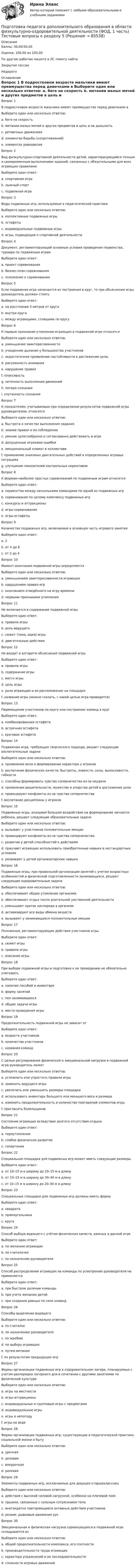      
            Описание
            Баллы: 30,00/30,00Оценка: 100,00 из 100,00По другим работам пишите в ЛС помогу найтиЗакрытие сессииНедорого 
            Оглавление
            Вопрос 1
В подростковом возрасте мальчики имеют преимущества перед девочками в
Выберите один или несколько ответов:
a. беге на скорость 
b. метании малых мячей и других предметов в цель и на дальность 
c. ритмичных движениях
d. элементах борьбы (сопротивлений) 
e. элементах равновесия
Вопрос 2
Вид физкультурно-спортивной деятельности детей, характеризующийся точным и своевременным выполнением заданий, связанных с обязательными для всех играющих правилами
Выберите один ответ:
a. спортивная игра
b. лыжный спорт
c. подвижная игра 
Вопрос 3
Виды подвижных игр, используемые в педагогической практике
Выберите один или несколько ответов:
a. коллективные подвижные игры 
b. эстафеты
c. индивидуальные подвижные игры 
d. игры, подводящие к спортивной деятельности 
Вопрос 4
Документ, регламентирующий основные условия проведения первенства, турнира по подвижным играм
Выберите один ответ:
a. проект соревнования
b. бизнес-план соревнования
c. положение о соревновании 
Вопрос 5
Если подвижная игра начинается из построения в круг, то при объяснении игры руководитель должен стоять
Выберите один ответ:
a. на расстоянии 5 метров от круга
b. внутри круга
c. между играющими, стоящими по кругу 
Вопрос 6
К первым признакам утомления играющих в подвижной игре относятся
Выберите один или несколько ответов:
a. уменьшение заинтересованности 
b. учащенное дыхание у большинства участников 
c. недостаточное проявление настойчивости в достижении цели, 
d. рассеянность внимания 
e. нарушение правил 
f. плаксивость
g. неточность выполнения движений 
h. потеря сознания
i. спутанность сознания
Вопрос 7
К показателям, учитываемым при определении результатов подвижной игры руководителем, относятся
Выберите один или несколько ответов:
a. быстрота и качество выполнения задания 
b. знание правил и их соблюдение 
c. умение целесообразно и согласованно действовать в игре 
d. допущенные игроками ошибки 
e. эмоциональный климат в коллективе
f. применение знакомых двигательных действий в определенных игровых ситуациях 
g. улучшение показателей контрольных нормативов
Вопрос 8
К формам наиболее простых соревнований по подвижным играм относятся
Выберите один ответ:
a. первенства между несколькими командами по одной из подвижных игр
b. соревнования по целому комплексу подвижных игр
c. конкурсы и аттракционы 
d. игры-соревнования
e. игры-эстафеты
Вопрос 9
Количество подвижных игр, включаемое в основную часть игрового занятия
Выберите один ответ:
a. 2
b. от 4 до 8
c. от 2 до 4 
Вопрос 10
Момент окончания подвижной игры определяется
Выберите один или несколько ответов:
a. уменьшением заинтересованности играющих
b. нарушением правил игр
c. окончанием отведённого на игру времени 
d. первыми признаками утомления 
Вопрос 11  
Не включается в содержание подвижной игры
Выберите один ответ:
a. правила игры
b. роль ведущего 
c. сюжет (тема, идея) игры
d. двигательные действия
Вопрос 12
Не входит в алгоритм объяснения подвижной игры
Выберите один ответ:
a. правила игры
b. содержание игры
c. место игры 
d. цель игры
e. роли играющих и их расположение на площадке
f. название игры (можно сказать, с какой целью игра проводится)
Вопрос 13
Перемещение участников по кругу или построение команд в круг
Выберите один ответ:
a. комбинированная эстафета
b. встречная эстафета
c. круговая эстафета 
Вопрос 14
Подвижная игра, требующая творческого подхода, решает следующие воспитательные задачи
Выберите один или несколько ответов:
a. проявление воли и формирование характера у игроков
b. воспитание физических качеств: быстроты, ловкости, силы, выносливости, гибкости 
c. способны формировать чувство соперничества из-за неудачи
d. проявление решительности, мужества и упорства детей в достижения цели 
e. провоцируют конфликты из-за чувства соперничества
f. воспитание дисциплины у игроков
Вопрос 15
Подвижные игры, оказывая большое воздействие на формирование личности ребенка, решают следующие образовательные задачи
Выберите один или несколько ответов:
a. вызывает у участников положительные эмоции
b. провоцируют конфликты из-за чувства соперничества
c. развитие у детей способностей к действиям 
d. приучают играющих использовать приобретенные навыки в нестандартных условиях 
e. развивают у детей организаторские навыки 
Вопрос 16
Подвижные игры, при правильной организации занятий с учетом возрастных особенностей и физической подготовленности занимающихся, решают следующие оздоровительные задачи
Выберите один или несколько ответов:
a. обеспечивают общее утомление организма
b. обеспечивают отдых после длительной умственной деятельности 
c. уменьшают приток кислорода в организм
d. активизируют все виды обмена веществ 
e. вызывают у занимающихся положительные эмоции 
Вопрос 17
Положения, регламентирующие действия участников игры
Выберите один ответ:
a. сюжет игры
b. правила игры 
c. описание игры
Вопрос 18
При выборе подвижной игры и подготовке к ее проведению не обязательно учитывать
Выберите один ответ:
a. наличие пособий и инвентаря
b. форму занятий
c. пол занимающихся 
d. общие задачи игры
e. место проведения игры
Вопрос 19
Продолжительность подвижной игры не зависит от
Выберите один ответ:
a. возраста участников
b. количества участников
c. названия команд 
Вопрос 20
С целью регулирования физической и эмоциональной нагрузки в подвижной игре руководитель может
Выберите один или несколько ответов:
a. усложнить или упростить правила игры 
b. заменить ведущего игры
c. увеличить или уменьшить размеры площадки 
d. использовать инвентарь большего или меньшего веса и размера 
e. изменить продолжительность и количество повторений элементов игры 
f. пригласить болельщиков
Вопрос 21
Состояние играющих вследствие долгого отсутствия отдыха
Выберите один ответ:
a. переутомление 
b. слабое физическое развитие
c. гипертония
Вопрос 22
Специальная площадка для подвижных игр может иметь следующие размеры
Выберите один ответ:
a. от 10–15 м в ширину до 10–15 м в длину
b. от 10–15 м в ширину до 30–40 м в длину
c. от 10–15 м в ширину до 20–30 м в длину 
Вопрос 23
Специальные площадки для подвижных игр должны иметь форму
Выберите один ответ:
a. квадрата
b. прямоугольника 
c. круга
Вопрос 24
Способ выбора водящего с учётом физических качеств, важных в данной игре
Выберите один ответ:
a. по желанию играющих
b. по считалочке
c. по назначению руководителя 
Вопрос 25
Способ распределения играющих на команды по усмотрению руководителя не применяется
Выберите один ответ:
a. при быстром делении команды
b. при учете желания детей 
c. при создании равных по силе команд
Вопрос 26
Способы выделения водящего
Выберите один или несколько ответов:
a. по считалке
b. по назначению руководителя 
c. по жребию 
d. по выбору играющих 
e. путем метания
f. по результатам предыдущих игр
Вопрос 27
Формы организации подвижных игр в оздоровительном лагере, планируемые с учетом распорядка лагерного дня в сочетании с другими занятиями по физической культуре
Выберите один или несколько ответов:
a. игры на местности 
b. игры-аттракционы 
c. индивидуальные и групповые игры с предметами 
d. индивидуальные игры
e. игры в непогоду
f. игры на воде 
Вопрос 28
Формы организации подвижных игр, существующие в педагогической практике, социальной жизни и быту
Выберите один или несколько ответов:
a. урочная 
b. деловая
c. внеурочная 
d. ролевая
Вопрос 29
Элементы подвижных игр, исключаемые для девушек-старшеклассниц
Выберите один или несколько ответов:
a. действия с высокой силовой нагрузкой, особенно на плечевой пояс 
b. прыжки, связанные с сильным сотрясением тела 
c. многократно повторяющиеся активные действия участников
d. резкие, рывковые движения рук 
Вопрос 30
Эмоциональная и физическая нагрузка соревнующихся в подвижной игре складывается из
Выберите один или несколько ответов:
a. общей продолжительности комплекса, его плотности 
b. производительности труда играющих 
c. характера упражнений и их последовательности
d. сложности игровых движений
  
            
            
            Подготовка педагога дополнительного образования в области физкультурно-оздоровительной деятельности (ФОД, 1 часть) Тестовые вопросы к разделу 4Подготовка педагога дополнительного образования в области физкультурно-оздоровительной деятельности (ФОД, 1 часть) Тестовые вопросы к разделу 5Подготовка педагога дополнительного образования (СПД, 2 часть) Практическое занятие 4  НСПКПодготовка педагога дополнительного образования  ТЕСТ-4  НСПКПодготовка педагога дополнительного образования  ТЕСТ-5  НСПКПодготовка педагога дополнительного образования  ТЕСТ-6   НСПК«Подготовка психолога должна начинаться с его собственного воспитания и образования. Практике психологии можно научиться только на практике... Психологии невозможно научить только лекциями и книгами..., необходима творческая осознающаяПодготовка педагога дополнительного образования в области физкультурно-оздоровительной деятельности (ФОД, 1 часть) Тест 1Подготовка педагога дополнительного образования в области физкультурно-оздоровительной деятельности (ФОД, 1 часть) Тест 2Подготовка педагога дополнительного образования в области физкультурно-оздоровительной деятельности (ФОД, 1 часть) Тест 3Подготовка педагога дополнительного образования в области физкультурно-оздоровительной деятельности (ФОД, 1 часть) тест 4Подготовка педагога дополнительного образования в области физкультурно-оздоровительной деятельности (ФОД, 1 часть) тест 5Подготовка педагога дополнительного образования в области физкультурно-оздоровительной деятельности (ФОД, 1 часть) Тестовые вопросы к разделу 1Подготовка педагога дополнительного образования в области физкультурно-оздоровительной деятельности (ФОД, 1 часть) Тестовые вопросы к разделу 2