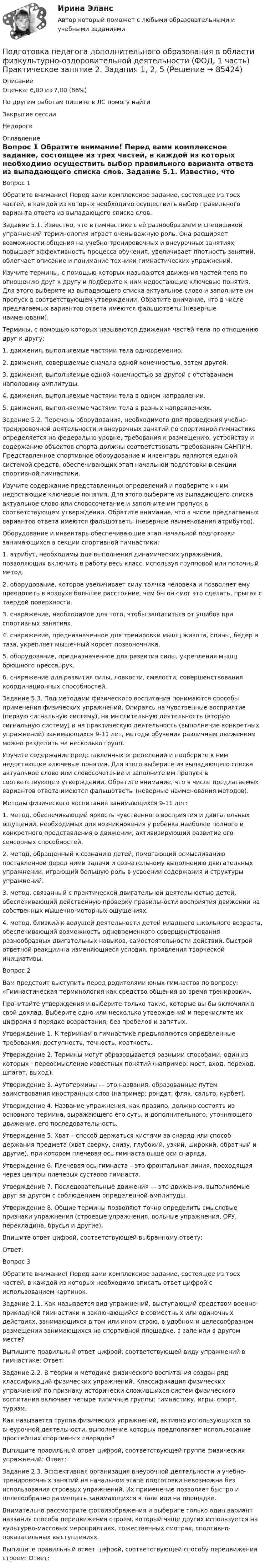      
            Описание
            Оценка: 6,00 из 7,00 (86%)По другим работам пишите в ЛС помогу найтиЗакрытие сессииНедорого 
            Оглавление
            Вопрос 1
Обратите внимание! Перед вами комплексное задание, состоящее из трех частей, в каждой из которых необходимо осуществить выбор правильного варианта ответа из выпадающего списка слов.
Задание 5.1. Известно, что в гимнастике с её разнообразием и спецификой упражнений терминология играет очень важную роль. Она расширяет возможности общения на учебно-тренировочных и внеурочных занятиях, повышает эффективность процесса обучения, увеличивает плотность занятий, облегчает описание и понимание техники гимнастических упражнений.
Изучите термины, с помощью которых называются движения частей тела по отношению друг к другу и подберите к ним недостающие ключевые понятия. Для этого выберите из выпадающего списка актуальное слово и заполните им пропуск в соответствующем утверждении. Обратите внимание, что в числе предлагаемых вариантов ответа имеются фальшответы (неверные наименовани).
Термины, с помощью которых называются движения частей тела по отношению друг к другу:
1.	движения, выполняемые частями тела одновременно.
2.	 движения, совершаемые сначала одной конечностью, затем другой.
3.	 движения, выполняемые одной конечностью за другой с отставанием наполовину амплитуды.
4. движения, выполняемые частями тела в одном направлении.
5.	движения, выполняемые частями тела в разных направлениях.
Задание 5.2. Перечень оборудования, необходимого для проведения учебно-тренировочной деятельности и внеурочных занятий по спортивной гимнастике определяется на федерально уровне; требования к размещению, устройству и содержанию объектов спорта должны соответствовать требованиям САНПИН. Представленное спортивное оборудование и инвентарь являются единой системой средств, обеспечивающих этап начальной подготовки в секции спортивной гимнастики.
Изучите содержание представленных определений и подберите к ним недостающие ключевые понятия. Для этого выберите из выпадающего списка актуальное слово или словосочетание и заполните им пропуск в соответствующем утверждении. Обратите внимание, что в числе предлагаемых вариантов ответа имеются фальшответы (неверные наименования атрибутов).
Оборудование и инвентарь обеспечивающие этап начальной подготовки занимающихся в секции спортивной гимнастики:
1.	атрибут, необходимы для выполнения динамических упражнений, позволяющих включить в работу весь класс, используя групповой или поточный метод.
2.	 оборудование, которое увеличивает силу толчка человека и позволяет ему преодолеть в воздухе большее расстояние, чем бы он смог это сделать, прыгая с твердой поверхности.  
3.	 снаряжение, необходимое для того, чтобы защититься от ушибов при спортивных занятиях.
4. снаряжение, предназначенное для тренировки мышц живота, спины, бедер и таза, укрепляет мышечный корсет позвоночника.   
5.	 оборудование, предназначенное для развития силы, укрепления мышц брюшного пресса, рук.
6.	 снаряжение для развития силы, ловкости, смелости, совершенствования координационных способностей.     
Задание 5.3. Под методами физического воспитания понимаются способы применения физических упражнений. Опираясь на чувственные восприятие (первую сигнальную систему), на мыслительную деятельность (вторую сигнальную систему) и на практическую деятельность (выполнение конкретных упражнений) занимающихся 9-11 лет, методы обучения различным движениям можно разделить на несколько групп.  
Изучите содержание представленных определений и подберите к ним недостающие ключевые понятия. Для этого выберите из выпадающего списка актуальное слово или словосочетание и заполните им пропуск в соответствующем утверждении. Обратите внимание, что в числе предлагаемых вариантов ответа имеются фальшответы (неверные наименования методов).
Методы физического воспитания занимающихся 9-11 лет:
1.	метод, обеспечивающий яркость чувственного восприятия и двигательных ощущений, необходимых для возникновения у ребенка наиболее полного и конкретного представления о движении, активизирующий развитие его сенсорных способностей.
2.	метод, обращенный к сознанию детей, помогающий осмысливанию поставленной перед ними задачи и сознательному выполнению двигательных упражнении, играющий большую роль в усвоении содержания и структуры упражнений.
3.	 метод, связанный с практической двигательной деятельностью детей, обеспечивающий действенную проверку правильности восприятия движении на собственных мышечно-моторных ощущениях.
4. метод, близкий к ведущей деятельности детей младшего школьного возраста, обеспечивающий возможность одновременного совершенствования разнообразных двигательных навыков, самостоятельности действий, быстрой ответной реакции на изменяющиеся условия, проявления творческой инициативы.
Вопрос 2
Вам предстоит выступить перед родителями юных гимнастов по вопросу: «Гимнастическая терминология как средство общения во время тренировки».
Прочитайте утверждения и выберите только такие, которые вы бы включили в свой доклад. Выберите одно или несколько утверждений и перечислите их цифрами в порядке возрастания, без пробелов и запятых.
Утверждение 1. К терминам в гимнастике предъявляются определенные требования: доступность, точность, краткость.
Утверждение 2. Термины могут образовывается разными способами, один из которых - переосмысление известных понятий (например: мост, вход, переход, шпагат, выход).
Утверждение 3. Аутотермины — это названия, образованные путем заимствования иностранных слов (например: рондат, фляк, сальто, курбет).
Утверждение 4. Название упражнения, как правило, должно состоять из основного термина, выражающего его суть, и дополнительного, уточняющего движение, его последовательность.
Утверждение 5. Хват – способ держаться кистями за снаряд или способ держания предмета (хват сверху, снизу, глубокий, узкий, широкий, обратный и другие), при котором плечевая ось гимнаста выше оси снаряда.
Утверждение 6. Плечевая ось гимнаста – это фронтальная линия, проходящая через центры плечевых суставов гимнаста.
Утверждение 7. Последовательные движения — это движения, выполняемые друг за другом с соблюдением определенной амплитуды.
Утверждение 8. Общие термины позволяют точно определить смысловые признаки упражнения (строевые упражнения, вольные упражнения, ОРУ, перекладина, брусья и другие).
Впишите ответ цифрой, соответствующей выбранному ответу: 
Ответ: 
Вопрос 3
Обратите внимание! Перед вами комплексное задание, состоящее из трех частей, в каждой из которых необходимо вписать ответ цифрой с использованием картинок.
Задание 2.1. Как называется вид упражнений, выступающий средством военно-прикладной гимнастики и заключающийся в совместных или одиночных действиях, занимающихся в том или ином строю, в удобном и целесообразном размещении занимающихся на спортивной площадке, в зале или в другом месте?

Выпишите правильный ответ цифрой, соответствующей виду упражнений в гимнастике: Ответ: 
Задание 2.2. В теории и методике физического воспитания создан ряд классификаций физических упражнений. Классификация физических упражнений по признаку исторически сложившихся систем физического воспитания включает четыре типичные группы: гимнастику, игры, спорт, туризм.
Как называется группа физических упражнений, активно использующихся во внеурочной деятельности, выполнение которых предполагает использование простейших спортивных снарядов?

Выпишите правильный ответ цифрой, соответствующей группе физических упражнений: Ответ: 
Задание 2.3. Эффективная организация внеурочной деятельности и учебно-тренировочных занятий на начальном этапе подготовки невозможна без использования строевых упражнений. Их применение позволяет быстро и целесообразно размещать занимающихся в зале или на площадке.
Внимательно рассмотрите фотоизображения и выберите только один вариант названия способа передвижения строем, который чаще других используется на культурно-массовых мероприятиях, тожественных смотрах, спортивно-показательных выступлениях.

Выпишите правильный ответ цифрой, соответствующей способу передвижения строем: Ответ:

  
            
            
            Подготовка педагога дополнительного образования в области физкультурно-оздоровительной деятельности (ФОД, 1 часть)  Практическое занятие 2. Задания 1, 2, 5Подготовка педагога дополнительного образования в области физкультурно-оздоровительной деятельности (ФОД, 1 часть) Практическое занятие 2. Задания 1, 2, 5Подготовка педагога дополнительного образования в области физкультурно-оздоровительной деятельности (ФОД, 1 часть) Практическое занятие 3. Задания 1 - 3, 5Подготовка педагога дополнительного образования в области физкультурно-оздоровительной деятельности (ФОД, 1 часть) Практическое занятие 3. Задания 1 - 3, 5Подготовка педагога дополнительного образования в области физкультурно-оздоровительной деятельности (ФОД, 1 часть) Тест 1Подготовка педагога дополнительного образования в области физкультурно-оздоровительной деятельности (ФОД, 1 часть) Тест 2Подготовка педагога дополнительного образования в области физкультурно-оздоровительной деятельности (ФОД, 1 часть) Тест 3ПОДГОТОВКА ПЕДАГОГА ДОПОЛНИТЕЛЬНОГО ОБРАЗОВАНИЯ В ОБЛАСТИ СЦЕНИЧЕСКОЙ ДЕЯТЕЛЬНОСТИ Практическое занятие 1Подготовка педагога дополнительного образования в области сценической деятельности (СД, 1 часть) Практическое занятие 2Подготовка педагога дополнительного образования в области сценической деятельности (СД, 1 часть) Практическое занятие 3Подготовка педагога дополнительного образования в области сценической деятельности (СД, 1 часть) Практическое занятие 4Подготовка педагога дополнительного образования в области физкультурно-оздоровительной деятельности (ФОД, 1 часть)Подготовка педагога дополнительного образования в области физкультурно-оздоровительной деятельности (ФОД, 1 часть)Подготовка педагога дополнительного образования в области физкультурно-оздоровительной деятельности (ФОД, 1 часть) Практическое занятие 1. Задания 1 - 3, 5