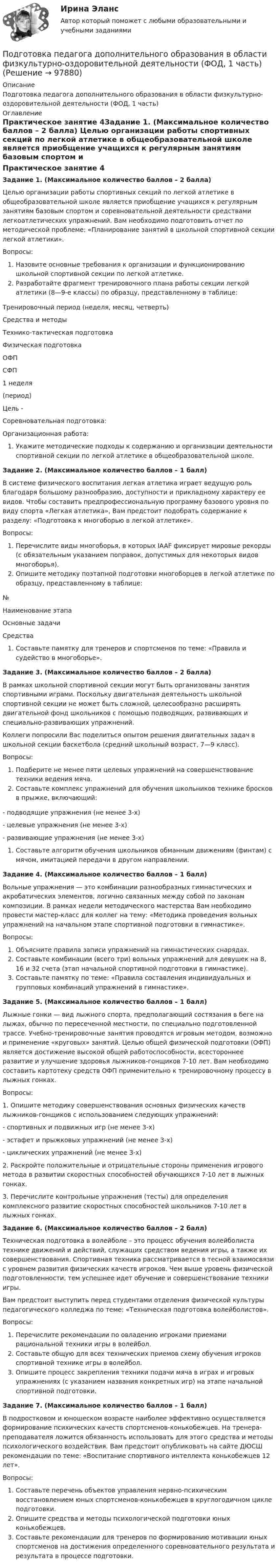      
            Описание
            Подготовка педагога дополнительного образования в области физкультурно-оздоровительной деятельности (ФОД, 1 часть) 
            Оглавление
            Практическое занятие 4Задание 1. (Максимальное количество баллов – 2 балла) Целью организации работы спортивных секций по легкой атлетике в общеобразовательной школе является приобщение учащихся к регулярным занятиям базовым спортом и соревновательной деятельности средствами легкоатлетических упражнений. Вам необходимо подготовить отчет по методической проблеме: «Планирование занятий в школьной спортивной секции легкой атлетики».Вопросы:Назовите основные требования к организации и функционированию школьной спортивной секции по легкой атлетике.Разработайте фрагмент тренировочного плана работы секции легкой атлетики (8—9-е классы) по образцу, представленному в таблице: Тренировочный период (неделя, месяц, четверть)Средства и методыТехнико-тактическая подготовкаФизическая подготовкаОФПСФП1 неделя(период)Цель -  Соревновательная подготовка:Организационная работа: Укажите методические подходы к содержанию и организации деятельности спортивной секции по легкой атлетике в общеобразовательной школе. Задание 2. (Максимальное количество баллов – 1 балл) В системе физического воспитания легкая атлетика играет ведущую роль благодаря большому разнообразию, доступности и прикладному характеру ее видов. Чтобы составить предпрофессиональную программу базового уровня по виду спорта «Легкая атлетика», Вам предстоит подобрать содержание к разделу: «Подготовка к многоборью в легкой атлетике».Вопросы:Перечислите виды многоборья, в которых IAAF фиксирует мировые рекорды (с обязательным указанием поправок, допустимых для некоторых видов многоборья).Опишите методику поэтапной подготовки многоборцев в легкой атлетике по образцу, представленному в таблице:№Наименование этапаОсновные задачиСредства             Составьте памятку для тренеров и спортсменов по теме: «Правила и судейство в многоборье». Задание 3. (Максимальное количество баллов – 2 балла) В рамках школьной спортивной секции могут быть организованы занятия спортивными играми. Поскольку двигательная деятельность школьной спортивной секции не может быть сложной, целесообразно расширять двигательной фонд школьников с помощью подводящих, развивающих и специально-развивающих упражнений.Коллеги попросили Вас поделиться опытом решения двигательных задач в школьной секции баскетбола (средний школьный возраст, 7—9 класс). Вопросы:Подберите не менее пяти целевых упражнений на совершенствование техники ведения мяча.Составьте комплекс упражнений для обучения школьников технике бросков в прыжке, включающий:-    подводящие упражнения (не менее 3-х)-    целевые упражнения (не менее 3-х)-    развивающие упражнения (не менее 3-х)Составьте алгоритм обучения школьников обманным движениям (финтам) с мячом, имитацией передачи в другом направлении. Задание 4. (Максимальное количество баллов – 1 балл) Вольные упражнения — это комбинации разнообразных гимнастических и акробатических элементов, логично связанных между собой по законам композиции. В рамках недели методического мастерства Вам необходимо провести мастер-класс для коллег на тему: «Методика проведения вольных упражнений на начальном этапе спортивной подготовки в гимнастике».Вопросы:Объясните правила записи упражнений на гимнастических снарядах.Составьте комбинации (всего три) вольных упражнений для девушек на 8, 16 и 32 счета (этап начальной спортивной подготовки в гимнастике).Составьте памятку по теме: «Правила составления индивидуальных и групповых комбинаций упражнений в гимнастике». Задание 5. (Максимальное количество баллов – 1 балл) Лыжные гонки — вид лыжного спорта, предполагающий состязания в беге на лыжах, обычно по пересеченной местности, по специально подготовленной трассе. Учебно-тренировочные занятия проводятся игровым методом, возможно и применение «круговых» занятий. Целью общей физической подготовки (ОФП) является достижение высокой общей работоспособности, всестороннее развитие и улучшение здоровья лыжников-гонщиков 7-10 лет. Вам необходимо составить картотеку средств ОФП применительно к тренировочному процессу в лыжных гонках.Вопросы:1. Опишите методику совершенствования основных физических качеств лыжников-гонщиков с использованием следующих упражнений:-       спортивных и подвижных игр (не менее 3-х)-       эстафет и прыжковых упражнений (не менее 3-х)-       циклических упражнений (не менее 3-х)2. Раскройте положительные и отрицательные стороны применения игрового метода в развитии скоростных способностей обучающихся 7-10 лет в лыжных гонках.3. Перечислите контрольные упражнения (тесты) для определения комплексного развитие скоростных способностей школьников 7-10 лет в лыжных гонках. Задание 6. (Максимальное количество баллов – 2 балл) Техническая подготовка в волейболе – это процесс обучения волейболиста технике движений и действий, служащих средством ведения игры, а также их совершенствования. Спортивная техника рассматривается в тесной взаимосвязи с уровнем развития физических качеств игроков. Чем выше уровень физической подготовленности, тем успешнее идет обучение и совершенствование техники игры.Вам предстоит выступить перед студентами отделения физической культуры педагогического колледжа по теме: «Техническая подготовка волейболистов».Вопросы:Перечислите рекомендации по овладению игроками приемами рациональной техники игры в волейбол.Составьте общую для всех технических приемов схему обучения игроков спортивной технике игры в волейбол.Опишите процесс закрепления техники подачи мяча в играх и игровых упражнениях (с указанием названия конкретных игр) на этапе начальной спортивной подготовки. Задание 7. (Максимальное количество баллов – 1 балл) В подростковом и юношеском возрасте наиболее эффективно осуществляется формирование психических качеств спортсменов-конькобежцев. На тренера-преподавателя ложится обязанность использовать для этого средства и методы психологического воздействия. Вам предстоит опубликовать на сайте ДЮСШ рекомендации по теме: «Воспитание спортивного интеллекта конькобежцев 12 лет».Вопросы:Составьте перечень объектов управления нервно-психическим восстановлением юных спортсменов-конькобежцев в круглогодичном цикле подготовки.Опишите средства и методы психологической подготовки юных конькобежцев.Составьте рекомендации для тренеров по формированию мотивации юных спортсменов на достижения определенного соревновательного результата и результата в процессе подготовки.  
            
            
            Подготовка педагога дополнительного образования в области физкультурно-оздоровительной деятельности (ФОД, 1 часть)Подготовка педагога дополнительного образования в области физкультурно-оздоровительной деятельности (ФОД, 1 часть)Подготовка педагога дополнительного образования в области физкультурно-оздоровительной деятельности (ФОД, 1 часть) Практическое занятие 1. Задания 1 - 3, 5Подготовка педагога дополнительного образования в области физкультурно-оздоровительной деятельности (ФОД, 1 часть) Практическое занятие 1. Задания 1 - 3, 5Подготовка педагога дополнительного образования в области физкультурно-оздоровительной деятельности (ФОД, 1 часть)  Практическое занятие 2. Задания 1, 2, 5Подготовка педагога дополнительного образования в области физкультурно-оздоровительной деятельности (ФОД, 1 часть) Практическое занятие 2. Задания 1, 2, 5Подготовка педагога дополнительного образования в области физкультурно-оздоровительной деятельности (ФОД, 1 часть) Практическое занятие 3. Задания 1 - 3, 5Подготовка педагога дополнительного образования в области социально-педагогической деятельности (СПД, 2 часть) Тестовые вопросы к разделу 6 НСПКПодготовка педагога дополнительного образования в области социально-педагогической деятельности ТЕСТ-1   НСПКПодготовка педагога дополнительного образования в области социально-педагогической деятельности ТЕСТ-2  НСПКПодготовка педагога дополнительного образования в области социально-педагогической деятельности  ТЕСТ-3  НСПКПОДГОТОВКА ПЕДАГОГА ДОПОЛНИТЕЛЬНОГО ОБРАЗОВАНИЯ В ОБЛАСТИ СЦЕНИЧЕСКОЙ ДЕЯТЕЛЬНОСТИ Практическое занятие 1Подготовка педагога дополнительного образования в области сценической деятельности (СД, 1 часть) Практическое занятие 2Подготовка педагога дополнительного образования в области сценической деятельности (СД, 1 часть) Практическое занятие 3