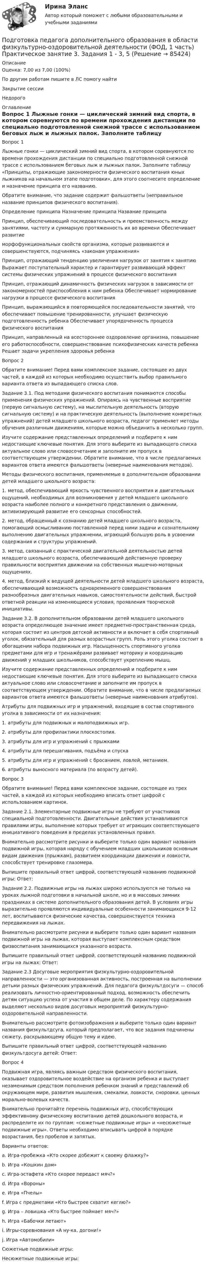      
            Описание
            Оценка: 7,00 из 7,00 (100%)По другим работам пишите в ЛС помогу найтиЗакрытие сессииНедорого 
            Оглавление
            Вопрос 1
Лыжные гонки — циклический зимний вид спорта, в котором соревнуются по времени прохождения дистанции по специально подготовленной снежной трассе с использованием беговых лыж и лыжных палок. Заполните таблицу «Принципы, отражающие закономерности физического воспитания юных лыжников на начальном этапе подготовки», для этого соотнесите определение и назначение принципа его названию.
Обратите внимание, что задание содержит фальшответы (неправильное название принципов физического воспитания).
Определение принципа	Назначение принципа	Название принципа
Принцип, обеспечивающий последовательность и преемственность между занятиями, частоту и суммарную протяженность их во времени	Обеспечивает развитие
морфофункциональных свойств организма, которые развиваются и совершенствуются, подчиняясь «законам упражнения»	
Принцип, отражающий тенденцию увеличения нагрузок от занятия к занятию	Выражает поступательный характер и гарантирует развивающий эффект системы физических упражнений в процессе физического воспитания	
Принцип, отражающий динамичность физических нагрузок в зависимости от закономерностей приспособления к ним ребенка	Обеспечивает нормирование нагрузки в процессе физического воспитания	 
Принцип, выражающийся в повторяющейся последовательности занятий, что обеспечивает повышение тренированности, улучшает физическую подготовленность ребенка	Обеспечивает упорядоченность процесса физического воспитания	
Принцип, направленный на всестороннее оздоровление организма, повышение его работоспособности, совершенствование психофизических качеств ребенка	Решает задачи укрепления здоровья ребенка	
Вопрос 2
Обратите внимание! Перед вами комплексное задание, состоящее из двух частей, в каждой из которых необходимо осуществить выбор правильного варианта ответа из выпадающего списка слов.
Задание 3.1. Под методами физического воспитания понимаются способы применения физических упражнений. Опираясь на чувственные восприятие (первую сигнальную систему), на мыслительную деятельность (вторую сигнальную систему) и на практическую деятельность (выполнение конкретных упражнений) детей младшего школьного возраста, педагог применяет методы обучения различным движениям, которые можно объединить в несколько групп.  
Изучите содержание представленных определений и подберите к ним недостающие ключевые понятия. Для этого выберите из выпадающего списка актуальное слово или словосочетание и заполните им пропуск в соответствующем утверждении. Обратите внимание, что в числе предлагаемых вариантов ответа имеются фальшответы (неверные наименования методов).
Методы физического воспитания, применяемые в дополнительном образовании детей младшего школьного возраста:

1.  метод, обеспечивающий яркость чувственного восприятия и двигательных ощущений, необходимых для возникновения у детей младшего школьного возраста наиболее полного и конкретного представления о движении, активизирующий развитие его сенсорных способностей.
2.  метод, обращенный к сознанию детей младшего школьного возраста, помогающий осмысливанию поставленной перед ними задачи и сознательному выполнению двигательных упражнении, играющий большую роль в усвоении содержания и структуры упражнений.
3.  метод, связанный с практической двигательной деятельностью детей младшего школьного возраста, обеспечивающий действенную проверку правильности восприятия движении на собственных мышечно-моторных ощущениях.
4.  метод, близкий к ведущей деятельности детей младшего школьного возраста, обеспечивающий возможность одновременного совершенствования разнообразных двигательных навыков, самостоятельности действий, быстрой ответной реакции на изменяющиеся условия, проявления творческой инициативы.
Задание 3.2. В дополнительном образовании детей младшего школьного возраста определяющее значение имеет предметно-пространственная среда, которая состоит из центров детской активности и включает в себя спортивный уголок, обязательный для разных возрастных групп. Роль этого уголка состоит в обогащении набора подвижных игр. Насыщенность спортивного уголка предметами для игр и тренажёрами развивает моторику и координацию движений у младших школьников, способствует укреплению мышц.
Изучите содержание представленных определений и подберите к ним недостающие ключевые понятия. Для этого выберите из выпадающего списка актуальное слово или словосочетание и заполните им пропуск в соответствующем утверждении. Обратите внимание, что в числе предлагаемых вариантов ответа имеются фальшответы (неверные наименования атрибутов).
Атрибуты для подвижных игр и упражнений, входящие в состав спортивного уголка в зависимости от их назначения:
1.  атрибуты для подвижных и малоподвижных игр.
2.  атрибуты для профилактики плоскостопия.         
3.  атрибуты для игр и упражнений с прыжками       
4. атрибуты для перешагивания, подъёма и спуска 
5. атрибуты для игр и упражнений с бросанием, ловлей, метанием.
6.  атрибуты выносного материала (по возрасту детей).      
Вопрос 3
Обратите внимание! Перед вами комплексное задание, состоящее из трех частей, в каждой из которых необходимо вписать ответ цифрой с использованием картинок.

Задание 2.1. Элементарные подвижные игры не требуют от участников специальной подготовленности. Двигательные действия устанавливаются правилами игры, выполнение которых требует от играющих соответствующего инициативного поведения в пределах установленных правил.
Внимательно рассмотрите рисунки и выберите только один вариант названия подвижной игры, которая наряду с обучением младших школьников основным видам движения (прыжкам), развитием координации движения и ловкости, способствует тренировке глазомера.

Выпишите правильный ответ цифрой, соответствующей названию подвижной игры: Ответ:

Задание 2.2. Подвижные игры на лыжах широко используются не только на уроках лыжной подготовки в начальной школе, но и в массовых зимних праздниках в системе дополнительного образования детей. В условиях игры выразительно проявляются индивидуальные особенности занимающихся 9-12 лет, воспитываются физические качества, совершенствуется техника передвижения на лыжах.
Внимательно рассмотрите рисунки и выберите только один вариант названия подвижной игры на лыжах, которая выступает комплексным средством физвоспитания занимающихся указанного возраста.
Выпишите правильный ответ цифрой, соответствующей названию подвижной игры на лыжах: Ответ:
Задание 2.3 Досуговые мероприятия физкультурно-оздоровительной направленности — это организованная активность, построенная на выполнении детьми разных физических упражнений. Для педагога физкультдосуги — способ реализовать личностно-ориентированный подход, возможность обеспечить детям ситуацию успеха от участия в общем деле. По характеру содержания выделяют несколько видов досуговых мероприятий физкультурно-оздоровительной направленности.
Внимательно рассмотрите фотоизображения и выберите только один вариант названия физкультдсуга, который предполагает, что все задания подчинены сюжету, раскрывающему общую тему и идею.

Выпишите правильный ответ цифрой, соответствующей названию физкультдосуга детей: Ответ:
Вопрос 4
Подвижная игра, являясь важным средством физического воспитания, оказывает оздоровительное воздействие на организм ребенка и выступает незаменимым средством пополнения ребенком знаний и представлений об окружающем мире, развития мышления, смекалки, ловкости, сноровки, ценных морально-волевых качеств.
Внимательно прочитайте перечень подвижных игр, способствующих эффективному физическому воспитанию детей дошкольного возраста, и распределите их по группам: «сюжетные подвижные игры» и «несюжетные подвижные игры». Ответы необходимо вписывать цифрой в порядке возрастания, без пробелов и запятых.
Варианты ответов:
a.	Игра-пробежка «Кто скорее добежит к своему флажку?»
b.	Игра «Кошкин дом»
c.	Игра-эстафета «Кто скорее передаст мяч?»
d.	Игра «Вороны»
e.	Игра «Пчелы»
f.	Игра с предметами «Кто быстрее схватит кеглю?»
g.	Игра – ловишка «Кто быстрее поймает мяч?»
h.	Игра «Бабочки летают»
i.	Игры-соревнования «А ну-ка, догони!»
j.	Игра «Автомобили»
Сюжетные подвижные игры:
Несюжетные подвижные игры: 
  
            
            
            Подготовка педагога дополнительного образования в области физкультурно-оздоровительной деятельности (ФОД, 1 часть) Практическое занятие 3. Задания 1 - 3, 5Подготовка педагога дополнительного образования в области физкультурно-оздоровительной деятельности (ФОД, 1 часть) Практическое занятие 3. Задания 1 - 3, 5Подготовка педагога дополнительного образования в области физкультурно-оздоровительной деятельности (ФОД, 1 часть) Тест 1Подготовка педагога дополнительного образования в области физкультурно-оздоровительной деятельности (ФОД, 1 часть) Тест 2Подготовка педагога дополнительного образования в области физкультурно-оздоровительной деятельности (ФОД, 1 часть) Тест 3Подготовка педагога дополнительного образования в области физкультурно-оздоровительной деятельности (ФОД, 1 часть) тест 4Подготовка педагога дополнительного образования в области физкультурно-оздоровительной деятельности (ФОД, 1 часть) тест 5Подготовка педагога дополнительного образования в области сценической деятельности (СД, 1 часть) Практическое занятие 3Подготовка педагога дополнительного образования в области сценической деятельности (СД, 1 часть) Практическое занятие 4Подготовка педагога дополнительного образования в области физкультурно-оздоровительной деятельности (ФОД, 1 часть)Подготовка педагога дополнительного образования в области физкультурно-оздоровительной деятельности (ФОД, 1 часть)Подготовка педагога дополнительного образования в области физкультурно-оздоровительной деятельности (ФОД, 1 часть) Практическое занятие 1. Задания 1 - 3, 5Подготовка педагога дополнительного образования в области физкультурно-оздоровительной деятельности (ФОД, 1 часть) Практическое занятие 1. Задания 1 - 3, 5Подготовка педагога дополнительного образования в области физкультурно-оздоровительной деятельности (ФОД, 1 часть)  Практическое занятие 2. Задания 1, 2, 5